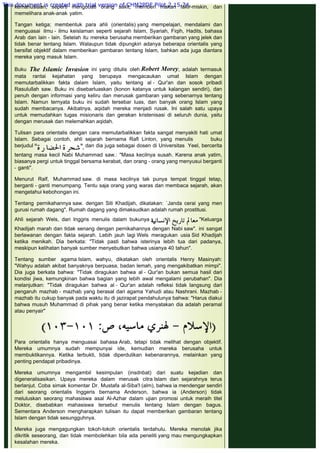 kemanusiaan, seperti mengobati orang sakit, memberi makan fakir-miskin, dan
memelihara anak-anak yatim.
 
Tangan ketiga; membentuk para ahli (orientalis) yang mempelajari, mendalami dan
menguasai ilmu - ilmu keislaman seperti sejarah Islam, Syariah, Fiqih, Hadits, bahasa
Arab dan lain - lain. Setelah itu mereka berusaha memberikan gambaran yang jelek dan
tidak benar tentang Islam. Walaupun tidak dipungkiri adanya beberapa orientalis yang
bersifat objektif dalam memberikan gambaran tentang Islam, bahkan ada juga diantara
mereka yang masuk Islam.
 
Buku The Islamic Invasion ini yang ditulis oleh Robert Morey, adalah termasuk
mata rantai kejahatan yang berupaya mengacaukan umat Islam dengan
memutarbalikkan fakta dalam Islam, yaitu tentang al - Qur'an dan sosok pribadi
Rasulullah saw. Buku ini disebarluaskan (konon katanya untuk kalangan sendiri), dan
penuh dengan informasi yang keliru dan merusak gambaran yang sebenarnya tentang
Islam. Namun ternyata buku ini sudah tersebar luas, dan banyak orang Islam yang
sudah membacanya. Akibatnya, aqidah mereka menjadi rusak. Ini salah satu upaya
untuk memudahkan tugas misionaris dan gerakan kristenisasi di seluruh dunia, yaitu
dengan merusak dan melemahkan aqidah.
 
Tulisan para orientalis dengan cara memutarbalikkan fakta sangat menyakiti hati umat
Islam. Sebagai contoh, ahli sejarah bernama Rafl Linton, yang menulis           buku
berjudul  dan dia juga sebagai dosen di Universitas  Yeel, bercerita
tentang masa kecil Nabi Muhammad saw.: "Masa kecilnya susah. Karena anak yatim,
biasanya pergi untuk tinggal bersama kerabat, dan orang - orang yang menyusui berganti
- ganti".
 
Menurut Ralf, Muhammad saw. di masa kecilnya tak punya tempat tinggal tetap,
berganti - ganti menumpang. Tentu saja orang yang waras dan membaca sejarah, akan
mengetahui kebohongan ini.
 
Tentang pernikahannya saw. dengan Siti Khadijah, dikatakan: `Janda cerai yang men
gurusi rumah dagang". Rumah dagang yang dimaksudkan adalah rumah prostitusi.
 
Ahli sejarah Wels, dari Inggris menulis dalam bukunya  "Keluarga
Khadijah marah dan tidak senang dengan pernikahannya dengan Nabi saw". ini sangat
berlawanan dengan fakta sejarah. Lebih jauh lagi Wels meragukan usia Sid Khadijah
ketika menikah. Dia berkata: "Tidak pasti bahwa isterinya lebih tua dari padanya,
meskipun kelihatan banyak sumber menyebutkan bahwa usianya 40 tahun".
 
Tentang sumber agama Islam, wahyu, dikatakan oleh orientalis Henry Masinyah:
"Wahyu adalah akibat banyaknya berpuasa, badan lemah, yang mengakibatkan mimpi".
Dia juga berkata bahwa: "Tidak diragukan bahwa al - Qur'an bukan semua hasil dari
kondisi jiwa, kemungkinan bahwa bagian yang lebih awal mengalami perubahan". Dia
melanjutkan: "Tidak diragukan bahwa al - Qur'an adalah refleksi tidak langsung dari
pengaruh mazhab - mazhab yang berasal dari agama Yahudi atau Nashrani. Mazhab -
mazhab itu cukup banyak pada waktu itu di jazirapat pendahulunya bahwa: "Harus diakui
bahwa musuh Muhammad di pihak yang benar ketika menyatakan dia adalah peramal
atau penyair"
 
 
 
Para orientalis hanya menguasai bahasa Arab, tetapi tidak melihat dengan objektif.
Mereka umumnya sudah mempunyai ide, kemudian mereka berusaha untuk
membuktikannya. Ketika terbukti, tidak diperdulikan kebenarannya, melainkan yang
penting pendapat pribadinya.
 
Mereka umumnya mengambil kesimpulan (insdnbat) dari suatu kejadian dan
digeneralisasikan. Upaya mereka dalam merusak citra Islam dan sejarahnya terus
berlanjut. Coba simak komentar Dr. Mustafa al-Siba'I (alm), bahwa ia mendengar sendiri
dari seorang orientalis Inggeris bernama Anderson, bahwa ia (Anderson) tidak
meluluskan seorang mahasiswa asal Al-Azhar dalam ujian promosi untuk meraih titel
Doktor, disebabkan mahasiswa tersebut menulis tentang Islam dengan bagus.
Sementara Anderson mengharapkan tulisan itu dapat memberikan gambaran tentang
Islam dengan tidak sesungguhnya.
 
Mereka juga mengagungkan tokoh-tokoh orientalis terdahulu. Mereka menolak jika
dikritik seseorang, dan tidak membolehkan bila ada peneliti yang mau mengungkapkan
kesalahan mereka.
This document is created with trial version of CHM2PDF Pilot 2.15.74.
 