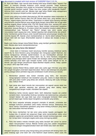  
Dr. Amin dari Mesir, ingin menulis tesis tentang kritik karya Shakht dalam "sejarah Fiqh
Islam". la meminta orientalis Anderson untuk menjadi promotor. Tetapi Anderson
menolak keras. Kemudian Amin pindah ke Universitas Cambridge, namun mereka juga
menolak sambil memberi nasihat: "Kalau mau lulus, jangan coba mengkeritik Shakht!".
Akhirnya Amin memilih judul lain. Mereka ingin agar karya Shakht tetap sebagaimana
adanya, dan karyanya menjadi sumber rujukan yang mapan.
 
Contoh yang paling kuat adalah ditemukannya 350 titik kesalahan dalam terjemahan Al-
Qur'an dalam bahasa Prancis Oleh Prof DR Zainab Abdul Aziz, yang beredar luas di
Prancis, negara-negara Arab dan Afrika. Terjemahan ini adalah karya seorang orientalis
yang bernama Jacques Berque yang sangat akrab dengan ulama Mesir dan ia juga salah
seorang anggota dewan bahasa Arab. Prof DR Zainab Abdul Aziz, seorang ahli sastra
dan peradaban Prancis dari Universitas Fayum, Mesir terkejut menemukan kesalahan
terjemahan Jacques Berque itu. Di antara contoh dari kesalahan tersebut adalah Berque
menterjemahkan kata "Rahman" dan "Rahim" dengan kata rahim wanita yang
menunjukkan kasih sayang dan cinta. Setelah diperiksa oleh pihakAl-Azhar dan pihakAl-
Azhar membentuk panitia khusus untuk meneliti kebenaran penyimpangan tersebut dan
meminta kepada DR. Zaenab untuk menterjemahkan al - Qur'an dalam bahasa Prancis
dengan lebih teliti dan tepat. Alhamdulillah terjemah ini selesai dan dicetak di Libya 2
tahun lalu.
 
Begitu pula halnya dengan karya Robert Morey, yang memberi gambaran salah tentang
Islam. Mereka akan terus mempertahankannya.
 
Sekarang, apa yang harus kita lakukan?
 
Umat Islam di Indonesia masih beruntung memiliki seorang intelektual wanita
seperti Ibu Hj. Irena Handono yang mempelajari dan menguasai aqidah Nashrani, dan
karena keraguannya terhadap aqidah tersebut. la pun mendapatkan petunjuk dan
hidayah dari Allah dan kemudian masuk Islam. Ibu Hj. Irena Handono mengetahui
kesesatan yang terdapat dalam ajaran Kristen dan berbagai usaha yang dilakukan oleh
mereka terhadap umat Islam agar menjadi murtad. Untuk usaha dakwah bil hal, bil
hikmah, dan juga dengan penyantunan dapat diberikan kepada ummat. Tetapi, apakah
itu cukup?; tentu saja tidak cukup.
 
Menangkis tuduhan Robert Morey adalah salah satu usaha agar informasi yang keliru
dan sangat merugikan umat Islam dapat diluruskan. Namun ada beberapa hal yang lebih
penting sebagai bahan perhatian bagi para cendikiawan muslim dimana pun berada:
1. Memberikan jawaban atas tulisan orientalis yang keliru, dan berusaha
mengungkapkan kekeliruan dan kesalahan yang ada. Usaha ini dapat dilakukan
oleh para pakar muslim yang ikhlas dan amanah, didukung oleh suatu lembaga
atau institusi ilmiah.
 
2. Agar parap akar dapat menulis dan menunjukkan sisi sejarah secara detail dan
ilmiah agar generasi sekarang dan generasi yang akan datang dapat
mengetahuinya dengan mudah, mendalam dan objektif.
 
3. Sebaiknya kerika menulis sejarah Islam, lebih ditekankan kepada sisi praktek
(amaliah) Islam, menampilkan ibrahnya, keindahan dan kebenarannya, yang patut
menjadi teladan dan juga tidak lupa untuk mengangkat lembaran hitam yang
pernah terjadi agar mereka dapat mengetahui sunnatullah yang berlaku.
 
4. Kita harus waspada terhadap pengaruh orientalis di sekolah, universitas dan
berbagai kurikulum pendidikan serta media informasi lainnya. Selanjutnya kita
harus mampu memberikan gambaran yang benar tentang kurikulum yang islami
dan meluruskan informasi tersebut.
 
5. Kita harus memberikan hal dan porsi yang pantas kepada peninggalan dan
budaya kita, di sekolah dan perguruan tinggi, serta menambahkan waktu untuk
pelajaran agama dan penambahan aqidah agar menjadi benteng bagi anak - anak
dan remaja dalam menangkis segala usaha yang merongrong aqidah.
 
6. Perlu kita ketahui metode orientalis yang selalu berubah dari zaman ke zaman
dalam menyampaikan misinya. Metode mereka yang baru adalah mengadakan
konferensi dengan mengatasnamakan Islam dan Kristen atau Islam dan Barat.
 
Alangkah banyaknya seminar yang mengundang para pembicara ahli tentang Islam clan
pakar kristologi agar umat Islam dan umat Nashrani dapat bertemu dalam suatu titik
This document is created with trial version of CHM2PDF Pilot 2.15.74.
 
