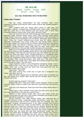 III. ALLAH
Jangan berkata tentang Allah
Kecuali yang Haq...
 
ALLAH, TUHANKU DAN TUHANMU
 
Unitas atau Trinitas?
 
Pada bab "Jangan berlebih-lebihan" kita telah membahas doktrin trinitas
berdasarkan kronologis pemunculannya berikut koreksi al-Qur'an atas kesalahan-kesalahan
paham tersebut.
Untuk mengetahui lebih jauh tentang paham trinitas ini, maka akan kami
ketengahkan beberapa penjelasan yang berkembang dalam tradisi Kristen. Pengalaman
salah satu penulis buku ini (Irena Handono) pada saat menjadi suster di Biara, dapat
mernberikan gambaran tentang tradisi Kristen dalam memahami trinitas.
Pada usia anak-anak Irena kecil dididik dilingkungan Kristen Katolik. Tradisi gereja
diterimanya seperti anak-anak Kristen lainnya. Namun ketika menginjak dewasa -apalagi
sebagai biarawati yang selalu mengkaji masalah keagamaandoktrin Trinitas yang selama ini
ia pahami membuat dirinya kebingungan untuk menalarnya. Kebingungan dalam memahami
doktrin Trinitas dan masalah ketuhanan -yang menjadi dasar dari sebuah keyakinan
keagamaan - mendorongnya untuk mencari sumber lain, yang akhirnya bertemu al-Qur'an.
Karena tidak mengerti cara membuka kitab suci Al-Qur'an, maka ayat Al-Qur'an yang pertama
kali dipelajari adalah yang letaknya di belakang, yaitu surat A1 Ikhlas. Surat pendek yang
mengajarkan masalah ketuhanan dengan sangat jelas dan tegas, tanpa analogi yang
bertele-tele. Surat al-Ikhlas inilah yang kelak merubah kehidupannya secara drastis.
Malam hari ia mempelajari surat A1 Ikhlas, pagi harinya ia mendapat kuliah theologi
dari salah satu dosennya yang mengatakan bahwa Tuhan itu satu tetapi pribadinya ada tiga
yaitu Tuhan Bapak, Tuhan Anak dan Tuhan Ruh Kudus. Satu Tuhan didalam tiga, tiga Tuhan
di dalam satu, itulah yang disebut Trinitas. Terhadap pandangan ini ia mengatakan kepada
dosennya, bahwa ia belum paham mengenai hakikat Tuhan seperti itu. Maka si dosen maju
ke papan tulis menggambar segitiga sama sisi. Dosen bertanya: "Segitiga ini ada berapa?"
Irena menjawab: "Satu!" Sisinya ada berapa? "Tiga", jawab Irena. Lebih lanjut si dosen
menjelaskan bahwa itulah hakikat Tuhan. Tuhan Bapak sama kuasanya dengan Tuhan Anak
dan sama kuasanya dengan Tuhan Roh Kudus.
Dengan penjelasan seperti itu, Irena mengutarakan pendapatnya kepada si dosen:
"Kalau demikian Pater, suatu saat nanti kalau dunia ini semakin maju, iptek semakin
canggih, maka Tuhan itu kalau hanya tiga pribadi tidak cukup, paling tidak harus ada
penambahan menjadi empat pribadi.
Jawab dosen: "Tidak bisa!"
"Bisa saja!" sambung Irena, sambil maju ke papan tulis ia menggambar bujur
sangkar, segi empat sama sisi.
Kalau tadi gambar segitiga sama sisi disimpulkan bahwa Tuhan itu Pribadinya ada
tiga, maka gambar bujur sangkar adalah sah-sah saja kalau dikatakan bahwa Tuhan itu
pribadinya ada empat.
 
Si dosen kaget dan menjawab: "Tidak boleh!"
Mengapa tidak boleh?, Tanya Irena. Segera si dosen menjawab: "Trinitas itu sudah
merupakan dogma". Dogma itu adalah aturan atau hukum yang dibuat oleh para pemimpin
gereja.
Tidak puas, Irena bertanya lagi: "Kalau saya masih belum paham dengan dogma itu
bagaimana?"
Dengan tegas si dosen menjawab: "Anda paham atau tidak, terima saja dan telan
saja, jangan dipertanyakan. Jika anda ragu hukumnya dosa."
Meskipun ia sudah diancam dengan dosa, namun pada malam harinya ada
dorongan yang sangat kuat pada dirinya untuk kembali mempelajari surat Al Ikhlas. ALLAHU
AHAD! Suara hatinya mengatakan: "ini yang benar".
Hari-hari berikutnya Irena selalu bertanya kepada para dosen yang lain. la
mengawali pertanyaan dengan menggunakan bahasa perumpamaan, antara lain: "Pater,
siapakah yang membuat meja dan kursi? "Dosennya tidak mau menjawab, justru Irena
diperintahkan menjawab pertanyaannya sendiri. la pun segera menjawab:"Yang membuat
meja dan kursi ialah tukang kayu." Dosen nya balik bertanya: `Apa maksud anda dengan
pertanyaan seperti itu?", jawab Irena: "Meja dan kursi itu, meskipun dibuatnya satu tahun
yang lalu, sampai seratus: tahun kemudian bahkan sampai hari kiamat, meja dan kursi tetap
sebagai meja dan kursi, tidak ada satupun meja kursi yang mampu mengubah dirinya
menjadi tukang kayu, dan tukang kayu tidak boleh dipersamakan dengan meja kursi.
Demikian pula bahwa Allah menciptakan alam semesta berikut segenap isinya termasuk
manusia; meskipun manusia itu dilahirkan satu tahun yang lalu, sampai seratus tahun
kemudian bahkan sampa hari kiamat, manusia akan tetap manusia, tidak ada seorangpun
This document is created with trial version of CHM2PDF Pilot 2.15.74.
 