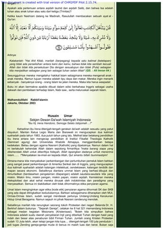 tengah! ! ! .
 
Apakah ada pertemuan antara aqidah tauhid dan aqidah Salib, dan bahwa Isa adalah
tuhan atau anak tuhan atau satu dari ketiga (Trinitas)?
 
Ketika kaum Nashrani datang ke Madinah, Rasulullah membacakan sebuah ayat al -
Qur'an:
 
Artinya:
 
Katakanlah: "Hai Ahli Kitab, rnarilah (berpegang) kepada satu kalimat (ketetapan)
yang tidak ada perselisihan antara kami dan kamu, bahwa tidak kita sembah kecuali
Allah dan tidak kita persekutuan Dia dengan sesuatupun dan tidak (Pula) sebagian
kita menjadikan sebagian yang lain sebagai tuhan selain Allah" (QS. : Ali Imran 64 )
 
Sesungguhnya mereka mengetahui hakikat Islam sebagimana mereka mengenali anak -
anak mereka. Namun tujuan mereka adalah tipu daya dan makar. Mereka ingin menarik
sebanyak - banyaknya orang - orang Islam ke jalan mereka. Maka kita harus waspada!.
 
Buku ini akan bermakna apabila dibuat dalam edisi berbahasa Inggris sebagai usaha
dakwah dan pembelaan terhadap Islam, Nabi saw., serta meluruskan sejarah Islam.
 
 
Walhamdulillahi Rabbil'alamin
Jakarta, Oktober 2003
 
Husain Umar
Sekjen Dewan Da'wah Islamiyah Indonesia
"Ibu Hj. lrena Handono, Semoga Selalu Istiqomah ...!"
 
Kehadiran ibu Irena ditengah-tengah gerakan da'wah adalah sesuatu yang patut
disyukuri. Mantan Ketua Legio Maria dan Biarawati ini mengucapkan dua kalimah
syahadah pada tahun 1983, dua puluh tahun yang lalu. Melihat latar belakang pendidikan
ibu Irena antara lain mengecap pendidikan di Institut Filsafat Theologia Katholik
(Seminari agung) dan Universitas Khatolik Atmajaya, menggambarkan betapa
kedekatan. Beliau dengan agama Nasrarri (Katholik) yang dipeluknya. Namun dalam hal
ini berlakulah kehendak Allah dalam sepotong firmanNya: "maka barang siapa yang
dikehendaki Allah untuk diberiNya hidayah, Allah lapangkan dadanya urrtuk menerima
Islam....... !"Menyatakan ke-iman-an kepada Allah, Qul amantu billah tsummastqim!
 
Dimana-mana kita menyaksikan perkembangan dan pertumbuhan pemeluk Islam bahkan
yang sangat pesat perkembangan di Amerika Serikat dan di Inggris, yang mengucapkan
dua kalimah syahadah adalah kalangan intelektual, cendekiawan, kalangan terdidik dan
mapan secara ekonomi. Sebaliknya diantara ummat Islam yang berhasi dibujuk dan
dimurtadkan (berdasarkan pengalaman dilapangan) adalah saudara-saudara kita yang
miskin. Miskin ilmu, miskin pangan, miskin papan, miskin aqidah. Kemiskinan mereka
dieksploitasi dan akal sehat mereka dirusak oleh indoktrinitas dan paradigma yang
menyesatkan. Semua ini diakibatkan oleh tidak dihormatinya etika penyiaran agama.
 
Umat Islam menginginkan agar etika (kode etik) penyiaran agama dihormati SK dan SKB
yang ada dapat ditingkatkan kedudukannya. Bahkan sebagaimana diharapkan oleh MUI,
Ormas-Ormas Islam, sudah sangat mendesak perlunya Undang-Undang Kerukunan
Hidup Umat Beragama. Namun sejauh ini pihak Nasrani cenderung menolak.
 
Sebaliknya marilah kita renungkan seorang tokoh Protestan dari negeri Belanda Dr. H.
Berkhof dalam bukunya : "Sejarah Gereja", cetakan ke 8 hal 321 memandang Indonesia
sebagai medan kegiatan Misionaris (Kristenisasi). "Boleh kita simpulkan bahwa
Indonesia adalah suatu daerah penyebaran Injil yang diberkati Tuhan dengan hasil yang
indah dan besar atas penaburan bibit Firman Tuhan. Jumlah orang Kristen Protestan
sudah 13 Juta lebih, akan tetapi jangan kita lupa.... ditengah-tengah 150 juta penduduk !.
jadi tugas Zending gereja-gereja muda di benua ini masih luas dan berat. Bukan saja
This document is created with trial version of CHM2PDF Pilot 2.15.74.
 