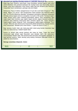 .
sisa kaum kafir yang tidak seberapa banyak itu, yang perlu mendengar kabar kesukaan,
tetapi juga kaum Muslimin yang besar, yang merupakan benteng agama yang sukar
sekali dikalahkan oleh pahlawan-pahlawan Injil. Apalagi bukan saja rakyat jelata, lapisan
bawah, yang harus ditaklukkan untuk Kristus, tetapi juga dan terutama para Pemimpin
masyarakat, kaum cendekiawan, golongan atas dan tengah.
 
Selanjurnya, Paus di Vatikan sebagaimanaa di muat oleh surat kabar Singapura " The
Strait Times", 24 Januari 1991 mengeluarkan Fatwa Gerejani atau Redentori Missio
atau The Churchs Missionary Mandate, menegaskan pentingnya melakukan kristenisasi
terhadap semua bagian dunia (to evangelise in all parts of the world). Termasuk negeri-
negeri dimana hukum Islam melarang perpindahan agama. Paus menekankan agar
negeri-negeri Islam demikian juga negara negara lainnya, segera mencabut peraturan-
peraturan yang melarang orang-orang Islam memeluk agama lain. Tanpa menyebut
negara-negara secara langsung. Paus menyinggung negara-negara dikawasan Timur
Tengah, Afrika dan Asia dimana para missionaries ditolak kehadirannya. Kepada mereka
Paus menyerukan: "Bukalah pintu untuk Kristus...!" (open the doors to Crist...!)
 
Bagi seorang muslim tidak ada harta yang lebih mahal yang hendak diwariskan bagi
anak cucu keturunannya, melebihi Aqidah Islam.
 
Karena itu da'wah tidak pernah berhenti dari masa ke masa. Tugas kita hanya
meneruskan jejak da'wah, jejak Rasulullah, para sahabat, tabi'in dan seterusnya,
menyampaikan Risalah Allah. Kita bersama-sama berusaha meninggalkan jejakjejak itu
bagi generasi penerus. Salah seorang yang sedang menelusuri jejak-jejak da'wah itu
adalah Ibu Irena Handono.
Semoga senantiasa Istiqomah. Amien
 
BACK UP NEXT
This document is created with trial version of CHM2PDF Pilot 2.15.74.
 
