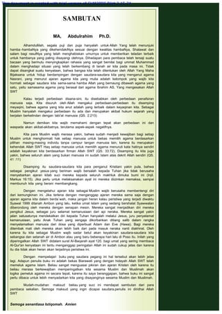 SAMBUTAN
 
MA, Abdulrahim Ph.D.
 
Alhamdullilah, segala puji dan puja hanyalah untuk Allah Yang telah menunjuki
hamba -hambaNya yang dikehendakiNya sesuai dengan kwalitas hambaNya, Shalawat dan
salam bagi rasulNya yang telah menghabiskan umurnya untuk memberikan teladan terbaik
untuk hambanya yang paling disayangi olehnya. Dihadapan para pembaca telah tersaji suatu
bacaan yang bermutu menyingkapkan rahasia yang sangat bernilai bagi ummat Muhammad
dalam menghadapi situasi yang telah berkembang di tanah air kita pada masa ini. Tidak
dapat disangkal suatu kenyataan, bahwa bangsa kita telah ditentukan oleh Allah Yang Maha
Bijaksana untuk hidup berdampingan dengan saudara-saudara kita yang menganut agama
Nasrani, yang menurut ajaran agama kita yang mulia adalah kelompok yang wajib kita
hormati sebagai saudara kita sama-sama hamba Allah yang bernaung dibawah agama yang
satu, yaitu samasama agama yang berasal dari agama Ibrahim AS. Yang mengesakan Allah
SWT
 
Kalau terjadi perbedaan disana-sini, itu disebabkan oleh perbedaan penafsiran
manusia saja. Kita disuruh oleh Allah mengakui perbedaan-perbedaan itu disamping
meyaqini, bahwa agama yang kita anut adalah yang terbaik dalam keyaqinan kita. Sebagai
Muslim hanyalah mengakui perbedaan itu ada dan merupakan akibat hukum sejarah yang
berjalan berkelindan dengan tabi'at manusia (QS. 2:213)
 
Namun demikan kita wajib memahami dengan tepat akan perbedaan ini dan
waspada akan akibat-akibatnya, terutama aspek-aspek negatifnya.
 
Kita para Muslim wajib merasa yakin, bahwa sudah menjadi kewajiban bagi setiap
Muslim untuk menghormati hak setiap manusia untuk bebas memilih agama berdasarkan
pilihan masing-masing individu tanpa campur tangan manusia lain, karena itu merupakan
kehendak Allah SWT Haq setiap manusia untuk memilih agama menuruti kata hatinya sendiri
adalah keyakinan kita berdasarkan firman Allah SWT (QS. 33:72). Disamping itu kita juga
yakin, bahwa seluruh alam yang bukan manusia ini sudah Islam atas dekrit Allah sendiri (QS.
41 :11)
 
Disamping itu saudara-saudara kita para penganut Kristiani yakin pula, bahwa
sebagai pengikut yesus yang beriman wajib bersalah kepada Tuhan jika tidak berusaha
menyebarkan ajaran kitab suci mereka kepada seluruh makhluk dimuka bumi ini (Injil.
Markus 16:15). Jika perlu untuk melaksanakan ayat ini mereka diizinkan memaksa, sampai
membunuh kita yang berani membangkang.
 
Dengan mengetahui ajaran kita sebagai Muslim wajib berusaha membentengi diri
dari kemungkinan ini. Jika terlena dengan menganggap ajaran mereka sama saja dengan
ajaran agama kita dalam berda`wah, maka jangan heran kalau peristiwa yang terjadi diwaktu
Syawal 1999 ditanah Ambon yang lalu, ketika umat Islam yang sedang bershalat Syawwalan
diberondong oleh mereka dengan senapan mesin. Mereka sangat menjadikan diri mereka
pengikut Jesus, sebagai juru selamat kemanusiaan dari api neraka. Mereka sangat yakin
jalan satusatunya mendekatkan diri kepada Tuhan hanyalah melalui Jesus, juru penyelamat
kemanusiaan, yaitu Anak Tuhan yang sengaja dikorbankan ditiang salib dalam rangka
menyelamatkan manusia dari dosa yang diperbuat Adam dan Eve (Hawa). Bagi mereka
ditembak mati oleh mereka akan lebih baik dari pada masuk neraka nanti diakhirat. Oleh
karena itu kita sebagai Muslim wajib sadar betul akan keyakinan saudara-saudara kita
sebangsa dan setanah air di Ambon atau yang baru beberapa hari lalu di Poso itu. Inilah yang
diperingatkan Allah SWT didalam surat AI-Baqarah ayat 120. bagi umat yang sering membaca
Al-Qur'an kenyataan ini tentu menganggap peringatan Allah ini sudah cukup jelas dan karena
itu dia tidak akan heran akan terjadinya peristiwa ini.
 
Dengan mempelajari buku yang saudara pegang ini hal tersebut akan lebih jelas
lagi. Adapun penulis buku ini adalah bekas Biarawati yang dengan hidayah Allah SWT telah
memeluk agama Islam. Beliau sangat menguasai pikiran dan ajaran Kristen oleh karena itu
beliau merasa berkewajiban memperingatkan kita sesama Muslim dan Muslimah akan
logika pemeluk agama ini secara tepat, karena itu saya beranggapan, bahwa buku ini sangat
perlu dibaca untuk lebih menyadarkan kita yang disayanginya sesama Muslim dan Muslimah.
 
Mudah-mudahan maksud beliau yang suci ini mendapat sambutan dari para
pembaca sekalian. Semoga maksud yang ingin dicapai saudara.penulis ini diridhai Allah
SWT
 
Semoga senantiasa Istiqomah.  Amien
This document is created with trial version of CHM2PDF Pilot 2.15.74.
 
