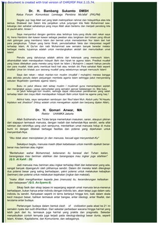  
 
Dr. H. Bambang Sukamto DMSH
Ketua Forum Komunikasi Lembaga Pembina Mu'allaf (FKLPM)
 
Segala puji bagi Allah swt yang telah melimpahkan rahmat clan hidayahNya atas kita
semua. Shalawat dan Salam kita panjatkan untuk junjungan kita Nabi Muhammad saw,
keluarga clan sahabat sahabatnya yang insya Allah akan bertemu dan menjadi penolong kita
di yaumil akhir. Amien !
 
Saya menyambut dengan gembira atas terbitnya buku yang ditulis oleh rekan saya
Hj. Irena Handono dan kawan kawan sebagai jawaban atau tangkisan dari tulisan yang dibuat
oleh golongan yang membenci Islam dan berniat untuk memadamkan Nur Islam dari hati
para pengikutnya. Tulisan yang berisi fitnah, pemutarbalikan fakta dan interpretasi negatif
terhadap Islam, Al Qur'an dan nabi Muhammad saw semakin banyak beredar melalui
berbagai media, tujuannya adalah untuk mendangkalkan akidah dan memurtadkan umat
Islam!
 
Penulis yang dahulunya adalah aktivis dari kelompok yang memusuhi Islam,
alhamdullilah telah mendapatkan hidayah Illahi dan hijrah ke agama Islam. Predikat muallaf
yang biasa dilekatkan pada mereka yang hijrah ke Islam ( Muhajirrin ) seperti halnya penulis
dan para muallaf, tidak perlu membuat kecil hati atau rendah diri. Para sahabat Nabi seperti
khalifah Umar bin khatab pun seorang muallaf yang sebelumnya sangat memusuhi Islam!
 
Saya dan rekan - rekan mantan non muslim (muallaf / muhajirin) merasa bangga
atas aktivitas penulis dalam perjuangan membela agama Islam sehingga patut menyandang
sebutan Mujahiddin (pembela agama Islam).
 
Buku ini patut dibaca oleh setiap muslim / muslimah guna memantapkan aqidah
dan menangkal upaya - upaya pemurtadan yang semakin gencar belakangan ini. Bila buku
ini jatuh ketangan non muslim, semoga dapat meluruskan pemahaman yang salah
terhadap Islam dan insya Allah mendapatkan hidayah Illahi untuk hijrah ke agama yang haq !
 
Akhirul kata, saya sampaikan semboyan dari filsuf Islam Muh. Abduh yaitu "Al Hayatu
Aqidatun wal Jihaddun" (Hidup adalah untuk menegakkan aqidah dan berjuang dijalan Allah).
 
Dr. H. Qomari Anwar, MA
Rektor UHAMKA Jakarta
 
Allah Subhanahu wa Ta'ala tanpa memerlukan masukan, saran, ataupun pikiran
dari siapapun termasuk manusia, dengan iradah dan kehendak-Nya sendiri, serta sifat
rahman dan rahimNya yang utuh sempurna, menitahkan umat manusia hidup di muka
bumi ini dengan dibekali berbagai fasilitas dan potensi yang diperlukan untuk
menyembah-Nya.
 
"Aku tidak akan menciptakan jin dan manusia, kecuali agar menyembah-Ku"
 
Sekalipun begitu, manusia masih diberi kebebasan untuk memilih apakah benar-
benar mau beriman atau ingkar:
 
"Beritahukan wahai Muhammad, kebenaran itu berasal dari Tuhan kalian,
barangsiapa mau beriman silahkan dan barangsiapa mau ingkar juga silahkan".
(Q.S. Al Kahfi : 29)
 
Jadi manusia mau beriman atau ingkar terhadap Allah dan kebenaran yang ada,
sangat banyak dipengaruhi oleh pilihannya sendiri. Dalam diri mereka telah dilengkapi
dua potensi besar yang saling berhadapan, yakni potensi untuk melakukan kebajikan
(beriman) dan potensi untuk melakukan kejahatan (ingkar dan maksiat).
 
"maka Allah mengilhamkan kepada jiwa (manusia) itu, kecenderungan kefasikan
dan ketaqwaan" (Q.S. As-Syams:8).
 
Sikap fasik dan sikap taqwa ini sepanjang sejarah umat manusia terus-menerus
berhadapan, bukan hanya antar individu dengan individu lain, akan tetapi juga dalam satu
individu itu sendiri. Kenyataan seperti ini terns berlanjut hingga kini, baik dalam skala
kecil maupun besar, bahkan termasuk antar bangsa, antar ideologi, antar filsafat, dan
terutama antar budaya.
 
Pertarungan budaya dalam bentuk clash of civilization pada abad ke 21 ini
semakin nyata dan sulit dihentikan. Dari sekedar perbedaan wacana hingga hal-hal yang
lebih jauh dari itu, termasuk juga hal-hal yang praktis dan pragmatis. Sekedar
menyebutkan contoh ternyata juga terjadi pada ideologi-ideologi besar dunia, seperti
Islam, Kristen, Kapitalisme, dan Komunisme, dan sebagainya.
This document is created with trial version of CHM2PDF Pilot 2.15.74.
 