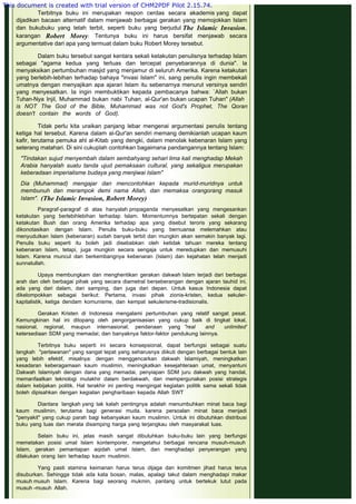  
Terbitnya buku ini merupakan respon cerdas secara akademis yang dapat
dijadikan bacaan alternatif dalam menjawab berbagai gerakan yang memojokkan Islam
dan bukubuku yang telah terbit, seperti buku yang berjudul The Islamic Invasion,
karangan Robert Morey. Tentunya buku ini harus bersifat menjawab secara
argumentative dari apa yang termuat dalam buku Robert Morey tersebut.
 
Dalam buku tersebut sangat kentara sekali ketakutan penulisnya terhadap Islam
sebagai "agama kedua yang terluas dan tercepat penyebarannya di dunia". la
menyaksikan pertumbuhan masjid yang menjamur di seluruh Amerika. Karena ketakutan
yang berlebih-lebihan terhadap bahaya "invasi Islam" ini, sang penulis ingin membekali
umatnya dengan menyajikan apa ajaran Islam itu sebenarnya menurut versinya sendiri
yang menyesatkan. Ia ingin membuktikan kepada pembacanya bahwa: `Allah bukan
Tuhan-Nya Injil, Muhammad bukan nabi Tuhan, al-Qur'an bukan ucapan Tuhan" (Allah
is NOT The God of the Bible, Muhammad was not God's Prophet, The Qoran
doesn't contain the words of God).
 
Tidak perlu kita uraikan panjang lebar mengenai argumentasi penulis tentang
ketiga hal tersebut. Karena dalam al-Qur'an sendiri memang demikianlah ucapan kaum
kafir, terutama pemuka ahl al-Kitab yang dengki, dalam menolak kebenaran Islam yang
seterang matahari. Di sini cukuplah contohkan bagaimana pandangannya tentang Islam:
 
"Tindakan sujud menyembah dalam sembahyang sehari lima kali menghadap Mekah
Arabia hanyalah suatu tanda ujud pemaksaan cultural, yang sekaligus merupakan
keberadaan imperialisme budaya yang menjiwai Islam"
 
Dia (Muhammad) mengajar dan mencontohkan kepada murid-muridnya untuk
membunuh dan merampok demi nama Allah, dan memaksa orangorang masuk
Islam". (The Islamic Invasion, Robert Morey)
 
Paragraf-paragraf di atas hanyalah propaganda menyesatkan yang mengesankan
ketakutan yang berlebihlebihan terhadap Islam. Momentumnya bertepatan sekali dengan
ketakutan Bush dan orang Amerika terhadap apa yang disebut teroris yang sekarang
dikonotasikan dengan Islam. Penulis buku-buku yang bernuansa melemahkan atau
menyudutkan Islam (kebenaran) sudah banyak terbit dan mungkin akan semakin banyak lagi.
Penulis buku seperti itu boleh jadi disebabkan oleh ketidak tahuan mereka tentang
kebenaran Islam, tetapi, juga mungkin secara sengaja untuk meredupkan dan memusuhi
Islam. Karena muncul dan berkembangnya kebenaran (Islam) dan kejahatan telah menjadi
sunnatullah.
 
Upaya membungkam dan menghentikan gerakan dakwah Islam terjadi dari berbagai
arah dan oleh berbagai pihak yang secara diametral berseberangan dengan ajaran tauhid ini,
ada yang dari dalam, dari samping, dan juga dari depan. Untuk kasus Indonesia dapat
dikelompokkan sebagai berikut: Pertama, invasi pihak zionis-kristen, kedua sekuler-
kapitalistik, ketiga dendam komunisme, dan kempat sekulerisme-tradisionalis.
 
Gerakan Kristen di Indonesia mengalami pertumbuhan yang relatif sangat pesat.
Kemungkinan hal ini ditopang oleh pengorganisasian yang cukup baik di tingkat lokal,
nasional, regional, maupun internasional; pendanaan yang "real and unlimited'
ketersediaan SDM yang memadai; dan banyaknya faktor-faktor pendukung lainnya.
 
Terbitnya buku seperti ini secara konsepsional, dapat berfungsi sebagai suatu
langkah "perlawanan" yang sangat tepat yang seharusnya diikuti dengan berbagai bentuk lain
yang lebih efektif, misalnya: dengan menggencarkan dakwah Islamiyah, meningkatkan
kesadaran keberagamaan kaum muslimin, meningkatkan kesejahteraan umat, menyantuni
Dakwah Islamiyah dengan dana yang memadai, penyiapan SDM juru dakwah yang handal,
memanfaatkan teknologi mutakhir dalam berdakwah, dan mempergunakan posisi strategis
dalam kebijakan politik. Hal terakhir ini penting mengingat kegiatan politik sama sekali tidak
boleh dipisahkan dengan kegiatan pengharibaan kepada Allah SWT
 
Diantara langkah yang tak kalah pentingnya adalah menumbuhkan minat baca bagi
kaum muslimin, terutama bagi generasi muda. karena persoalan minat baca menjadi
"penyakit" yang cukup parah bagi kebanyakan kaum muslimin. Untuk ini dibutuhkan distribusi
buku yang luas dan merata disamping harga yang terjangkau oleh masyarakat luas.
 
Selain buku ini, jelas masih sangat dibutuhkan buku-buku lain yang berfungsi
memetakan posisi umat Islam kontemporer, mengetahui berbagai rencana musuh-musuh
Islam, gerakan pemantapan aqidah umat Islam, dan menghadapi penyerangan yang
dilakukan orang lain terhadap kaum muslimin.
 
Yang pasti stamina keimanan harus terus dijaga dan komitmen jihad harus terus
disuburkan. Sehingga tidak ada kata bosan, malas, apalagi takut dalam menghadapi makar
musuh musuh Islam. Karena bagi seorang mukmin, pantang untuk bertekuk lutut pada
musuh -musuh Allah.
 
This document is created with trial version of CHM2PDF Pilot 2.15.74.
 