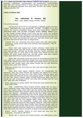 Sekali lagi, umat Islam telah menerima amanah untuk membaca, merenungkan,
memahami, melaksanakan, memperjuangkan, dan mendakwahkan (mempromosikan)
ajaran Islam yang "rahmatan lilalamid' ini dengan berbagai upaya cerdas dan positif demi
tegak dan terwujudnya kehidupan dunia yang damai, harmonis, adil, makmur, sejahtera
mendapat ridha Allah, SWT
 
Jakarta, 20 Oktober 2003
 
Drs. H.M.Anwar R. Prawira, MA
Ketua Ta'mir Masjid Agung AI-Azhar Jakarta
 
Para pembaca yang bijak.
 
Apa yang ditulis oleh ibu Dra. Hj. Irena Handono ini merupakan jawaban yang tegas
terhadap tulisan Robert Morey yang berjudul THE ISLAMIC INVASION, ibu Hj. Irena
Handono, Dkk mencoba menjawabnya dengan tulisan yang berjudul ISLAM DIHUJAT
MENJAWAB BUKU THE ISLAMIC INVASION KARYA ROBERT MOREY Tulisan
ini cukup mewakili pendapat kalangan muslim. Kalau saja kaum muslim mau menghujat
INJIL yang ada sekarang, niscaya dapat disusun buku tiga kali lebih tebal dari bukunya Robert
Morey. Tetapi dalam ajaran Islam ada batasan moral, dimana seorang tokoh atau sosok yang
dihormati, atau "tuhan" yang disembah oleh suatu kaum tidak boleh (haram) dicaci, diejek
atau dihina. Allah berfirman dalam Al-Qur' an sebagai berikut :
 
"Janganlah kamu caci orang-orang yang berdo'a kepada selain Allah (karena dapat
menyebabkan), mereka mencaci Allah secara berlebihan tanpa pengetahuan. " (QS. Al-
An'am 6: 108)
 
Karena itulah maka segenap kaum muslimin dimanapun mereka berada dan
dizaman apapun mereka hidup tidak pemah dan tidak akan menghina sesembaahan atau
tuhan suatu golongan. Lebih-lebih lagi terhadap Yesus yang menjadi sesembahan umat
Kristiani, karena Yesus itu sendiri (Nabi Isa AS) adalah sosok manusia suci yang wajib
dihormati dan diimani dengan setulus hati. Jadi tidak mungkin orang Islam menghina
"Yesus" seperti Robert Morey menghina Nabi Muhammad SAW.
 
Sejarah telah membuktikan bahwa tidak pernah ada pemerintahan yang Islami atau
suatu negara yang mayoritas penduduknya beragam Islam yang memaksa penduduk yang
beragama lain memeluk agama Islam, atau berlaku kasar terhadap mereka, atau membunuh
mereka jika tidak memeluk agama Islam bahkan mencela saja pun Nabi Muhammad
melarang keras, seperti dalam sabdanya:
 
"Siapa yang menyakiti kaum Zimmi (kaum non Islam yang hidup di negeri Islam) berarti
ia menyakiti aku"
 
Robert Morey begitu teganya menghina, mencaci, dan mengata-ngatai Nabi
Muhammad, sosok yang sangat dihormati dan dimuliakan oleh segenap kaum muslimin
diseluruh dunia dengan cara yang kotor. Kalau Robert Morey mempunyai agama yang
menyakini bahwa injil adalah kitab seucinya yang dianggap autentik, itu adalah hak asasinya
dan saya tidak menaruh keberatan apapun terhadap keyakinannya. Begitu juga jika ia
menolak atau tidak mempercayai Al-Qur'an sama sekali tidak merugikan saya dan Umat
Islam. Ajaran Islam telah menjelaskan:
 
Barang siapa yang mau percaya silahkan, dan barang siapa yang menalak (kufur) juga
silahkan (QS. 18:29)
 
Tetapi manakala Robert Morey mengusik AI-Qur'an sebagai kitab suci yang ia
ragukan keasliannya dengan alasan hafalan para sahabat Nabi Muhammad yang terbatas,
dan ia juga mengakui adanya catatan wahyu oleh para sahabat selagi Nabi masih hidup,
dengan logika apa Robert Morey menyakini keaslian kitab Injil yang ada sekarang. Padahal
kitab itu baru dibakukan / dikodifikasikan lebih dari 300 tahun setelah Yesus tiada (Injil
dibakukan / dikodifikasikan pada konsili Nicea tahun 325 M), sebagai bukti autentik bahwa Al-
Qur'an itu dapat dihafal orang secara penuh, sekarang ini di Indonesia banyak anak umur 15
tahun sudah hafal Al-Qur'an seluruhnya 30 Juz, silahkan Robert Morey datang ke Indonesia
atau negeri Islam yang lain untuk mengetes hafalan mereka. Kalau saja yang sudah
terbelakang 1400 tahun, bisa menghafalnya, mengapa pada awalnya yang langsung
mendengar dari Nabi Muhammad kok malah diragukan hafalannya ? Saya malah meragukan
apakah ada diantara tokoh Kristen seperti Pendeta, Pastur, Biarawati, Penginjil, Uskup dan
Paus dan lain-lain, yang hafal kitab injil secara penuh ? jika tidak, Injil itulah yang seharusnya
Robert Morey meragukan keasliannya. Sebab kalau itu benar-benar wahyu Allah pasti mudah
dihafal. Allah sendiri yang menjamin kemudahan itu dengan firman Nya dalam Al-Quran :
 
Sungguh telah Ku mudahkan Al-Qur'an itu untuk diingat bagi arang yang mau
mengingatnya (menghafalnya). (QS. 54:17)
 
Jaminan Allah itu sekarang telah menjadi kenyataan yang sejelas-jelasnya seperti
This document is created with trial version of CHM2PDF Pilot 2.15.74.
 