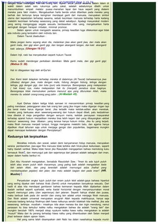 dengan tidak melanggar hak-hak orang lain. Ajaran untuk peduli sesama dalam Islam di
wakili dalam salah satu rukunnya yaitu zakat, setelah sebelumnya dilatih untuk
menumbuhkan empati melalui puasa -menahan lapar dan haus seperti yang dialami
mereka para fakir miskin-. Mengeluarkan harta benda untuk diberikan pada mereka yang
berhak dan tentunya tanpa keinginan mendapat ganti dari manusia, merupakan simbol
utama dari kepedulian terhadap sesama, sebab kecintaan manusia terhadap harta kadang
melebihi kecintaan terhadap seseorang yang dekat sekalipun. Apalagi masyarakat modern
yang sering menganggap segala sesuatu berdasarkan nilai uang, mengeluarkan harta
seringkali dengan harapan imbalan, minimal promosi.
Selain ajaran untuk mengasihi sesama, prinsip keadilan luga ditekankan agar tidak
ada individu yang terdzalimi oleh individu lain.
Dalam Taurat disebutkan :
 
Maka jangan kamu sayang akan dia, melainkan jiwa akan ganti jiwa, dan mata akan
ganti mata, dan gigi akan ganti gigi, dan tangan akanganti tangan, dan kaki akanganti
kaki adanya. (Ulangan 19:21)3
 
Dalam Injil, nabi Isa menyebutkan seperti hukum Taurat
 
Kamu sudah mendengar perkataan demikian: Mata ganti mata, dan gigi ganti gigi;
(Matius S: 38).
 
Hal ini ditegaskan lagi oleh al-Qur'an:
 
Dan Kami telah tetapkan terhadap mereka di dalamnya (At Taurat) bahwasannya jiwa
(dibalas) dengan jiwa, mata dengan mata, hidung dengan hidung, telinga dengan
telinga, gigi dengan gigi, dan luka (pun) ada kisasnya. Barangsiapa yang melepaskan
( hak kisas) nya, maka melepaskan hak itu (menjadi) penebus dosa baginya.
Barangsiapa tidak memutuskan perkara menurut apa yang diturunkan Allah, maka
mereka itu adalah orang-orang yang zalim . (Al-Maidah 45).
 
 
Ayat Qishas dalam ketiga kitab samawi ini mencerminkan prinsip keadilan yang
paling mendasar; pelanggaran atas hak orang lain yang jika ringan maka diganjar ringan tapi
jika berat maka harus diganjar berat. Jika terbalik maka ketidak-adilan akan merebak,
mereka yang berkuasa akan sewenang-wenang dan hukum dapat dibeli, palu kedzaliman
bisa diketok di meja pengadilan dengan senyum manis, ketidak percayaan masyarakat
terhadap aparat hukum menjadikan mereka bisa lebih kejam dari yang dibayangkan -akibat
mencuri seseorang bisa dibakar-, yang tersisa hanya hukum rimba. Jika itu yang terjadi,
maka fitrah manusia menjadi tumpul, hingga mengeras melebihi batu, dan agama hanya
dijadikan ritual tahunan saja untuk menjaga gengsi clan populeritas, bagaimana mungkin
dapat mencapai kedekatan dengan Penciptanya?
 
Keduanya tak terpisahkan
 
Moralitas individu dan sosial, selain demi kenyamanan hidup manusia, merupakan
sarana pembersihan jiwa agar fitra manusia tidak terkikis oleh hiruk-pikuk keduniaan, seperti
halny ibadah vertikal. Maka tidak heran jika Rasulullah mengajarkan bahwa memotong kuku
termasuk fitrah4, dan memungut pak dan sejenisnya dari jalanan adalah sebagian dari iman,
seper dalam hadits berikut ini:
 
Dari Abu Hurairah mengatakan, bersabda Rasulullah Saw.: "Iman itu ada tujuh puluh
lebih atau enam puluh lebih macamnya, yang paling baik adalah mengatakan tiada
ilah selain Allah, dan yang terendah adalah rnernungut adza (halhal yang
rnembahayakan pejalan) dari jalan; dan malu adalah bagian dari pada iman". (HR.
Muslim) 5
 
Penyebutan angka tujuh puluh dan enam puluh lebil adalah gaya bahasa hiperbol
yang sering dipakai oleh bahasa Arab (Semit) untuk menyatakan banyaknya sesuatu. Dari
hadit di atas kita mendapat gambaran bahwa keimanan kepada Allah dijabarkan dalam
ibadah vertikal seperti syahadat, serta ibadal horizontal dengan menyempurnakan moral
seperti memungut paku (dan sejenisnya) dari jalanan. Seperti halnya shalat dan puasa,
maka berbuat baik pada diri sendiri clan orang lain adalal untuk menjaga fitrah manusia.
Dan fitrah adalah universal merupakan anugrah Allah kepada makhluqnya, hanya saja
manusia kadang tertutup fitrahnya oleh hawa nafsunya sendiri tidakkah kita melihat, jika ada
seseorang tertimpa musibah - misalnya- kita akan merasa iba dan ingin menolong, namui
perasaan itu bisa terkubur ketika nafsu mengatakan bahwa dia adalah "orang lain" dan
mungkin berubah 180% menjadi sikap nyukurin ketika hawa nafsu mengatakan ia adalah
"musuh" Maka dari itu perang terhadap hawa nafsu yang dihembuskan oleh Setan menjadi
jihad terbesar dalam ajaran Islam.
Hal yang sama telah disampaikan oleh Nabi Isa dalan nasehatnya kepada murid-
This document is created with trial version of CHM2PDF Pilot 2.15.74.
 