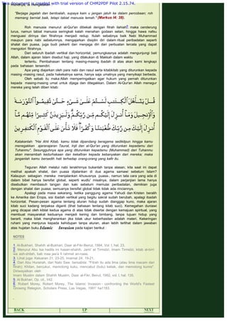 muridnya, ia mengatakan :
 
"Berjaga jagalah dan berdoalah, supaya kam u jangan jatuh ke dalam percobaan; roh
memang berniat baik, tetapi tabiat manusia lemah." (Markus l4: 38).
 
Roh manusia menurut al-Qur'an dibekali dengan fitrah ilahiah6 maka cenderung
lurus, namun tabiat manusia seringkali kalah menahan godaan setan, hingga hawa nafsu
menguasi dirinya dan fitrahnya menjadi redup. Itulah sebabnya baik Nabi Muhammad
maupun para nabi sebelumnya, mengajarkan disiplin diri dalam ritual peribadatan seperti
shalat dan puasa, juga budi pekerti dan menjaga diri dari perbuatan tercela yang dapat
mengotori fitrahnya.
Dari seluruh ibadah vertikal dan horizontal, pemungkasnya adalah mengunjungi bait
Allah, dalam ajaran Islam disebut haji, yang dilakukan di Makkah dalam waktu
tertentu. Pembahasan tentang masing-masing ibadah di atas akan kami lengkapi
pada bahasan tersendiri.
Apa yang diajarkan oleh para nabi dan rasul serta kitabkitab yang diturunkan kepada
masing -masing rasul, pada hakekatnya sama, hanya saja umatnya yang menyikapi berbeda.
Oleh sebab itu maka Allah memperingatkan agar hukum yang pernah diturunkan
kepada masing-masing umat untuk dijaga dan ditegakkan. Dalam Al-Qur'an Allah menegur
mereka yang telah diberi kitab:
 
 
Katakanlah: "Hai Ahli Kitab, kamu tidak dipandang beragama sedikitpun hingga kamu
menegakkan ajaranajaran Taurat, Injil dan al-Qur'an yang diturunkan kepadamu dari
Tuhanmu". Sesungguhnya apa yang diturunkan kepadamu (Muhammad) dari Tuhanmu
akan menambah kedurhakaan dan kekafiran kepada kebanyakan dari mereka; maka
janganlah kamu bersedih hati terhadap orang-orang yang kafir itu.
 
Teguran Allah melalui nabi terakhirnya bukanlah tanpa alasan, kita saat ini dapat
melihat apakah shalat, dan puasa dijalankan di dua agama samawi sebelum Islam?
Kalaupun sebagian mereka menjalankan -khususnya puasa-, namun tata cara yang ada di
dalam bibel hanya bersifat global, seperti wudlu' misalnya, dalam perjanjian lama hanya
disebutkan membasuh tangan dan kaki sebelum memulai peribadatan, demikian juga
dengan shalat dan puasa; semuanya bersifat global tidak tidak ada rinciannya.
Apalagi pada masa sekarang, ketika panggung agama Yahudi dan Kristen beralih
ke Amerika dan Eropa, sisi ibadah vertikal yang begitu sakral sudah berubah, apalagi ibadah
horizontal. Pesan-pesan agama tentang aturan hidup sudah dianggap kuno, maka ajaran
kitab suci kadang terpaksa diganti (lihat bahasan tentang kitab suci). Kemegahan duniawi
yang dicapai oleh kiblat kedua agama di atas tidak disertai dengan kemajuan spiritual, yang
membuat masyarakat keduanya menjadi kering dan bimbang, tanpa tujuan hidup yang
berarti, maka tidak mengherankan jika tolak ukur keberhasilan adalah materi. Kekeringan
ruhani yang menjurus kepada kehidupan tanpa aturan, akan lebih terlihat dalam jawaban
atas hujatan buku Islamic Invasion pada kajian berikut :
 
NOTES
 
1. Al-Bukhari, Shahih al-Bukhari, Daar al-Fikr-Beirut, 1994, Vol. I, hal, 23.
2. Menurut Abu Isa hadits ini hasan-shahih. Jami' at Tirmidzi, Imam Tirmidzi, kitab al-birri
wa ash-shilah, bab maa jaa'a fi rahmat an-naas.
3. Lihat juga: Keluaran 21: 23-25, Imamat 24: 19-21.
4. Dari Abu Hurairah, dari Nabi Saw. bersabda: "Fitrah itu ada lima (atau lima macam dari
fitrah): Khitan, bercukur, memotong kuku, mencabut (bulu) ketiak, dan memotong kumis".
Diriwayatkan oleh
Imam Muslim dalam Shahih Muslim, Daar al-Fikr, Beirut, 1992, vol. l, hal. 135.
5. Al Bukhari, Op. cit., I/42.
6. Robert Morey, Robert Morey, The Islamic Invasion - confronting the World's Fastest
Growing Relegion, Scholars Press, Las Vegas, 1991' ha1183.
 
 
BACK UP NEXT
This document is created with trial version of CHM2PDF Pilot 2.15.74.
 