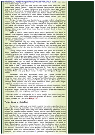 manusia yang mampu mengubah dirinya menjadi Tuhan, dan Tuhan tidak boleh
dipersamakan dengan manusia.
Pada hari-hari yang lain Irena bertanya lagi kepada dosen Yang lain: "Pater,
siapakah yang melantik Walikota?", Dosen balik bertanya: "Seorang suster tidak tahu siapa
yang melantik Walikota?", Ia jawab: "Sebenarnya saya tahu Pater; bahwa yang melantik
Walikota itu pasti echelon di atasnya yaitu Gubernur." Dosen lantas menanyakan: "Mengapa
anda bertanya seperti itu?", Ia jawab: "Kalau ada Walikota dilantik oleh Camat, maka
pelantikan itu tidak sah. Demikian pula bahwa manusia itu kedudukannya adalah sebagai
hamba Tuhan, maka kalau ada manusia melantik sesama manusia menjadi Tuhan, maka
pelantikan itu tidak sah selamanya."
Dengan berbagai dialog yang dilakukan itu, ia mendapat predikat sebagai seorang
biarawati yang kritis. Sampai pada klimaksnya, ia berdialog dengan dosen sejarah gereja. la
bertanya: "Pater, menurut literatur yang saya baca dan kuliah yang saya terima, Yesus itu
baru dilantik dan mendapat sebutan Tuhan, terjadinya pada tahun 325 Masehi. Yang
menobatkan Yesus sebagai Tuhan ialah Kaisar Romawi yang bernama Constantin.
Dilakukan dalam rangka konsili di kota Nicea. Benarkah demikian? Jawab si dosen: "Ya,
benar. Mengapa?"
Maka ia katakan: "Kalau demikian Pater, menurut kesimpulan saya, Yesus itu
bukanlah Tuhan melainkan manusia yang dipertuhankan oleh manusia dan penuhanan itu
tidak sah selamanya". Iman Kristianinya menjadi goyang total, selanjutnya dia mendapatkan
keyakinan baru yang teguh dan bulat bahwa Islam adalah satu-satunya agama tauhid dan
satu-satunya agama yang hak.
Selain permisalan "segi tiga" analogi yang lain adalah "telur", yang terdiri dari kulit,
putih dan kuning telur ketiganya tidak bisa dipisahkan. Dan layaknya sebuah telur
pemanfaatannya pun tergantung kebutuhan, kadang kulitnya saja, atau kuning saja. Maka
walaupun sebelumnya berwujud satu, jika kemudian dipahami secara parsial tetap saja
bukan satu.
Analogi lainnya adalah "matahari", yang memiliki sinar, panas dan bulatannya itu
sendiri. Mataharipun akan dimanfaatkan secara parsial, dalam gelap orang sering
  mengambil sinarnya, atau menolak panasnya karena takut kulitnya hitam. Analogi matahari
ini malah lebih mirip dengan kepercayaan masyarakat Mesir Kuno, yang sebelumnya hanya
mempercayai matahari, dan kemudian berkembang menjadi tiga kekuatan ketika mereka
menafsirkan, bahwa dewa matahari pada pagi hari berbentuk anak kecil (Khabire), siang
hari menjadi dewasa (Re), dan malam hari berwujud seorang tua (Atom); namun ketiganya
adalah satu yaitu dewa matahari yang naik kapal solar (matahari) berlayar di angkasa dari
timur hingga ke barat13. Namun demikian kita tidak lantas buru-buru mengatakan bahwa
mereka menyembah dewa Matahari -seperti pola pikir Dr. Robert Morey-, hanya saja
pandangan yang parsial terhadap eksistensi Tuhan tidak jauh berbeda dengan pandangan
masyarakat Mesir kuno yang belum mampu menalar wujud Penguasa Tunggal alam
semesta.
Penjelasan yang lebih argumentatif datang dari Thomas Aquinas yang
mendasarkan pada pandangan Yesus sebagai firman Tuhan. Menurut pandangannya
bahwa dua oknum -selain Allah- adalah "Yang keluar" dari Allah, ia tamsilkan sebagaimana
produk yang keluar dari akal. Ia umpamakan: Roh kudus keluar dari Tuhan Bapa, seperti
keluarnya obyek pemikiran dari akal, tanpa memisahkan antara yang keluar dengan
sumbernya. Atau seperti keluarnya kalimat dari manusia.14
Pandangan ini tetap saja parsial dan tidak lepas dari bantuan "permisalan", sebab
apa "yang keluar" adalah wujud lain yang keluar dari kekuasaanNya. Dan pandangan ini
bertentangan dengan keterangan Bible sendiri yang menyatakan bahwa Allah adalah yang
Awal dan yang Akhir, maka yang keluar adalah bukan yang awal.
 
Ketika aku melihat Dia, tersungkurlah aku di depan kakiNya sama seperti orang yang
mati; tetapi la rneletakkan tangan kanan-Nya di atasku, lalu berkata: 'Jangan takut! Aku
adalah Yang Awal dan Yang Akhir, (Wahyu 1:17)
 
Tuhan Menurut Kitab Suci
 
Penggunaan logika yang benar dapat mengantar manusia mengenal penciptanya,
yaitu dengan merenungi ciptaanNya serta tanda-tanda kekuasaannya. Hal ini akan lebih
lengkap jika dibarengi dengan kalbu yang tidak pernah membohongi pemiliknya. Kedua
anugrah dari pencipta tersebut dilengkapi dengan panduan yang sesuai dengan tingkat
kedewasaan logika umat manusia. Itulah makanya penjelasan dalam kitab suci samawi
selalu bertambah, dari yang paling awal hingga yang paling terakhir. Ibarat sebuah software
maka setiap edisi akan lebih baik hingga pada edisi sempurna. Namun demikian pesan
utama selalu sama, walaupun umat yang menerima petunjuk tersebut tidak mau atau
memang tidak memahami pesan dari kitab suci tersebut. Pesan tauhid selalu nomor satu
dalam semua kitab samawi, dari Shuhuf Ibrahim, Taurat, Zabur/Mazmur, Injil hingga Al-
Qur'an. Sekuat apapun manusia menutupi kebenaran dan membelokkan ajaran tersebut,
sunnatullah berkata lain, kebenaran itu akan terkuak walaupun masih ada yang tetap tidak
mau menerima kebenaran itu. Ajaran Ibrahim As (2000-1900 SM) hingga Musa As (1400 SM)
yang sempat punah, ditulis kembali Oleh Ezra (Uzair) pada 536-456 SM. yang masuk dalam
Perjanjian Lama sebagai "The book of Ezra"15. Ajaran Ezra yang dibelokkan oleh bani Israel
This document is created with trial version of CHM2PDF Pilot 2.15.74.
 