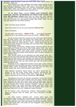 peribadatan agama monoteisme, yang mana Islam secara ritual menjadi terlepas dari
monoteisme sebelumnya.
Pada prinsipnya, satu sistem peribadatan sama baiknya dengan yang lain; ke mana
saja seseorang menghadapkan wajahnya, seperti ayat di atas, di sana ada Allah. Sebuah
sistem peribadatan dilembagakan hanya untuk memenuhi tuntutantuntutan manusia; yang
penting adalah, seperti yang ditekankan Al Quran, adalah penerimaan seseorang pada
Penciptanya, bukan pada penyembahan apapun yang lebih kecil.
 
Bila Dr. Robert Morey memaknai tindakan sujud menyembah dalam
sembahyang sehari lima kali Menghadap arah Mekkah Arabia hanyalah suatu
tanda ujud pemaksaan cultural, adalah terlalu naif. Dalam bibel sendiri disebutkan
bahwa peribadatan Yesus dan Musa ternyata sama dengan yang dilaksanakan oleh umat
Islam, yaitu ada berdiri, ruku', sujud yang jika dirangkai maka menjadi "shalat". Hal mana
yang tidak dilakukan oleh umat Kristiani sekarang.
 
Dalam Taurat kitab ulangan disebutkan :
 
Segera Musa berlutut ke tanah, lalu sujud menyembah  (Keluaran 34:8).
 
Dalam Injil disebutkan :
 
Jika kamu berdiri untuk berdo'a,…...(Markus 11:25); ,……. lalu ia berlutut dan berdo'a
(Lukas 22: 41); la maju sedikit,lalu sujud ke tanah dan berdo'a.... (Markus 14:35).
 
Jika kita memakai bahasa Arab -yang tentunya lebih dekat kepada bahasa Aramaik-,
maka kata: berdiri, berlutut, sujud, serta berdo'a; akan menjadi qiyam, ruku', sujud, dan
shalat. Dalam Arabic/Englis Bible yang diterbitkan oleh International Bible Society tahun
1999, kalimat berlutut dan berdoa tertulis wa raka’a yushalli. Raka'a beram ruku' dan
yushalli adalah shalat sebagaimana yang dipakai oleh kaum Muslim dalam mengungkapkan
hal tentang peribadatan mereka.
Orang mungkin bertanya-tanya mengapa gerakan shalat yang diajarkan oleh para
nabi ternyata sama? Banyak yang mencari hikmah dibalik gerakan shalat, namun alasan
kenapa kita melakukan bukanlah karena hikmah tersebut, tapi yang pasti karena adanya
perintah Allah untuk melakukan shalat dengan gerakan semacam itu. Namun demikian
mencari hikmah dibalik bentuk gerakan shalat diharapkan dapat menambah keikhlasan kita
dalam melakukan shalat.
Kami mencoba melihat dari sisi perlambang dari setiap gerakan pokok, yaitu :
berdiri, ruku' dan sujud. Ketika seseorang dalam keadaan berdiri maka otak yang merupakan
lambang akal dan logika berada di atas, sedangkan hati sebagai lambang kalbu berada di
tengah. Pada saat ruku' maka otak dan hati berada pada posisi yang sama, melambangkan
kesetaraan posisi akal dan kalbu. Dan ketika sedang sujud maka akal berada di bawah,
sedang hati berada di atas.
Perlambang di atas, menggambarkan keadaan manusia dalam mencari Tuhannya.
Saat awal pencarian maka akal adalah yang pertama kali dipergunakan, Nabi Ibrahim sendiri
memulai dengan melihat bintang-bintang. Namun akal yang sering kali tertipu perlu
dikuatkan dengan kalbu, seperti nasehat Rasulullah kepada Wabishah :
 
Wahai Wabishah, tanyakanlah kepada kalbumu dan nafsmu (akalmu) -tiga kali-,
kebaikan itu jika akal merasa tenang (ketika melakukan perbuatan-pen), dan
kejelekan jika akal merasa bergolak sedang (kalbu) rnerasa ragu di dalam dada,
walaupun seseorang atau semua manusia menasehatirnu. (HR. Ahmad).
 
Keseimbangan antara kalbu dan akal akan mengantarkan manusia lebih mendekat
kepada Penciptanya. Dan ketika sudah mendekat maka yang mampu menerima hanyalah
kalbu, sedang akal dan indera materi manusia tidak mampu mengidera wujud Yang Maha
Kuasa. Tidakkah kita lihat akal hanya mampu melihat perwujudan Allah melalui ciptaanNya,
dan selalu terpeleset ketika mencoba menerobos hakekatNya, hingga ada manusia yang
menyebutnya beroknum tiga, seperti dewa-dewa purbakala yang selalu `bertiga'. Itulah
sebabnya maka tahap terakhir adalah sujud, ketika akal diletakkan sejajar dengan organ
paling bawah ketika berdiri yaitu kaki. Sebagaimana nasehat Rasulullah:
 
Dari Abi Hurairah: bahwa Rasulullah Saw. bersabda: "Sedekat-dekatnya seorang
hamba dari Tuhannya ketika dia sedang sujud, maka perbanyaklah do'a". (HR.
Muslim).
 
Jika dalam al-Qur'an disebutkan atsar as-sujud (bekas sujud), maka
kemungkinannya adalah perbuatan baik dari seorang yang mendekat kepada Allah. Agak naif
jika sebagian orientalis menerjemahkan kalimat tersebut sebagai kulit yang menghitam
dijidat karena kebanyakan sujud. Kalau hanya dengan kulit jidat yang menghitam seseorang
dianggap dekat kepada Allah, maka ibadah lain akan ditinggalkan orang, mereka cukup
mencari tembok yang kuat.
This document is created with trial version of CHM2PDF Pilot 2.15.74.
 