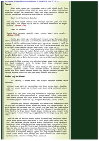  
Puasa
 
Selain shalat, puasa juga mendapatkan porsinya untul: dihujat oleh Dr. Robert
Morey dengan menyebutkan bahwa shalat dan puasa paruh hari adalah ritual-ritual para
penyembah berhala9. Dan sebagaimana shalat maka puasa sebenarnya diajarkan para
nabi-nabi bangsa Israel, sebagaimana ajaran Musa dan Isa berikut ini:
 
Dalam Taurat kitab Imamat disebutkan :
 
Inilah yang harus menjadi ketetapan untuk selamanya bagi kamu, yakni pada bulan
yang ketujuh, pada tanggal sepuluh bulan itu kamu harus merendahkan diri dengan
berpuasa ....(Imamat 16:29).
 
Dalam Injil disebutkan:
 
'Apabila kamu berpuasa, janganlah muram mukamu seperti orang murtafik.....
" (Matius 6:16-18).
 
Mereka (para nabi) juga melakukan uzlah (menyepi) dengan berpuasa sebelum
akhirnya mendapatkan wahyu; nabi Musa melakukan uzlah di Sinai selama 40 hari dengan
berpuasa, 10 nabi Isa melakukannya di padang gurun juga dengan berpuasa 40 hari11, dan
Rasulullah pun melakukan hal yang sama di gua Hira’ 12 dengan jumlah puasa yang sama
40 hari. Uzlah banyak dilakukan oleh para salik (pencari Tuhan) hingga hari ini.
Puasa yang dilakulan oleh Yesus, sebagaimana tertulis dalam injil Matius 4:2, tidak
makan dan minum siang dan malam 'Sehari penuh-, sementara yang diajarkan oleh
Rasulullah adalah paruh hari. Perbedaan semacam ini adalah naif jika kemudian diartikan
oleh Dr. Robert Morey bahwa Rasulullah mengadopsi ritual pagan. Sebab seperti yang
dinyatakan Allah dalam al-Qur'an, bahwa masing-masing umat diberi syariat serta jalan
 
sendiri -sendiri 13. Maka pertanyaan yang paling logis adalah; sejauh mana masing-masing
umat dapat menjalankan syariat itu dengan benar, tanpa mengurangi apalagi
mencampurkan kebatilan di dalamnya.
Hikmah puasa amatlah banyak, dalam kehidupan kita sehari-hari kita dapat
merasakan bagaimana suasana puasa Ramadlan -misalnya di Indonesia -, kehidupan
tentram lebih terasa karena mayoritas muslim yang berpuasa berusaha menahan hawa
nafsunya, termasuk dalam dunia politik yang sering memanas akhir-akhir ini.
 
Ibadah Haji Ke Mekah
 
Jika seorang Dr. Robert Morey, dan mungkin negaranya Amerika Serikat-
mengatakan :
 
"Walaupun sangat berat dan membutuhkan biaya besar seorang Muslim diwajibkan
untuk men unaikan ibadah haji ke Mekah, Arab Saudi, paling sedikitsekali selama
hidupnya.
 
Bayangkan jika ada agama Rusia yang memerintahkan pengikutnya diseluruh dunia
untuk menunaikan ibadah penyembahan di Lapangan Merah, Moskow, paling sedikit
sekali selama hidupnya, atau agama Amerika yang memerintahkan pengikutnya untuk
menunaikan perjalanan ibadah ke Tugu Peringatan Washington, Amerika Serikat"14
 
Pernyataan yang bertujuan "mengalihkan" kiblat semacam ini, sebenarnya bukanlah
hal yang aneh bagi kalangan Kristen, apalagi oleh negara yang merasa berkuasa. Hal ini
sering dilakukan oleh penguasa, yang ingin menjadi kiblat bagi dunia.Pada masa awalnya,
Kristen diboyong dari Jerussalem menuju Romawi timur (Bizantium), kemudian beralih ke
Eropa. Peralihan ke Eropa bahkan disertai dengan memboyong sebisa murigkin simbol
kesucian agama ini. Karen Armstrong, menggambarkan hal ini dengan cukup jelas seperti
berikut:
 
…Tapi sifat lokal dari kesucian tersebut amatlah problematis bagi orang Eropa karena
semua tempat ibadah tersuci jelas berada di Timur, tempat Yesus pernah hidup dan
mati. Inilah sebabnya mengapa berbagai legenda dikembangkan untuk memelihara
kepercayaan bahwa setelah kematiaanya, banyak sahabat Yesus yang datang ke Eropa
dan dimakamkan di sana. St. Petrus sungguh diyakini telah datang ke Eropa, walaupun
tidak ada satu pun bukti yang mendukung kepercayaan ini...... Yang terpenting St.
James, yang disebut sebagai saudara Tuhan, dipercaya telah datang ke Spanyol dan
dimakamkan di Compostela. Ada juga legenda kuno yang menyebutkan bahwa James
adalah saudara kembar Yesus, sehingga jelas bahwa memiliki tubuh James menjadi
hal terbaik kedua setelah memiliki tibuh Yesus sendiri. 15
 
This document is created with trial version of CHM2PDF Pilot 2.15.74.
 