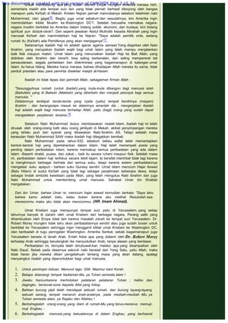 Untuk memboyong apa yang sudah diambil Eropa mungkin Amerika merasa risih,
sementara masih ada tempat suci lain yang tidak pernah berhasil diboyong oleh bangsa
manapun yaitu Ka'bah di Mekah. Kristen Najran pernah mencobanya sebelum kelahiran nabi
Muhammad, clan gagal16. Begitu juga umat sebelum dan sesudahnya, kini Amerika ingin
memindahkan kiblat Muslim ke Washington DC?. Setelah berusaha memaksa negara-
negara muslim berkiblat ke Amerika dalam bidang politik, ekonomi, dan budaya, kini bidang
spiritual pun diobok-obok?. Dan seperti jawaban Abdul Mutholib kepada Abrahah yang ingin
merusak Ka'bah dan memindahkan haji ke Najran: "Saya adalah pemilik onta, sedang
rumah itu (Ka'bah) ada Pemiliknya yang akan menjaganya"17.
Sebenarnya ibadah haji ini adalah ajaran agama samawi Yang diajarkan oleh Nabi
Ibrahim, yang merupakan ibadah wajib bagi umat Islam yang telah mampu menjalankan
baik fisik maupun materi. Umat Islam yang menunaikan ibadah Haji ke Bait Allah, -yang
didirikan oleh Ibrahim dan Isma'il- bisa saling berkenalan, dan saling mempererat tali
persaudaraan, segala perbedaan dan diskriminasi yang bagaimanapun di kalangan umat
Islam itu harus hilang. Mereka harus merasa, bahwa dihadapan Allah mereka itu sama, tidak
perduli presiden atau para peminta disekitar masjid al-Haram.
 
Ibadah ini tidak lepas dari perintah Allah, sebagaiman firman Allah :
 
"Sesungguhnya rumah (untuk ibadah) yang mula-mula dibangun bagi manusia ialah
(Baitullah) yang di Bakkah (Makkah) yang diberkahi dan menjadi petunjuk bagi semua
manusia. "
Didalamnya terdapat tanda-tanda yang nyata (yaitu) tempat berdirinya (maqam)
Ibrahim ; dan barangsiapa masuk ke dalamnya amanlah dia ; mengerjakan ibadah
haji adalah wajib bagi manusia terhadap Allah, yaitu (bagi) orang yang sudah dapat
mengadakan perjalanan kesana.18
 
Sebelum Nabi Muhammad diutus membawakan risalah Islam, ibadah haji ini telah
dirusak oleh orang-orang kafir atau orang jahiliyah di Mekah, akibat penyimpangan mereka
yang terlalu jauh dari syariat yang dibawakan Nabi Ibrahim AS. Tetapi setelah masa
kerasulan Nabi Muhammad SAW maka ibadah haji ditegakkan kembali.
Nabi Muhammad pada tahun 632, sebelum beliau wafat telah memantapkan
bentuk-bentuk haji yang dipertahankan dalam Islam. Haji telah menempati posisi yang
penting dalam peribadatan Islam, karena mencakup semua peribadatan yang ada dalam
Islam -Seperti shalat, puasa, dan zakat -, baik itu secara ruhani maupun fisik. Setelah masa
ini, peribadatan dalam haji terfokus secara lebih tajam. la bersifat intertribal tidak lagi karena
ia menghimpun berbagai berhala dari semua suku, tetapi karena sistem peribadatannya
mengatasi suku apapun - bahkan suku Quraisy sendiri. Umat Islam mencium Hajar Aswad
(Batu Hitam) di sudut Ka'bah yang tidak lagi sebagai penjelmaan beberapa dewa, tetapi
sebagai tindak simbolis kesetiaan pada Allah, yang telah mengutus Nabi Ibrahim dan juga
Nabi Muhammad untuk membimbing umat manusia. Sahabat Umar bin Khattab
mengatakan:
 
Dari ibn 'Umar, bahwa Umar ra. mencium hajar aswad kernudian berkata: "Saya tahu
bahwa kamu adalah batu, kalau bukan karena aku melihat Rasulullah saw.
meneiummu maka aku tidak akan menciummu. (HR. Imam Ahmad).
 
Umat Kristiani juga mempunyai tempat suci yaitu di Yerussalem, yang setiap
tahunnya banyak di ziarahi oleh umat Kristiani dari berbagai negara. Perang salib yang
dihembuskan oleh Eropa tidak lain karena masalah ziarah ke tempat suci Yerussalem. Dr.
Robert Morey mungkin tidak tahu akan peribadatannya sendiri atau juga sudah bosan untuk
berkiblat ke Yerussalem sehingga ingin mengganti kiblat umat Kristiani ke Washington DC,
clan beribadah di tugu peringatan Washington, Amerika Serikat, sebab bagaimanapun juga
Yerussalem berada di tanah Arab. Entah fobia apa yang dialami oleh Dr. Robert Morey
terhadap Arab sehingga berulangkali dia menyudutkan Arab, tanpa alasan yang berdasar.
Peribadatan ini, ternyata telah dinubuwat-kan melalui apa yang disampaikan oleh
Nabi Daud. Sebab pada dasarnya seluruh nabi berasal dari Yang Satu, yaitu Allah, maka
tidak heran jika mereka diberi pengetahuan tentang masa yang akan datang, apalagi
menyangkut risalah yang diperuntukkan bagi umat manusia.
1. Untuk pemimpin biduan. Menurut lagu: Gitit. Mazmur banl Korah.
2. Betapa disenangi tempat kediaman-Mu, ya Tuhan semesta alam !
3. Jiwaku hancurkarena merlndukan pelataran pelataran Tuhan ; hatiku dan
dagingku bersorak-sorai kepada Allal yang hidup.
4. Bahkan burung pipit telah mendapat sebuah rumah, dan burung layang-layang
sebuah sarang, tempat menaruh anak-anaknya, pada mezbah-mezbah -Mu, ya
Tuhan semesta alam, ya Rajaku dan Allahku !
5. Berbahagialah orang-orang yang diam di rumah-Mu yang terus-menerus memuji-
muji Engkau. -
6. Berbahagialah manusia yang kekuatannya di dalam Engkau, yang berhasrat
This document is created with trial version of CHM2PDF Pilot 2.15.74.
 