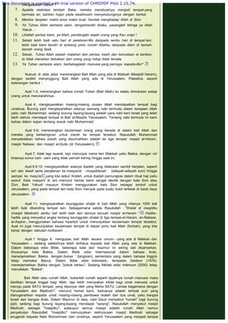 Berbahagialah manusia yang kekuatannya di dalam Engkau, yang berhasrat
mengadakan ziarah !
7. Apabila melintasi lembah Baka, mereka membuatnya menjadi tempat yang
bermata air; bahkan hujan pada awalmusim menyelubunginya dengan berkat.
8. Mereka berjalan makin lama makin kuat, hendak menghadap Allah di Sion.
9. Ya Tuhan, Allah semesta alam, dengarkanlah doaku, pasanglah telinga ya Allah
Yakub. -
10. Lihatlah perisai kami, ya Allah, pandanglah wajah orang yang Kau urapi !
11. Sebab lebih baik satu hari di pelataran-Mu daripada seribu hari di tempat lain;
lebih baik kami berdiri di ambang pintu rumah Allahku daripada diam di kemah-
kemah orang fasik.
12. Sebab, Tuhan Allah adalah matahari dan perisai, kasih dan kemuliaan ia berikan;
Ia tidak menahan kebaikan dari orang yang hidup tidak tercela.
13. Ya Tuhan semesta alam, berbahagialah manusia yang percaya kepada-Mu!"  19
Nubuat di atas jelas menerangkan Bait Allah yang ada di Makkah (Masjidil Haram),
dengan sedikit menyinggung Bait Allah yang ada di Yerussalem, Palestina, seperti
keterangan berikut :
 
Ayat 1-3; menerangkan bahwa rumah Tuhan (Bait Allah) itu selalu dirindukan setiap
orang untuk menziarahinya.
 
Ayat 4; mengisyaratkan masing-masing utusan Allah mendapatkan tempat bagi
umatnya. Burung pipit mengisyaratkan adanya seorang nabi termuda dalam kerajaan Allah
yaitu nabi Muhammad, sedang burung layang-layang adalah para nabi bani Israel yang telah
lebih dahulu mendapat tempat di Bait al-Maqdis Yerussalem. Tentang nabi termuda ini kami
bahas dalam kajian tentang sosok nabi Muhammad.
 
Ayat 5-6; menerangkan keutamaan orang yang berada di dalam bait Allah dan
mereka yang berkeinginan untuk ziarah ke tempat tersebut. Rasulullah Muhammad
menyabdakan bahwa ziarah yang disunnahkan adalah ke tiga tempat: masjid al-Haram,
masjid Nabawi, dan masjid al-Quds (di Yerussalem). 20
 
Ayat 7; tidak lagi isyarat, tapi menunjuk nama lain Makkah yaitu Bakka, dengan ciri
khasnya sumur zam -zam yang tidak pernah kering hingga saat ini.
 
Ayat 8,9,10; mengisyaratkan adanya ibadah yang dilakukan sambil berjalan, seperti
sa'i dan tawaf serta perjalanan ke masyairal -muqaddasah (wilayah-wilayah suci) hingga
sampai ke masy'ar21 yang kita sebut 'Arafah, untuk ibadah pamungkas dalam ritual haji yaitu
wukuf. Kata masya'ir di sini -menurut hemat kami- sangat identik dengan kata Sion atau
Zion. Baik Yahudi maupun Kristen menggunakan kata Sion sebagai simbol untuk
Jerussalem, yang pada tempat lain kata Sion merujuk pada suatu bukit terletak di barat daya
Jerussalem. 22
 
Ayat 11; mengisyaratkan keunggulan shalat di bait Allah yang nilainya 1000 kali
lebih baik dibanding tempat lain. Sebagaimana sabda Rasulullah : "Shalat di masjidku
(masjid Madinah) seribu kali lebih baik dari lainnya kecuali masjid al-Haram " 23. Hadits -
hadits yang menyebut angka tentang keunggulan shalat di tiga tempat-al-Haram, an-Nabawi,
al-Aqsha-, menggunakan bahasa hiperbol untuk menunjukkan keutamaan tempat tersebut.
Ayat ini juga menunjukkan keutamaan tempat di depan pintu bait Allah (Ka'bah), yang kita
kenal dengan sebutan multazam .
 
Ayat 1 hingga 6, mengupas bait Allah secara umum - yang ada di Makkah dan
Yerussalem -, sedang selebihnya lebih terfokus kepada bait Allah yang ada di Makkah.
Dalam beberapa edisi Bible, beberapa kata dari mazmur ini sering kali disamarkan,
khususnya kata Bakka. Dalam Bible edisi Internasional dalam bahasa Arab,
menerjemahkan Bakka, dengan bukaa ‘ (tangisan), sementara yang dalam bahasa Inggris
tetap memakai Bacca. Dalam Bible edisi Indonesia , tempatan Gedeon (1976),
menerjemahkan Bakka dengan "pokok kertau". Sedang Alkitab edisi milenium (2000) tetap
menuliskan "Bakka".
 
Bait Allah atau rumah Allah, bukanlah rumah seperti layaknya rumah manusia maka
diartikan tempat tinggal bagi Allah, tapi lebih merupakan kiblat bagi umat manusia untuk
menuju pada SATU tempat, yang dipunyai oleh yang Maha SATU. Lantas bagaimana dengan
Yerussalem dan Madinah?, menurut hemat kami, keduanya adalah tempat suci yang
dianugerahkan kepada umat masing-masing pembawa risalah dari dua umat, yaitu bangsa
Israel dan bangsa Arab. Dalam Mazmur di atas, nabi Daud menyebut "rumah" bagi burung
pipit, sedang bagi burung layang-layang mendapat "sarang", Rasulullah menyebut masjid
Madinah, sebagai "masjidku", walaupun semua masjid adalah rumah Allah namun
penyebutan Rasulullah "masjidku" menunjukkan kekhususan masjid Madinah sebagai
anugerah kepada Nabi Muhammad clan umatnya, seperti Yerussalem yang menjadi tempat
This document is created with trial version of CHM2PDF Pilot 2.15.74.
 