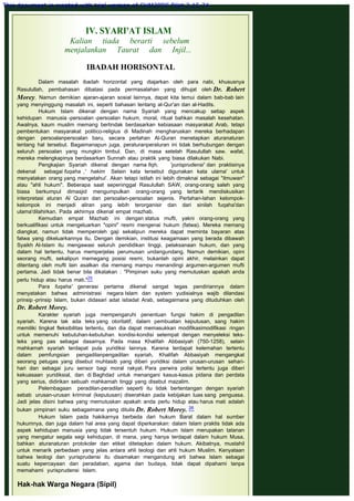 IV. SYARI'AT ISLAM
Kalian tiada berarti sebelum
menjalankan Taurat dan Injil...
 
IBADAH HORISONTAL
 
Dalam masalah ibadah horizontal yang diajarkan oleh para nabi, khususnya
Rasulullah, pembahasan dibatasi pada permasalahan yang dihujat oleh Dr. Robert
Morey. Namun demikian ajaran-ajaran sosial lainnya, dapat kita temui dalam bab-bab lain
yang menyinggung masalah ini, seperti bahasan tentang al-Qur'an dan al-Hadits.
Hukum Islam dikenal dengan nama Syariah yang mencakup setiap aspek
kehidupan manusia -persoalan -persoalan hukum, moral, ritual bahkan masalah kesehatan.
Awalnya, kaum muslim memang bertindak berdasarkan kebiasaan masyarakat Arab, tetapi
pembentukan masyarakat politico-religius di Madinah mengharuskan mereka berhadapan
dengan persoalanpersoalan baru, secara perlahan Al-Quran menetapkan aturanaturan
tentang hal tersebut. Bagaimanapun juga, peraturanperaturan ini tidak berhubungan dengan
seluruh persoalan yang mungkin timbul. Dan, di masa setelah Rasulullah saw. wafat,
mereka melengkapinya berdasarkan Sunnah atau praktik yang biasa dilakukan Nabi.
Pengkajian Syariah dikenal dengan nama fiqh, 'yurisprudensi' dan praktisinya
dekenal sebagai fuqaha ,' hakim Selain kata tersebut digunakan kata ulama' untuk
menyatakan orang yang mengetahui'. Akan tetapi istilah ini lebih dimaknai sebagai "ilmuwan"
atau "ahli hukum". Beberapa saat sepeninggal Rasulullah SAW, orang-orang saleh yang
biasa berkumpul dimasjid mengumpulkan orang-orang yang tertarik mendiskusikan
interpretasi aturan Al Quran dan persoalan-persoalan sejenis. Perlahan-lahan kelompok-
kelompok ini menjadi aliran yang lebih terorganisir dan dari sinilah fuqaha'dan
ulama'dilahirkan. Pada akhirnya dikenal empat mazhab.
Kemudian empat Mazhab ini dengan status mufti, yakni orang-orang yang
berkualifikasi untuk mengeluarkan "opini" resmi mengenai hukum (fatwa). Mereka memang
diangkat, namun tidak memperoleh gaji sekalipun mereka dapat meminta bayaran atas
fatwa yang dikeluarkannya itu. Dengan demikian, institusi keagamaan yang berada dibawah
Syaikh Al-Islam itu mengawasi seluruh pendidikan tinggi, pelaksanaan hukum, dan yang
dalam hal tertentu, harus memperjelas perumusan undangundang. Namun demikian, opini
seorang mufti, sekalipun memegang posisi resmi, bukanlah opini akhir, melainkan dapat
ditentang oleh mufti lain asalkan dia memang mampu menandingi argumen-argumen mufti
pertama. Jadi tidak benar bila dikatakan : "Pimpinan suku yang memutuskan apakah anda
perlu hidup atau harus mati."25
Para fuqaha' generasi pertama dikenal sangat tegas pendiriannya dalam
menyatakan bahwa administrasi negara Islam dan system yudisialnya wajib dilandasi
prinsip -prinsip Islam, bukan didasari adat istiadat Arab, sebagaimana yang dituduhkan oleh
Dr. Robert Morey.
Karakter syariah juga mempengaruhi penentuan fungsi hakim di pengadilan
syariah. Karena tak ada teks yang otoritatif, dalam pembuatan keputusan, sang hakim
memiliki tingkat fleksibilitas tertentu, dan dia dapat memasukkan modifikasimodifikasi ringan
untuk memenuhi kebutuhan-kebutuhan kondisi-kondisi setempat dengan menyeleksi teks-
teks yang pas sebagai dasarnya. Pada masa Khalifah Abbasiyah (750-1258), selain
mahkamah syariah terdapat pula yuridiksi lainnya. Karena terdapat kelemahan tertentu
dalam pemfungsian pengadilanpengadilan syariah, Khalifah Abbasiyah mengangkat
seorang petugas yang disebut muhtasib yang diberi yuridiksi dalam urusan-urusan sehari-
hari dan sebagai juru sensor bagi moral rakyat. Para perwira polisi tertentu juga diberi
kekuasaan yuridiksial, dan di Baghdad untuk menangani kasus-kasus pidana dan perdata
yang serius, didirikan sebuah mahkamah tinggi yang disebut mazalim.
Pelembagaan peradilan-peradilan seperti itu tidak bertentangan dengan syariah
sebab urusan-urusan kriminal (keputusan) diserahkan pada kebijakan luas sang penguasa.
Jadi jelas disini bahwa yang memutuskan apakah anda perlu hidup atau harus mati adalah
bukan pimpinari suku sebagaimana yang ditulis Dr. Robert Morey. 26
Hukum Islam pada hakikarnya berbeda dari hukum Barat dalam hal sumber
hukumnya, dan juga dalam hal area yang dapat diperkarakan: dalam Islam praktis tidak ada
aspek kehidupan manusia yang tidak tersentuh hukum. Hukum Islam merupakan tatanan
yang mengatur segala segi kehidupan, di mana, yang hanya terdapat dalam hukum Musa,
bahkan aturanaturan protokoler dan etiket ditetapkan dalam hukum. Akibatnya, mustahil
untuk menarik perbedaan yang jelas antara ahli teologi dan ahli hukum Muslim. Kenyataan
bahwa teologi dan yurisprudensi itu disamakan mengandung arti bahwa Islam sebagai
suatu kepercayaan dan peradaban, agama dan budaya, tidak dapat dipahami tanpa
memahami yurisprudensi Islam.
 
Hak-hak Warga Negara (Sipil)
 
This document is created with trial version of CHM2PDF Pilot 2.15.74.
 