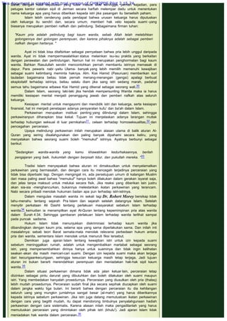 Barat, dengan hasil keputusan yang tidak masuk akal sehingga, pernah kejadian, para
petugas kantor catatan sipil di Jerman secara harfiah melempar dadu untuk menentukan
nama keluarga apa yang harus diberikan kepada istri jika pasangan itu berselisih paham.
Islam lebih cenderung pada pendapat bahwa urusan keluarga harus diputuskan
oleh keluarga itu sendiri dan, secara umum, memberi hak veto kepada suami -yang
biasanya merupakan pemberi nafkah dan pelindung. Sebagaimana firman tuhan:
 
"Kaum pria adalah pelindung bagi kaum wanita, sebab Allah telah melebihkan
golongannya dari golongan perempuan, dan karena pihaknya adalah sebagai pemberi
nafkah dengan hartanya. "
 
Ayat ini tidak bisa ditafsirkan sebagai pernyataan bahwa pria lebih unggul daripada
wanita. Ayat ini tidak mempermasalahkan status melainkan isu-isu praktis yang berkaitan
dengan perawatan dan perlindungan. Namun hal ini merupakan penghormatan bagi kaum
wanita. Bahkan Rasulullah sendiri mencontohkan pernah membantu istrinya memasak di
dapur. Para pewaris nabi -yaitu Ulama- banyak yang lebih memilih memenuhi kewajiban
sebagai suami ketimbang meminta haknya. Alm. Kiai Hamid (Pasuruan) memberikan suri
tauladan bagaimana beliau tidak pernah menang-menangan (gengsi) apalagi berbuat
eksploitatif terhadap istrinya, beliau selalu diam jika sang istri sedang marah, padahal
semua tahu bagaimana wibawa Kiai Hamid yang dikenal sebagai seorang wali.30
Dalam Islam, seorang laki-laki jika hendak mempersunting Wanita maka ia harus
memiliki kesiapan mental menjadi penanggung jawab dan pemberi nafkah atas seluruh
keluarga.
Kesiapan mental untuk mengayomi dan mendidik istri dan keluarga, serta kesiapan
finansial, hal ini menjadi penetapan adanya persyaratan kufu' dan ba'ah dalam Islam.
Perkawinan merupakan institusi penting yang dilindungi dalam Islam, sehingga
perkawinanpun diharapkan bisa kekal. Tujuan ini menjelaskan adanya larangan mutlak
terhadap hubungan seksual di luar pernikahan31, celaan terhadap homoseksualitas,32 dan
pencegahan perceraian.
Upaya melindungi perkawinan inilah merupakan alasan utama di balik aturan Al-
Quran yang sering disalahgunakan dan paling banyak dipahami secara keliru, yang
menyatakan bahwa seorang suami boleh "memukul" istrinya. Ayatnya berbunyi sebagai
berikut:
 
"Sedangkan wanita-wanita yang kamu khawatirkan kedurhakaannya, berilah
pengajaran yang baik, hukumlah dengan berpisah tidur, dan pukullah mereka. "33
 
Tradisi Islam menyepakati bahwa aturan ini dimaksudkan untuk menyelamatkan
perkawinan yang bermasalah, dan dengan cara itu mencegah terjadinya perceraian yang
tidak bisa diperbaiki lagi. Dengan mengingat ini, ada persetujuan umum di kalangan Muslim
dari masa paling awal bahwa "memukul" hanya boleh dilakukan dalam gerakan isyarat saja,
dan jelas tanpa maksud untuk melukai secara fisik. Jika reaksi yang diberikan lain justru
akan sia-sia -menghancurkan, bukannya melestarikan ikatan perkawinan yang terancam.
Nabi secara pribadi menolak hukuman badan apa pun terhadap istri-istrinya.
Dalam mengulas masalah wanita ini sekali lagi Dr. Robert Morey bersikap tidak
tahu-menahu tentang sejarah Pra Islam dan sejarah setelah datangnya Islam. Setelah
menyitir perkataan Ali Dashti tentang perlakuan masyarakat sebelum Islam terhadap
wanita34 kemudian ia menampilkan ayat Al-Quran tentang kepemimpinan pria atas wanita
dalam Surah 4:34. Sehingga gambaran perlakuan Islam terhadap wanita terlihat sampai
pada puncak sadisme.
Hukum Islam tidak menunjukkan diskriminasi terhadap kaum wanita jika
dibandingkan dengan kaum pria, selama apa yang sama diperlakukan sama. Dan inilah inti
masalahnya: sebab teori Barat semata-mata menolak relevansi perbedaan hukum antara
pria dan wanita, sementara Islam menolak untuk menuruti fiksi tersebut.
Demikian juga ajaran Islam tentang kewajiban istri untuk izin kepada suami
sebelum meninggalkan rumah, adalah untuk mengembalikan martabat sebagai seorang
istri, yang mempersembahkan dirinya hanya untuk suaminya dan tidak ingin kelihatan
seakan -akan dia masih mencari-cari suami. Dengan izin kepada suami maka akan terjaga
dari kecurigaankecurigaan, sehingga kesucian keluarga masih tetap terjaga. Jadi tujuan
aturan ini bukan berarti merendahkan perempuan dan meniadakan hak-hak sipil kaum
wanita.35
Dalam situasi perkawinan dimana tidak ada jalan keluar lain, perceraian tetap
diizinkan sebagai pintu darurat yang dibutuhkan dan boleh dilakukan oleh suami maupun
istri. Yang membedakan hanyalah prosedurnya. Perceraian yang diusulkan oleh pria (thalaq)
lebih mudah prosedurnya. Perceraian sudah final jika secara sepihak diucapkan oleh suami
dalam jangka waktu tiga bulan. Ini berarti bahwa dengan perceraian itu dia kehilangan
seluruh uang yang mungkin jumlahnya sangat besar (al-mahr) yang harus diberikannya
kepada istrinya sebelum perkawinan. Jika istri juga datang memutuslcan ikatan perkawinan
dengan cara yang begittt mudah, itu dapat mendorong timbulnya penyalahgunaan hadiah
perkawinan dengan cara sistematis. Karena alasan inilah maka pengadilanlah yang harus
memutuskan perceraian yang dimintakan oleh pihak istri (khulu'). Jadi ajaran Islam tidak
meniadakan hak wanita dalam perceraian.36
This document is created with trial version of CHM2PDF Pilot 2.15.74.
 