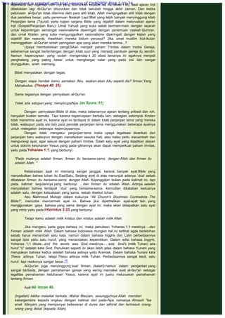 diperbarui dan digenapi oleh Injil yang diturunkan kepada Isa As (abad I M), saat ajaran Injil
dibelokkan lagi Al-Qur'an diturunkan dan tidak berubah hingga akhir zaman. Dan ketika
pelurusan al-Qur'an tidak diterima oleh para ahli kitab, Allah mengingatkan ahli kitab dengan
dua peristiwa besar, yaitu penemuan Naskah Laut Mati yang lebih banyak menyinggung kitab
Perjanjian lama (Taurat) serta kajian sarjana Bible yang objektif dalam meluruskan ajaran
Injil (Gospel/Perjanjian Baru). Umat Yahudi yang suka sekali bermain-main dengan sejarah
untuk kepentingan semangat nasionalisme diperingati dengan penemuan naskah Qumran,
dan umat Kristen yang suka mengunggulkan rasionalisme diperingati dengan kajian yang
objektif dan rasional, masihkan mereka belum percaya? Jika umat muslim ikut-ikutan
meninggalkan al-Qur'an entah peringatan apa yang akan mereka terima...?
Upaya membelokkan pengESAan menjadi paham Trinitas dalam tradisi Gereja,
sebenarnya sangat bertentangan dengan kitab suci yang menjadi panduan gereja itu sendiri.
Namun kepercayaan yang sudah mengendap ± 20 abad lamanya ini agaknya menjadi
penghalang yang paling besar untuk menghargai nalar yang pada sisi lain sangat
diunggulkan, aneh memang.
 
Bibel menyatakan dengan tegas:
 
Dengan siapa hendak kamu samakan Aku, seakan-akan Aku seperti dia? firman Yang
Mahakudus. (Yesaya 40: 25).
 
Sama tegasnya dengan pernyataan al-Qur'an:
 
Tidak ada satupun yang menyerupaiNya. (as Syura: 11)
 
Dengan pernyataan Bible di atas, maka sebenarnya ajaran tentang pribadi dan roh,
hanyalah bualan semata. Tapi karena kepercayaan berkata lain, sebagian kelompok Kristen
tidak menerima ayat ini, karena ayat ini terdapat di dalam kitab perjanjian lama yang mereka
tolak, walaupun pada sisi lain para penolak perjanjian lama menggunakan beberapa ayatnya
untuk melegalisir beberapa kepercayaannya.
Dengan tidak mengakui perjanjian lama maka upaya legalisasi dicarikan dari
perjanjian baru walaupun dengan menafsirkan sesuka hati, atau kalau perlu menambah dan
mengurangi ayat, agar sesuai dengan paham trinitas. Salah satu ayat yang dijadikan alasan
untuk doktrin ketuhanan Yesus yang pada gilirannya akan dapat memperkuat paham trinitas,
yaitu pada Yohanes 1:1, yang berbunyi:
 
"Pada mulanya adalah firman; firman itu bersama-sama dengan Allah dan firman itu
adalah Allah. "
 
Keberadaan ayat ini memang sangat janggal, karena banyak ayat Bible yang
menyebutkan bahwa tuhan itu Esa/Satu, Sedang ayat di atas menunjuk adanya `dua' sebab
dikatakan firman itu bersama-sama dengan Allah. Kejanggalan bukan pada kalimat ini, tapi
pada kalimat lanjutannya yang berbunyi: .. dan firman itu adalah Allah. Artinya setelah
menyatakan bahwa terdapat `dua' yang bersama-sama, kemudian dikatakan keduanya
adalah satu, dengan kekuasaan yang sama, sebab disebut tuhan.
Abu Mahmoud Muhajir dalam bukunya "All Church's Doctrines Contradicts The
Bible?', mencoba mencermati ayat ini. Bahwa jika diperhatikan ayat-ayat lain yang
menggunakan gaya bahasa yang sama dengan ayat ini, maka akan didapatkan satu ayat
yang mirip yaitu pada I Korintus 3:23 yang berbunyi:
 
Tetapi kamu adalah milik kristus dan kristus adalah milik Allah.
 
Jika mengacu pada gaya bahasa ini, maka penulisan Yohanes 1:1 mestinya ...dan
Firman adalah milik Allah. Dalam bahasa Indonesia mungkin hal ini terlihat agak berlebihan
sebab harus menambah satu kata, namun dalam bahasa Inggris dan Latin perbedaannya
sangat tipis yaitu satu huruf, yang menandakan kepemilikan. Dalam edisi bahasa Inggris,
Yohanes 1:1 ditulis...and the words was God, mestinya.. . was God's (milik Tuhan) ada
huruf "s" setelah kata God. Penulisan seperti ini akan lebih jelas dalam bahasa Yunani yang
merupakan bahasa kedua setelah bahasa aslinya yaitu Aramaik. Dalam bahasa Yunani kata
Theos artinya Tuhan, tetapi Theou artinya milik Tuhan. Perbedaannya sangat kecil, satu
huruf, tapi resikonya sangat besar.16
Al-Qur'an juga menyinggung soal firman (kalam) namun dalam pengertian yang
sangat berbeda, dengan pemahaman gereja yang sering memakai ayat al-Qur'an sebagai
legalitas pemahaman ketuhanan Yesus, karena ayat ini justru meluruskan pemahaman
tentang firman.
 
Ayat Ali Imran 45.
 
(Ingatlah) ketika malaikat berkata: Wahai Maryam, sesungguhnya Allah memberi
kabargembira kepada engkau dengan kalimat dari pada-Nya, namanya Almasih "Isa
anak Maryam, yang mempunyai kebesaran di dunia dan akhirat dan termasuk orang-
orang yang dekat (kepada Allah).
This document is created with trial version of CHM2PDF Pilot 2.15.74.
 