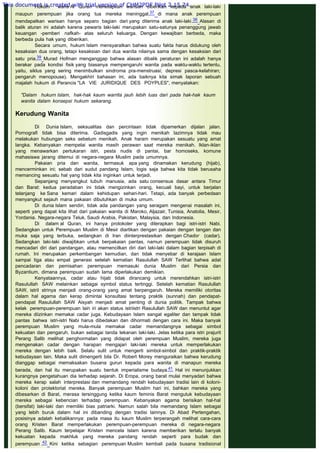 Hukum waris Al Quran menetapkan warisan diberikan kepada anak laki-laki
maupun perempuan jika orang tua mereka meninggal,37 di mana anak perempuan
mendapatkan warisan hanya separo bagian dari yang diterima anak laki-laki.38 Alasan di
balik aturan ini adalah karena pewaris laki-laki merupakan satu-satunya penanggung jawab
keuangan -pemberi nafkah- atas seluruh keluarga. Dengan kewajiban berbeda, maka
berbeda pula hak yang diberikan.
Secara umum, hukum Islam mensyaratkan bahwa suatu fakta harus didukung oleh
kesaksian dua orang, tetapi kesaksian dari dua wanita nilainya sama dengan kesaksian dari
satu pria.39 Murad Hofman menganggap bahwa alasan dibalik peraturan ini adalah hanya
berakar pada kondisi fisik yang biasanya mempengaruhi wanita pada waktu-waktu tertentu,
yaitu, siklus yang sering menimbulkan sindroma pra-menstruasi; depresi pasca-kelahiran;
pengaruh menopouse). Mengakhiri bahasan ini, ada baiknya kita simak laporan sebuah
majalah hukum di Perancis "LA VIE JURIDIQUE DES POYPLES", menyatakan:
 
"Dalam hukurn Islam, hak-hak kaum warrita jauh lebih luas dari pada hak-hak kaum
wanita dalam konsepsi hukum sekarang.
 
Kerudung Wanita
 
Di Dunia Islam, seksualitas dan percintaan tidak dipamerkan dijalan jalan.
Pornografi tidak bisa diterima. Gadisgadis yang ingin menikah lazimnya tidak mau
melakukan hubungan seks sebelum menikah. Anak haram merupakan sesuatu yang amat
langka. Kebanyakan mempelai wanita masih perawan saat mereka menikah. Iklan-iklan
yang menawarkan pertukaran istri, pesta nudis di pantai, bar homoseks, komune
mahasiswa jarang ditemui di negara-negara Muslim pada umumnya.
Pakaian pria dan wanita, termasuk apa yang dinamakan kerudung (hijab),
mencerminkan ini; sebab dari sudut pandang Islam, logis saja bahwa kita tidak berusaha
memancing sesuatu hal yang tidak kita inginkan untuk terjadi.
Sepanjang menyangkut tubuh manusia, ada satu consensus dasar antara Timur
dan Barat: kedua peradaban ini tidak mengizinkan orang, kecuali bayi, untuk berjalan
telanjang ke Sana kemari dalam kehidupan sehari-hari. Tetapi, ada banyak perbedaan
menyangkut sejauh mana pakaian dibutuhkan di muka umum.
Di dunia Islam sendiri, tidak ada pandangan yang seragam mengenai masalah ini,
seperti yang dapat kita lihat dari pakaian wanita di Maroko, Aljazair, Tunisia, Anatolia, Mesir,
Yordania. Negara-negara Teluk, Saudi Arabia, Pakistan, Malaysia, dan Indonesia.
Di dalam al Quran, ini hanya protokoler yang diterapkan bagi istri-istri Nabi.
Sedangkan untuk Perempuan Muslim di Mesir diartikan dengan pakaian dengan tangan dan
muka saja yang terbuka, sedangkan di Iran diinterprestasikan dengan Chador (cadar).
Sedangkan laki-laki diwajibkan untuk berpakaian pantas, namun perempuan tidak disuruh
mencadari diri dari pandangan, atau memencilkan diri dari laki-laki dalam bagian terpisah di
rumah. Ini merupakan perkembangan kemudian, dan tidak menyebar di kerajaan Islam
sampai tiga atau empat generasi setelah kematian Rasulullah SAW Terlihat bahwa adat
pencadaran dan pemisahan perempuan memasuki dunia Muslim dari Persia dan
Byzantium, dimana perempuan sudah lama diperlakukan demikian.
Kenyataannya, cadar atau hijab tidak dirancang untuk merendahkan istri-istri
Rasulullah SAW melainkan sebagai symbol status tertinggi. Setelah kematian Rasulullah
SAW, istriI strinya menjadi orang-orang yang amat berpengaruh. Mereka memiliki otoritas
dalam hal agama dan kerap dimintai konsultasi tentang praktik (sunnah) dan pendapat-
pendapat Rasulullah SAW Aisyah menjadi amat penting di dunia politik. Tampak bahwa
kelak perempuan-perempuan lain iri akan status istriistri Rasulullah SAW dan menuntut agar
mereka diizinkan memakai cadar juga. Kebudayaan Islam sangat egaliter dan tampak tidak
pantas bahwa istri-istri Nabi harus dibedakan dan dihormati dengan cara ini. Maka banyak
perempuan Muslim yang mula-mula memakai cadar memandangnya sebagai simbol
kekuatan dan pengaruh, bukan sebagai tanda tekanan laki-laki. Jelas ketika para istri prajurit
Perang Salib melihat penghormatan yang didapat oleh perempuan Muslim, mereka juga
mengenakan cadar dengan harapan mengajari laki-laki mereka untuk memperlakukan
mereka dengan lebih baik. Selalu sulit untuk mengerti simbol-simbol dan praktik-praktik
kebudayaan lain. Maka sulit dimengerti bila Dr. Robert Morey menguraikan bahwa kerudung
dianggap sebagai memaksakan busana gurun kepada para wanita di manapun mereka
berada, dan hal itu merupakan suatu bentuk imperialisme budaya.41 Hal ini menunjukkan
kurangnya pengetahuan dia terhadap sejarah. Di Eropa, orang barat mulai menyadari bahwa
mereka kerap salah interprestasi dan memandang rendah kebudayaan tradisi lain di koloni-
koloni dan protektoriat mereka. Banyak perempuan Muslim hari ini, bahkan mereka yang
dibesarkan di Barat, merasa tersinggung ketika kaum feminis Barat mengutuk kebudayaan
mereka sebagai kebencian terhadap perempuan. Kebanyakan agama berisikan hal-hal
(bersifat) laki-laki dan memiliki bias patriarki. Namun salah bila memandang Islam sebagai
yang lebih buruk dalam hal ini dibanding dengan tradisi lainnya. Di Abad Pertengahan,
posisinya adalah kebalikannya: pada masa itu kaum Muslim terperangah melihat cara-cara
orang Kristen Barat memperlakukan perempuan-perempuan mereka di negara-negara
Perang Salib. Kaum terpelajar Kristen mencela Islam karena memberikan terlalu banyak
kekuatan kepada makhluk yang mereka pandang rendah seperti para budak dan
perempuan .42 Kini ketika sebagian perempuan Muslim kembali pada busana tradisional
This document is created with trial version of CHM2PDF Pilot 2.15.74.
 