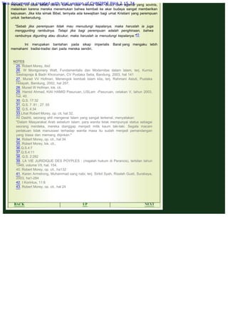 .
mereka, ini tidak selalu berarti bahwa otak mereka telah dicuci oleh agama yang sovinis,
melainkan karena mereka menemukan bahwa kembali ke akar budaya sangat memberikan
kepuasan. Jika kita simak Bibel, ternyata ada kewajiban bagi umat Kristiani yang perempuan
untuk berkerudung.
 
"Sebab jika perempuan tidak mau menudungi kepalanya, maka haruslah ia juga
menggunting rambutnya. Tetapi jika bagi perempuan adalah penghinaan, bahwa
rambutnya digunting atau dicukur, maka haruslah ia rnenudungi kepalanya."43
 
Ini merupakan bantahan pada sikap imperialis Barat yang mengaku lebih
memahami tradisi-tradisi dari pada mereka sendiri.
 
 
NOTES
25. Robert Morey, Ibid.
26. W Montgomery Watt, Fundamentalis dan Modernitas dalam Islam, terj. Kurnia
Sastrapraja & Badri Khoiruman, CV Pustaka Setia, Bandung, 2003, hal 141
27. Murad VV Hofman, Menengok kembali Islam kita, terj. Rahmani Astuti, Pustaka
Hidayah, Bandung, 2002, hal 207.
28. Murad W Hofman, lok. cit.
29. Hamid Ahmad, KIAI HAMID Pasuruan, LISLam -Pasuruan, cetakan V, tahun 2003,
hal. 40.
30. Q.S. 17:32
31. Q.S. 7 :81 ; 27 :55
32. Q.S. 4:34
33.Lihat Robert Morey, op. cit. hal 32,
Ali Dashti, seorang ahli mengenai Islam yang sangat terkenal, menyatakan:
"Dalam Masyarakat Arab sebelum Islam, para wanita tidak mempunyai status sebagai
seorang merdeka, mereka dianggap menjadi milik kaum laki-laki. Segala macam
perlakuan tidak manusiawi terhadap wanita masa itu sudah menjadi pemandangan
yang biasa dan memang diijinkan."
34. Robert Morey, op. cit., hal 34
35. Robert Morey, lok. cit.,
36.Q.S.4:7
37.Q.S.4:11
38. Q.S. 2:282
39. LA VIE JURIDIQUE DES POYPLES : (majalah hukum di Perancis), terbitan tahun
1949, volume VII, hal. 154.
40. Robert Morey, op. cit., ha132
41. Karen Armstrong, Muhammad sang nabi, terj. Sirikit Syah, Risalah Gusti, Surabaya,
2003, ha1-284
42. I Korintus, 11:6
43. Robert Morey, op. cit., hal 24
 
 
BACK UP NEXT
This document is created with trial version of CHM2PDF Pilot 2.15.74.
 