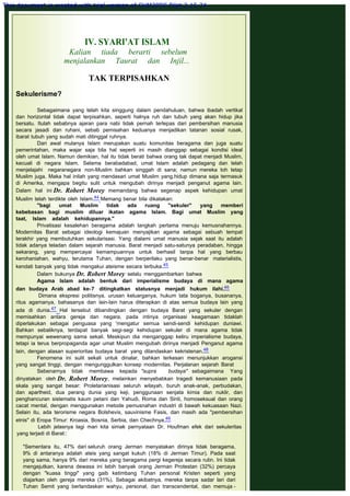  
IV. SYARI'AT ISLAM
Kalian tiada berarti sebelum
menjalankan Taurat dan Injil...
 
TAK TERPISAHKAN
 
Sekulerisme?
 
Sebagaimana yang telah kita singgung dalam pendahuluan, bahwa ibadah vertikal
dan horizontal tidak dapat terpisahkan, seperti halnya ruh dan tubuh yang akan hidup jika
bersatu. Itulah sebabnya ajaran para nabi tidak pernah terlepas dari pembersihan manusia
secara jasadi dan ruhani, sebab pemisahan keduanya menjadikan tatanan sosial rusak,
ibarat tubuh yang sudah mati ditinggal ruhnya.
Dari awal mulanya Islam merupakan suatu komunitas beragama dan juga suatu
pemerintahan, maka wajar saja bila hal seperti ini masih dianggap sebagai kondisi ideal
oleh umat Islam. Namun demikian, hal itu tidak berati bahwa orang tak dapat menjadi Muslim,
kecuali di negara Islam. Selama berabadabad, umat Islam adalah pedagang dan telah
menjelajahi negaranegara non-Muslim bahkan singgah di sana; namun mereka toh tetap
Muslim juga. Maka hal inilah yang mendasari umat Muslim yang.hidup dimana saja termasuk
di Amerika, mengapa begitu sulit untuk mengubah dirinya menjadi penganut agama lain.
Dalam hal ini Dr. Robert Morey memandang bahwa segenap aspek kehidupan umat
Muslim telah terdikte oleh Islam.44 Memang benar bila dikatakan:
"bagi umat Muslim tidak ada ruang "sekuler" yang memberi
kebebasan bagi muslim diluar ikatan agama Islam. Bagi umat Muslim yang
taat, Islam adalah kehidupannya."
Privatisasi kesalehan beragama adalah langkah pertama menuju kemusnahannya.
Modernitas Barat sebagai ideologi kemajuan menyajikan agama sebagai sebuah tempat
terakhir yang membutuhkan sekularisasi. Yang dialami umat manusia sejak saat itu adalah
tidak adanya teladan dalam sejarah manusia. Barat menjadi satu-satunya peradaban, hingga
sekarang, yang mempercayai kemampuannya untuk berhasil tanpa hal yang berbau
kerohaniahan, wahyu, terutama Tuhan, dengan berperilaku yang benar-benar materialistis,
kendati banyak yang tidak mengakui ateisme secara terbuka.45
Dalam bukunya Dr. Robert Morey selalu menggambarkan bahwa
Agama Islam adalah bentuk dari imperialisme budaya di mana agama
dan budaya Arab abad ke-7 ditingkatkan statusnya menjadi hukum ilahi.46
 Dimana ekspresi politisnya, urusan keluarganya, hukum tata boganya, busananya,
ritus agamanya, bahasanya dan lain-lain harus diterapkan di atas semua budaya lain yang
ada di dunia.47 Hal tersebut dibandingkan dengan budaya Barat yang sekuler dengan
memisahkan antara gereja dan negara, pada intinya organisasi keagamaan tidaklah
diperlakukan sebagai penguasa yang 'mengatur semua sendi-sendi kehidupan duniawi.
Bahkan sebaliknya, terdapat banyak segi-segi kehidupan sekuler di mana agama tidak
mempunyai wewenang sama sekali. Meskipun dia menganggap keliru imperialisme budaya,
tetapi ia terus berpropaganda agar umat Muslim mengubah dirinya menjadi Penganut agama
lain, dengan alasan superioritas budaya barat  yang dilandaskan kekristenan.48
Fenomena ini sulit sekali untuk dinalar, bahkan terkesan menunjukkan arogansi
yang sangat tinggi, dengan mengunggulkan konsep modernitas. Perjalanan sejarah Barat
Sebenarnya tidak membawa kepada "supra budaya" sebagaimana Yang
dinyatakan oleh Dr. Robert Morey, melainkan menyebabkan tragedi kemanusiaan pada
skala yang sangat besar: Proletarianisasi seluruh wilayah, buruh anak-anak, perbudakan,
dan apartheid, dua perang dunia yang keji, penggunaan senjata kimia dan nuklir, dan
penghancuran sistematis kaum petani dan Yahudi, Roma dan Sinti, homoseksual dan orang
cacat mental, dengan menggunakan metode pemusnahan industri di bawah kekuasaan Nazi.
Selain itu, ada terorisme negara Bolshevis, sauvinisme Fasis, dan masih ada "pembersihan
etnis" di Eropa Timur: Kroasia, Bosnia, Serbia, dan Chechnya.49
Lebih jelasnya lagi mari kita simak pernyataan Dr. Houfman efek dari sekuleritas
yang terjadi di Barat::
 
"Sementara itu, 47% dari seluruh orang Jerman menyatakan dirinya tidak beragama,
9% di antaranya adalah ateis yang sangat kukuh (18% di Jerman Timur). Pada saat
yang sama, hanya 9% dari mereka yang beragama pergi kegereja secara rutin. Ini tidak
mengejutkan, karena dewasa ini lebih banyak orang Jerman Protestan (32%) percaya
dengan "kuasa tinggi" yang gaib ketimbang Tuhan personal Kristen seperti yang
diajarkan oleh gereja mereka (31%). Sebagai akibatnya, mereka tanpa sadar lari dari
Tuhan Semit yang berlandaskan wahyu, personal, dan transcendental, dan memuja -
This document is created with trial version of CHM2PDF Pilot 2.15.74.
 