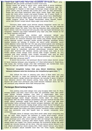 tanpa sadar juga- konsep Tuhan yang esa-panteistis dan filosofis seperti yang
diprakarsai oleh para pemikir pra-Kristen di zaman Yunani kuno.
Eksodus massal dari gereja di seluruh dunia - gereja Katolik di Jerman kehilangan
124.000 anggota pada tahun 1977 saja - merupakan konsekwensi logis dari
perkembangan ini. Kejadian ini tidak bergitu berhubungan dengan dampak dari "pajak
gereja" Jerman yang tak seberapa atas sumber dana umat, dan lebih berhubungan
dengan apa yang tengah berkecamuk dalam pikiran mereka. Sejak 1966, hanya 39
persen dari orang Jerman menjadi umat gereja Protestan, dan 33 persen Katolik. Ini
berarti bahwa sebanyak seperempat dari seluruh orang Jerman harus diklasifikasikan
sebagai tidak mempunyai afiliasi agama. Dalam sebuah artikel di edisi 15 Juni 1992,
majalah mingguan Jerman Der Spiegel menyimpulkan bahwa Republik Federal
Jerman telah berubah menjadi sebuah negara pagan yang bersisa Kristen. ......"
 
Fenomena diatas adalah wujud eliminasi ekspresi keagamaan secara luas dari
kehidupan publik. Sehingga didapati seorang kanselir Jerman tidak mau lagi mengambil
sumpah jabatan dengan Injil, ketika Tuhan tidak lagi disebutkan dalam pidato-pidato resmi
Natal di Jerman, maka kita mempunyai bukti yang jelas, tidak saja tingkat dekristenisasi yang
mengerikan, melainkan juga tingkat materialisme yang vulgar yang telah merasuk ke hati
dan pikiran mayoritas orang Barat.
Kondisi masyarakat yang demikian pasti mempunyai dampak yang
menghancurkan. Karena orang mulai hidup tanpa kendali dan mengikuti hawa nafsu mereka
dengan bersibuk diri memenuhi kehidupan kecil mereka yang terbatas dengan kepuasan
sensual sebanyak mungkin, sementara mereka semakin kehilangan pandangan tentang
kebaikan bersama dan keluarga. Di Amerika, dari seluruh jumlah perkawinan, secara
statistik dijelaskan bahwa tidak lebih dari 15% saja yang berkemungkinan akan berlangsung
terus. Di beberapa bagian Skandinavia, lebih dari separuh anak-anak dilahirkan di luar ikatan
perkawinan. Berjuta ibu yang kehilangan suaminya mau melepaskan keseluruhan satu
generasi remaja ke masyarakat, sementara perkembangan emosional sang remaja
mungkin telah terhambat oleh ketiadaan seorang ayah -sampai suatu batas di mana
Perilaku dewasa mereka sebagai sosok manusia kelak mungkin menderita. Ibu yang
mengasuh anak tanpa pasangan suami mungkin merupakan nasib yang tak dapat
dielakkan. Di Jerman kira-kira 30% di antara perempuan-perempuan muda sekarang ini
memilih tetap tidak mempunyai anak.50
Di Jazirah Arab pra-Islam, bayi perempuan dibunuh karena alasan ekonomi, sampai
Al- Quran melarang kebiasaan yang mengerikan ini.51 Disini terlihat bahwa Dr. Robert Morey
tidak mampu atau memang sengaja untuk tidak membedakan dan memilah-milah mana
sejarah Pra Islam dan setelah Islam masuk dengan mengatakan
 
"Muhammad mengadobsi budaya Arab yang dikenal disekitarnya, beserta
kebiasaan-kebiasaan sakral dan duniawinya, dan menjadikannya agama Islam.”52
 
Adat Jahiliyah Pra Islam ini sekarang justru diikuti di Barat dalam cara yang
sistematis. Baru-baru ini, jutaan bayi perempuan dan laki-laki yang belum lahir dipilih
menurut jenis kelamin, dengan bantuan alat ultrasuara, dan kemudian di aborsi. Di Berlin,di
mana kebutuhan ekonomi tidak berperan penting, hanya setiap detik anak dilahirkan.
Separuh dari jumlah kaum perempuan yang sudah bersuami melakukan aborsi, dan 37%
dari perempuan yang melakukan aborsi tidak mempunyai anak.
 
Pandangan Barat tentang Islam.
 
Cara pandang orang barat sebagai mana yang terungkap dalam buku Dr. Morey
terhadap perilaku umat Islam, hukum hukum Islam dan peribadatan dalam Islam adalah
reaksi spontan terhadap keadaaan umat Islam di negara-negara Islam tanpa
memperhatikan apa sesungguhnya ajaran Islam itu sendiri secara menyeluruh melainkan -
sepenggal -sepenggal sesuai dengan kebutuhan mereka dalam me maknai Islam.
Sebagaimana telah kita bahas beberapa penyebabnya -yang juga membuat kita tidak heran
dengan adanya pandangan negatif barat kepada Islam itu - namun juga tidak dapat
disembunyikan bahwa pandangan Barat tersebut seringkali disebabkan oleh salah paham,
atau malah oleh rasa permusuhan. Apalagi dengan adanya tulisan Samuel Huntington yang
mengemukakan tentang kemunglcinan terjadinya perbenturan budaya (clash of civilizations)
dengan Islam sebagai pola budaya yang paling potensial "membentur budaya modern Barat,
maka rasa permusuhan yang laten kepada Islam itu semakin memperoleh bahan
pembenaran.
Untunglah bahwa di kalangan orang Barat sendiri selalu tampil orang-orang yang
jujur dan sadar. Dalam kejujuran dan kesadaran itu mereka tampil -sungguh menarik-
sebagai pembela-pembela Islam yang tangguh. Kerapkali mereka juga sangat gemas
dengan pandangan penuh nafsu namun salah dan Zalim dari kalangan orang Barat tentang
Islam dan kaum Muslim. Contohnya ialah Robert Hughes, seorang yang lama bekerja
sebagai kritikus seni majalah Time. Karena pandangan dan komentarnya dengan baik sekali
mewakili dan mencoba bersikap adil dan benar, maka ada baiknya penulis terkenal ini kita
kutip sebuah pernyataannya secara panjang lebar. Dalam sebuah bukunya yang berjudul
Culture of Complaint- sebuah bestseller koran New York Times- Hughes mengatakan
This document is created with trial version of CHM2PDF Pilot 2.15.74.
 