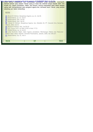 .
untuk semua masyarakat, dan membangun peradaban yang benarbenar kosmopolit.
Sampai -sampai para sarjana Yahudi (yang di masa lalu terkenal sengit kepada Islam dan
Kristen itu), seperti Schweitzer, Halkin, dan Dimont, memuji masyarakat Islam klasik sebagai
paling baik memperlakukan para penganut agama lain, termasuk kaum Yahudi, yang sampai
sekarang pun belum tertandingi.
 
NOTES
44. Murad W Hofman, Bangkitnya Agama, op. cit., hal 26.
45. Robert Morey, op. cit., hal 21
46. Robert Morey, Ibid., ha125
47. Robert Morey, Ibid., hal 24
48.  Murad W Hofman, Bangkitnya Agama, terj. Abdullah Ali, PT. Serambi Ilmu Semesta,
Jakarta, 2003, hal 23.
49. Murad W Hofman, Ibid., ha130-32
50. Q.S. Yunus 10:51; an Nahl 16:59; al Isra' 17:31.
51 . Robert Morey, op. cit. hal 25
52. Lihat Nurkholis Majid, Islam Agama peradaban- Membangun Makna dan Relevansi
Doktrin Islam dalam Sejarah, Penerbit Paramadina, Jakarta, 2000, hal 236-237.
53. Robert Morey, Op. cit., hal 21
 
BACK UP NEXT
This document is created with trial version of CHM2PDF Pilot 2.15.74.
 