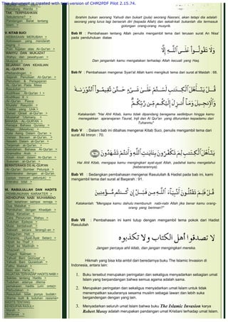 -Wanita dalam Islam >
-Kerudung Wanita >
 TAK TERPISAHKAN
-Sekulerisme? >
-Pandangan Barat tentang
 Islam. >
 
V. KITAB SUCI
-KEBIASAAN MERUBAH >
-Kebiasaan yang mendarah
 daging >
-Poin hujatan atas AI-Qur'an >
 WAHYU DAN MUKJIZAT
-Wahyu dan pewahyuan >
-Mukjizat >
 SEJARAH DAN KEASLIAN
 AL -QUR'AN
-Perbandingan >
-Sejarah Penulisan AI-Qur'an >
-Penulisan & Peragajaran
 AL -Qur'an Pada Masa
 Rasulullah >
-Kodifikasi AI-Qur'an I >
-Kodifikasi II >
-AI-Qur'an Pasca
 Khulafa' Rasyidin >
-Tradisi yang Unik >       
-Sanad Qiraat al-Qur'an >
-Muslahaf 'Utsmany. >
BAHASA AL-QUR'AN >
-Kenapa Bahasa Quraisy >
-Majaz  (Metafora) >
-Kata Asing Dalarn Qur'an >
-Variasi Bacaan al-Qur'an. >
-Nasakh Dalam al-Qur'an >
-Terjemah al-Qur'an. >
-Keindahan Bahasa Al-Qur'an >
-Gramatika Arab. >
-Kisah -kisah dalam Al-Qur'an >
-Susunan al-Qur'an >
BERINTERAKSI DG AL-QUR'AN
-Al -Qur'an Sumber Petunjuk >
-Berinteraksi dengan al-Qur'an  
 (upaya mencari petunjuk) >
-Interaksi total >
 
VI. RASULULLAH DAN HADITS
-PEMBUNUHAN KARAKTER >
-KEHIDUPAN NABI MUHAMMAD
-Dari kelahiran sampai remaja >
-Dua Malaikat >
-Pernikahan dengan Khadijah >
-Masa Kenabian >
-Cara Penurunan Wahyu >
-Tuduhan Epilepsi >
-Mulai berdakwah >
-Dakwah secara terang2-an >
-Keteguhan Hati >
-Gharaniq (Ayat-Ayat Setan) >
-Hijrah ke Thaif >
-Hijrah ke Madinah >
-Ghazwah >
-Tragedi Nakhlah >
-Yahudi Bani Qoinuqa' >
-Yahudi Bani Quraidzah >
-Fathu Makkah >
-Nabi dan Harta >
-HUJATAN TERHADAP HADITS NABI >
-Sekilas tentang Hadits >
-Tuduhan adanya dilema
 pemakaian  hadits (urin onta)>
-Perbudakan >
-Rasulullah tidak punya budak>
-Warna kulit & tuduhan rasisme>
HADITS TENTANG
KEHIDUPAN RASUL>
-Marah >
-Bertanya >
Ibrahim bukan seorang Yahudi dan bukart (pula) seorang Nasrani, akan tetapi dia adalah
seorang yang lurus lagi berserah diri (kepada Allah) dan sekali-kali bukanlah dia termasuk
golongan orang-orang musyrik.
 
Bab III  : Pembahasan tentang Allah penulis mengambil tema dari terusan surat An Nisa'
pada penduhuluan diatas
 
 
Dan janganlah kamu mengatakan terhadap Allah kecuali yang Haq.
 
Bab IV  : Pembahasan mengenai Syari'at Allah kami mengikuti tema dari surat al Maidah : 68.
 
Katakanlah: "Hai Ahli Kitab, kamu tidak dipandang beragama sedikitpun hingga kamu
menegakkan ajaranajaran Taurat, Injil dan Al Qur'an  yang diturunkan kepadamu dari
Tuhanmu"
 
Bab V    : Dalam bab ini dibahas mengenai Kitab Suci, penulis mengambil tema dari
surat Ali Imron : 70.
 
 
 
Hai Ahli Kitab, mengapa kamu mengingkari ayat-ayat Allah, padahal kamu mengetahui
(kebenarannya).
 
Bab VI   : Sedangkan pembahasan mengenai Rasulullah & Hadist pada bab ini, kami
mengambil tema dari surat al Baqarah : 91.
 
 
Katakanlah: "Mengapa kamu dahulu membunuh nabi-nabi Allah jika benar kamu orang-
orang yang beriman?"
 
Bab VII    : Pembahasan ini kami tutup dengan mengambil tema pokok dari Hadist
Rasulullah
 
 
 
Jangan percaya ahli kitab, dan jangan mengingkari mereka.
 
Hikmah yang bisa kita ambil dari beredarnya buku The Islamic Invasion di
Indonesia, antara lain:
1. Buku tersebut merupakan peringatan dan sekaligus menyadarkan sebagian umat
Islam yang berpandangan bahwa semua agama adalah sama.
 
2. Merupakan peringatan dan sekaligus menyadarkan umat Islam untuk tidak
menempatkan saudaranya sesama muslim sebagai lawan dan lebih suka
bergandengan dengan yang lain.
 
3. Menyadarkan seluruh umat Islam bahwa buku The Islamic Invasion karya
Robert Morey adalah merupakan pandangan umat Kristiani terhadap umat Islam.
This document is created with trial version of CHM2PDF Pilot 2.15.74.
 