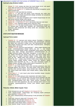  
Ayat-ayat yang dimaksud adalah :
1. Ulangan 18: 18-20, tentang nabi diluar bani Israel dengan ciri-ciri: nabi seperti
musa, tidak mati terbunuh dan semua perkatannya terjadi.
2. Habakuk 3: 3 jo. Ulangan 33; 1-3, tentang nabi yang berhasil menegakkan syariat
agama di tanah Arab.
3. Yesaya 29: 12, nabi yang tidak bisa membaca.
4. Yesaya 41: 1-4, nabi yang bisa perang, punya keturunan dan sudah lama
ditunggu -tunggu oleh bangsa yang tertindas sebagai pembebas dan penyelamat
dari penindasan kaum yang zalim.
5. Yesaya 42: 1-4, nabi yang menegakkan hukum kepada bangsa-bangsa lain dan
tidak pernah berteriak dengan suara nyaring.
6. Yeremia 28: 9, tentang nabi yang membawa damai.
7. Kejadian 49: 1, 10 dan Matius 21: 42-43, nabi tersebut keturunan nabi Ismail.
8. Yohanes 1: 19-25, datangnya setelah zaman Yahya dan Yesus.
9. Yohanes 16: 7-15, nabi yang mendapat julukan "Penolong yang lain" dengan ciri-
ciri: manusia biasa, memiliki gelar `penghibur' dan `al-amin/orang benar jujur
terpercaya', tidak berkata-kata dari dirinya sendiri dan memuliakan nabi Isa
dengan alaihisalam.
10. Dan lain-lain.
AYAT-AYAT BUATAN MANUSIA
 
Ayat-ayat Porno (cabul)
1. Yehezkiel 23: 1-21, ayat-ayat jorok tentang seksual. Diceritakan di dalamnya
penyimpangan seksual yang sangat berbahay bagi perkembangan psikologis
bila dibaca oleh anak-anak di bawah umur. Ada kalimat-kalimat yang sangat
cabul dengan menyebut buah dada, buah zakar, menjamah-jamah, memegang-
megang, birahi, dan lainlain.
2. Yehezkiel 16: 22-38, ayat porno yang bugil-bugil. "....Waktu engkau telanjang bugil
sambil menendangnendang dengan kakimu....(ay. 22). "..... dan menjual
kecatikanmu menjadi kekejian dengan meregangkan kedua pahamu bagi setiap
orang yang lewat, sehingga persundalanmu bertambah-tambah" (ay. 25.
"Engkau bersundal dengan orang Mesir, tetanggamu, si aurat besar itu....."(ay.
26). "engkau bersundal juga dengan orang Asyur, oleh karena engkau belum
merasa puas ya, engkau bersundal dengan mereka, tetapi masih belum
puas" (ay. 28) . "Betapa besar hawa nafsumu itu, demikianlah firman Tuhan
ALLAH" (ay. 30). "....engkau yang memberi hadiah umpan kepada semua yang
mecintai engkau sebagai bujukan, supaya mereka dari sekitarmu datang
kepadamu untuk bersundal" (ay. 33). "..... Aku akan menyingkap auratmu di
hadapan mereka, sehingga mereka melihat seluruh kemaluanmu: (ay. 37).
3. Ulangan 23: 1-2, Tuhan menyebut "Buah Pelir".
4. Hosa 3: 1, nabi Hosea disuruh Tuhan untuk mencintai perempuan yang suka
bersundal (pelacur) dan berzinah. Jika benar bahwa Tuhan pernah menyuruh
nabi-Nya untuk mencintai pelacur, semua laki-laki akan rebutan menjadi nabi.
Dan, semua wanita akan rebutan untuk menjadi pelacur, supaya dicintai oleh
nabi Allah.
5. Kidung agung 4: 1-7, puisi rayuan yang memuji kecantikan dengan menyebut
buah dada dan susu.
6. Kejadian 38: 8-9, kisah asal-usul onani (masturbasi) oleh leluhur Yesus.
7. Kidung Agung 7: 6-13. Puisi Kenikmatan Cinta yang memuji kecantikan dan cinta
yang memakai kata-kata seksual, yakni keindahan buah dada dan keinginan
untuk memegang-megang buah dada. "Sosok tubuhmu seumpama pohon
korma dan buah dada gugusannya. Aku ingin memanjat pohon korma itu dan
memegang gugusangugusannya. Kiranya buah dadamu seperti gugusan
anggur.
Pelecehan Alkitab (Bibel) kepada Tuhan
1. Tuhan menyesal dan pilu hati? (Kejadian 6: 5-6, Keluaran 32: 14).
2. Tuhan mengah-mengah, megap-megap, dan mengerang seperti perempuan
yang melahirkan? (Yesaya 42: 13).
3. Roh Tuhan melayang-layang (terapung-apung) di atas permukaan air? (Kejadian
1: 1-2).
4. Tuhan jorok, menyuruh makan tahi? (Yehezkiel4: 12-15).
5. Tuhan kelihatan alas kaki-Nya? (Kleuaran 24: 10).
6. Tuhan merasa jenuh/jemu/bosan? (Yeremia 15: 6).
7. Tuhan petak umpet dengan Adam? ( Kejadian 3: 8-10).
8. Tuhan besanan dengan manusia? (Kejadian 6: 2).
This document is created with trial version of CHM2PDF Pilot 2.15.74.
 