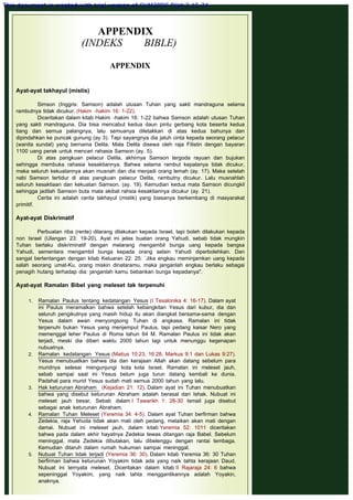 APPENDIX
(INDEKS BIBLE)
 
APPENDIX
 
 
Ayat-ayat takhayul (mistis)
 
Simson (Inggris: Samson) adalah utusan Tuhan yang sakti mandraguna selama
rambutnya tidak dicukur. (Hakim -hakim 16: 1-22).
Diceritakan dalam kitab Hakim -hakim 16: 1-22 bahwa Samson adalah utusan Tuhan
yang sakti mandraguna. Dia bisa mencabut kedua daun pintu gerbang kota beserta kedua
tiang dan semua palangnya, lalu semuanya diletakkan di atas kedua bahunya dan
dipindahkan ke puncak gunung (ay 3). Tapi sayangnya dia jatuh cinta kepada seorang pelacur
(wanita sundal) yang bernama Delila. Mala Delila disewa oleh raja Filistin dengan bayaran
1100 uang perak untuk mencari rahasia Samson (ay. 5).
Di atas pangkuan pelacur Delila, akhirnya Samson tergoda rayuan dan bujukan
sehingga membuka rahasia kesaktiannya. Bahwa selama rambut kepalanya tidak dicukur,
maka seluruh kekuatannya akan musnah dan dia menjadi orang lemah (ay. 17). Maka setelah
nabi Samson tertidur di atas pangkuan pelacur Delila, rambutny dicukur. Lalu musnahlah
seluruh kesaktiaan dan kekuatan Samson. (ay. 19). Kemudian kedua mata Samson dicungkil
sehingga jadilah Samson buta mata akibat rahsia kesaktiannya dicukur (ay. 21).
Cerita ini adalah cerita takhayul (mistik) yang biasanya berkembang di masyarakat
primitif.
 
Ayat-ayat Diskrimatif
 
Perbuatan riba (rente) dilarang dilakukan kepada Israel, tapi boleh dilakukan kepada
non Israel (Ulangan 23: 19-20). Ayat ini jelas buatan orang Yahudi, sebab tidak mungkin
Tuhan berlaku diskriminatif dengan melarang mengambil bunga uang kepada bangsa
Yahudi, sementara mengambil bunga kepada orang selain Yahudi diperbolehkan. Dan
sangat bertentangan dengan kitab Keluaran 22: 25: `Jika engkau meminjamkan uang kepada
salah seorang umat-Ku, orang miskin dinataramu, maka janganlah engkau berlaku sebagai
penagih hutang terhadap dia: janganlah kamu bebankan bunga kepadanya".
 
Ayat-ayat Ramalan Bibel yang meleset tak terpenuhi
1. Ramalan Paulus tentang kedatangan Yesus (I Tesalonika 4: 16-17). Dalam ayat
ini Paulus meramalkan bahwa setelah kebangkitan Yesus dari kubur, dia dan
seluruh pengikutnya yang masih hidup itu akan diangkat bersama-sama dengan
Yesus dalam awan menyongsong Tuhan di angkasa. Ramalan ini tidak
terpenuhi bukan Yesus yang menjemput Paulus, tapi pedang kaisar Nero yang
memenggal leher Paulus di Roma tahun 64 M. Ramalan Paulus ini tidak akan
terjadi, meski dia diberi waktu 2000 tahun lagi untuk menunggu kegenapan
nubuatnya.
2. Ramalan kedatangan Yesus (Matius 10:23, 16:28, Markus 9:1 dan Lukas 9:27).
Yesus menubuatkan bahwa dia dan kerajaan Allah akan datang sebelum para
muridnya selesai mengunjungi kota kota Israel. Ramalan ini meleset jauh,
sebab sampai saat ini Yesus belum juga turun datang kembali ke dunia.
Padahal para murid Yesus sudah mati semua 2000 tahun yang lalu.
3. Hak keturunan Abraham (Kejadian 21: 12). Dalam ayat ini Tuhan menubuatkan
bahwa yang disebut keturunan Abraham adalah berasal dari Ishak. Nubuat ini
meleset jauh besar, Sebab dalam I Tawarikh 1: 28-30 Ismail juga disebut
sebagai anak keturunan Abraham.
4. Ramalan Tuhan Meleset (Yeremia 34: 4-5). Dalam ayat Tuhan berfirman bahwa
Zedekia, raja Yehuda tidak akan mati oleh pedang, melaikan akan mati dengan
damai. Nubuat ini meleset jauh, dalam kitab Yeremia 52: 1011 diceritakan
bahwa pada dalam akhir hayatnya Zedekia tewas ditangan raja Babel. Sebelum
meninggal, mata Zedekia dibutakan, lalu dibelenggu dengan rantai tembaga.
Kemudian ditaruh dalam rumah hukuman sampai meninggal.
5. Nubuat Tuhan tidak terjadi (Yeremia 36: 30). Dalam kitab Yeremia 36: 30 Tuhan
berfirman bahwa keturunan Yoyakim tidak ada yang naik tahta kerajaan Daud.
Nubuat ini ternyata meleset. Diceritakan dalam kitab II Rajaraja 24: 6 bahwa
sepeninggal Yoyakim, yang naik tahta menggantikannya adalah Yoyakin,
anaknya.
This document is created with trial version of CHM2PDF Pilot 2.15.74.
 