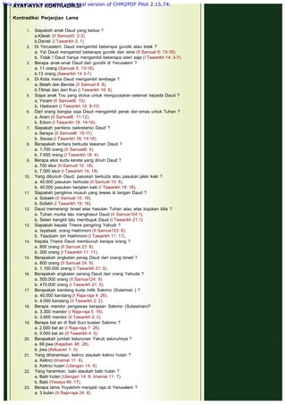 AYAT-AYAT KONTRADIKSI
 
Kontradiksi Perjanjian Lama
1. Siapakah anak Daud yang kedua ?
a.Kileab (II Samuel3: 2-3).
b.Daniel (I Tawarikh 3: 1)
2. Di Yerusalem, Daud mengambil beberapa gundik atau tidak ?
a. Ya! Daud mengambil beberapa gundik dan istrei (II Samuel 5: 13-16).
b. Tidak ! Daud hanya mengambil beberapa isteri saja (I Tawarikh 14: 3-7).
3. Berapa anak-anak Daud dari gundik di Yerusalem ?
a. 11 orang (Samuel 5: 13-16).
b.13 orang (Itawarikh 14 3-7).
4. Di Kota mana Daud mengambil tembaga ?
a. Betah dan Berotai (II Samuel 8: 8).
b.Tibhat dan dari Kun (I Tawarikh 18: 8)
5. Siapa anak Tou yang diutus untuk mengucapkan selamat kepada Daud ?
a. Yoram (II Samuel8: 10).
b. Hadoram (I Tawarikh 18: 9-10)
6. Dari orang bangsa saja Daud mengambil perak dan emas untuk Tuhan ?
a. Aram (II Samuel8: 11-12).
b. Edom (I Tawarikh 18: 14-16).
7. Siapakah panitera (sekretaris) Daud ?
a. Seraya (II Samuel8: 15-17).
b. Sausa (I Tawarikh 18: 14-16).
8. Berapakah tentara berkuda tawanan Daud ?
a. 1.700 orang (II Samuel8: 4).
b. 7.000 orang (I Tawarikh 18: 4).
9. Berapa ekor kuda kereta yang dinuh Daud ?
a. 700 ekor (II Samuel 10: 18).
b. 7.000 ekor (I Tawarikh 19: 18).
10. Yang dibunuh Daud, pasukan berkuda atau pasukan jalan kaki ?
a. 40.000 pasukan berkuda (II Samuel 10: 8).
b. 40.000 pasukan berjalan kaki (I Tawarikh 19: 18).
11. Siapakah panglima musuh yang tewas di tangan Daud ?
a. Sobakh (II Samuel 10: 18).
b. Sofakh (I Tawarikh 19: 18).
12. Daud memerangi Israel atas hasutan Tuhan atau atas bujukan iblis ?
a. Tuhan murka lalu menghasut Daud (II Samue124:1).
b. Setan bangkit lalu membujuk Daud (I Tawarikh 21:1)
13. Siapakah kepala Triwira pengiring Yahudi ?
a. Isyabaal, orang Hakhmoni (II Samue123: 8).
b. Yasobam bin Hakhmoni (I Tawarikh 11: 11).
14. Kepala Triwira Daud membunuh berapa orang ?
a. 800 orang (II Samuel 23: 8).
b. 300 orang (I Tawarikh 11: 11).
15. Berapakah angkatan perag Daud dari orang Israel ?
a. 800 orang (II Samuel 24: 9).
b. 1.100.000 orang (I Tawarikh 21: 5).
16. Berapakah angkatan perang Daud dari orang Yehuda ?
a. 500.000 orang (II Samue124: 9).
b. 470.000 orang (I Tawarikh 21: 5).
17. Berapakah kandang kuda milik Salomo (Sulaiman ) ?
a. 40.000 kandang (I Raja-raja 4: 26).
b. 4.000 kandang (II Tawarikh 2: 2).
18. Berapa mandor pengawas kerajaan Salomo (Sulaiaman)?
a. 3.300 mandor (I Raja-raja 5: 16).
b. 3.600 mandor (II Tawarikh 2: 2).
19. Berapa bat air di Bait Suci buatan Salomo ?
a. 2.000 bat air (I Raja-raja 7: 26).
b. 3.000 bat air (II Tawarikh 4: 5).
20. Berapakah jumlah keturunan Yakub seluruhnya ?
a. 66 jiwa (Kejadian 46: 26).
b. jiwa (Keluaran 1: 5).
21. Yang diharamkan, kelinci ataukah kelinci hutan ?
a. Kelinci (Imamat 11: 6).
b. Kelinci hutan (Ulangan 14: 6).
22. Yang haramkan, babi ataukah babi hutan ?
a. Babi hutan (Ulangan 14: 8, Imamat 11: 7).
b. Babi (Yesaya 66: 17).
23. Berapa lama Yoyakhim menjadi raja di Yerusalem ?
a. 3 bulan (II Raja-raja 24: 8).
This document is created with trial version of CHM2PDF Pilot 2.15.74.
 