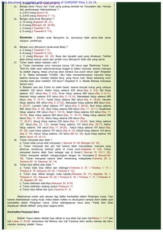 b. 3 bulan 10 hari (II Tawarikh 36: 9).
24. Berapa lama Yesua dan Yoab yang pulang kembali ke Yerusalem dan Yehuda
dari pembuangan Nebukadnezar ?
a. 2.812 orang (Ezra 2: 6).
b. 2.818 orang (Nehemia 7: 11).
25. Berapa anak-anak Benyamin ?
a. 10 orang (Kejadian 46: 21).
b. 5 orang (Bilangan 26: 38-39).
c. 3 orang (I Tawarikh 7: 6).
d. 5 orang (I Tawarikh 8: 1-5).
Komentar : Silsilah anak Benyamin itu, semuanya tidak sama baik nama
maupun jumlahnya.
 
26. Berapa cucu Benyamin (anak-anak Bela) ?
a. 5 orang (I Tawarikh 7: 7).
b. 9 orang (I Tawarikh 8: 3-5).
c. 2 orang (Bilangan 26: 40). Buka dan bacalah ayat yang dimaksud. Terlihat
jelas bahwa semua nama dan jumlah cucu Benyamin tidak ada yang sama.
27. Tuhan salah dalam batasan usia ?
a. Tuhan membatasi umur manusia hanya 120 tahun saja "Berfirman Tuhan :
"Roh-Ku tidak akan selama-lamanya tinggal di dalam manusia, karena manusia
itu adalah daging, tetapi umurnya akan seratus dua puluh tahun saja" (Kejadian
6: 3). "Maka berkatalah TUHAN, `Aku tidak memperkenankan manusia hidup
selama -lamanya; mereka mahluk fana, yang harus mati. Mulai sekarang umur
mereka tidak akan melebihi 120 tahun" (Kejadian 6: 3, Alkitab Bahasa Indonesia
Sehari-hari).
b. Batasan usia dari Tuhan itu salah besar, karena banyak orang yang usianya
melebihi 120 tahun. Adam hidup selama 930 tahun (Kej. 5: 3-5), Set hidup
selama 912 tahun (Kej. 5: 6-8), Enos hidup selama 905 tahun (Kej. 5: 9-11),
Keenam hidup selama 910 tahun (Kej. 5: 12-14), Mahalaleel hidup selama 895
tahun (Kej. 5: 15-17), Yared hidup selama 962 tahun (Kej. 5: 18-20), Henokh
hidup selama 365 tahun (Kej. 5: 21-23), Metusalah hidup selama 969 tahun (Kej.
5: 25-27), Lamekh hidup selama 777 tahun (Kej. 5: 28-32), Nuh hidup selama
950 tahun (Kej. 9: 29), Sem hidup selama 600 tahun (Kej. 11: 10-11), Arpakhsad
hidup selama 438 tahun (Kej.l l: 12-13), Selah hidup selama 433 tahun (Kej. 11:
14-15), Eber hidup selama 464 tahun (Kej. 11: 16-17). Peleg hidup selama 239
tahun (Kej. 11: 18-19), Rehu hidup selama 239 tahun (Kej.
11: 22-21), Serug hidup selama 230 tahun (Kej. 11: 24-25), Sara hidup selama
127 tahun (Kej. 23: 1-2), Ismael hidup selama 137 tahun (Kej. 25:17), Nahor
hidup selama 148 tahun (Kej. 11: 24-25),  Yakub hidup selama 147 tahun (Kej.
47: 28), Lewi hidup selama 137 tahun (Kej. 6: 15), Kehat hidup selama 133 tahun
(Kej. 6: 19), Harun hidup selama 123 tahun (Bil 33: 39), Ayub hidup selama 140
tahun (Ayub. 42: 16-17).
28. Tuhan menyesal atau tidak ?
a. Tuhan tidak punya sifat menyesal ( I Samuel 15: 29, Bilangan 23: 19) .
b. Tuhan menyesal dan pilu hati karena telah menciptakan manusia yang
akhirnya cenderung berbuat jahat di muka bumi (Kejadian 6: 5-6). Tuhan
menyesal karena telah Saul sebagai raja di Israel (I Samuel 15: 10-11, 35).
Tuhan menyesal setelah mengacungkan tangan ke Yerusalem (II Samue124:
16). Tuhan menyesal karena telah merancang malapetaka (Yeremia, 26: 3,
Yeremia 42: 10, Keluaran 32: 14).
29. Tuhan bisa dilihat atau tidak ?
a. Tuhan tidak bisa dilihat dan didengar (Yohanes 5: 37, I Timotius 1: 17, I
Timotius 6: 16, Keluaran 33: 20, I Yohanes 4: 12).
b. Tuhan bisa dilihat dengan mata kepala (Keluaran 33: 11), Kejadian 18: 1,
Yohanes 5: 37), Keluaran 33: 20; I Timotius 6: 16, I Timotius 1: 17, I Yohanes 4:
12, Kejadian 26: 24).
c. Tuhan kelihatan kaki-Nya (Keluaran 24: 9-10).
d. Tuhan kelihatan sedang duduk (Yesaya 6: 1).
e. Tuhan bisa dilihat dari jauh (Yeremia 31: 3).
Sebenarnya masih ada ratusan lagi daftar kontradiksi dalam Perjanjian Lama. Tapi
karena keterbatasan ruang muat, maka dalam indeks ini dicukupkan sampai disini daftar ayat
kontradiksi dalam Perjanjian Lama. Untuk selengkapnya baca buku "Fakta Dan Data
Kepalsuan Alkitab (Bibel)" yang akan segera terbit.
 
Kontradiksi Perjanjian Baru
 
Silsilah Yesus dalam Alkitab bisa dilihat di dua kitab Injil yaitu Injil Matius 1: 1-17 dan
Injil Lukas 3: 23-38. sementara Injil Markus dan Injil Yohanes diam seribu bahasa tak tahu-
menahu tentang silsilah Yesus.
This document is created with trial version of CHM2PDF Pilot 2.15.74.
 