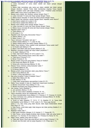 1. Siapakah leluhur Yesus dari Adam sampai dengan Abraham?
a. Lukas menuliskan 21 nama dalam silsilah dari Adam sampai dengan
Abraham.
b. Matius tidak menuliskan satu nama pun dalam sislsilah dari Adam sampai
dengan Abraham. Apakah Tuhan tidak memberikan inspirasi Yesus kepada
Matius ? Apakah Tuhan pilih kasih terhadap Lukas ? Padahal Lukas termasuk
dalam daftar murid Yesus di Injil Matius 10: 2-4.
2. Berapa nama silsilah dari Abraham sampai dengan Daud ?
a. Lukas mencatat 15 nama dari Daud sampai dengan Yesus.
b. Matius hanya mencatat 14 nama dari Daud sampai dengan Yesus.
3. Dalam silsilah dari Abraham sampai dengan Daud, siapakah anak Hezron?
a. Anak Hezron adalah Arni (Lukas 3: 33).
b. Anak Hezron adalah Ram (Matius l: 3).
4. Berapa nama silsilah Daud sampai dengan Yesus ?
a. Lukas mencatat 43 nama dari Daud sampai dengan Yesus.
b. Matius hanya mencatat 28 nama dari Daud sampai dengan Yesus.
5. Siapakah kakek Yesus ?
a. Yakub (Matius l: 6).
b. Eli (Lukas 3: 31).
6. Siapakah anak daud yang menurunkan Yesus ?
a. Salomo (Matius 1: 6).
b. Natan (Lukas 3: 31).
7. Yesus memasuki Yerusalem naik apa ?
a. Seekor keledai (Markus 11: 7; Lukas 19: 35).
b. Seekor keledai betina dan seekor keledai (Matius 21:7).
8. Ketika Yesus bertemu Yairus, apakah anak perempuan Yairus sudah mati?
a. Ya! Sudah mati! (Matius 9: 18).
b. Belum mati! Masih sakit dan hampir! (Markus 5: 23).
9. Bolehkah membawa tongkat dan kasut dalam perjalanan ?
a. Ya, boleh ! (Markus 6: 7-9).
b. Tidak, tidak boleh!! (Matius 10: 9-10, Lukas 9: 1-3).
10. Kesaksian Yesus tentang dirinya, benar atau salah ?
a. Tidak benar (Yohanes 5: 31).
b. Benar (Yohanes 8: 14).
11. Berapa jumlah orang buta yang bertemu Yesus di Yerikho?
a. Dua orang buta (Matius 20: 29-30).
b. Hanya satu orang buta saja (Markus 10: 46).
12. Dimana Yesus menemui orang kerasukan setan ?
a. Di Gedara (Matius 8: 28).
b. Di Gerasa (Markus 5: 1-2).
13. Berapa jumlah orang kerasukan setan yang ditemui Yesus ?
a. Ada 2 orang (Matius 8: 28).
b. Hanya 1 orang saja (Markus 5: 1-2).
14. Apa yang diucapkan Yudas di hadapan Yesus ?
a. Salam Rabi (Matius 26: 49).
b. Rabi (Markus 14: 45).
c. Yudas tidak mengucapkan apa-apa/diam (Lukas 22: 47) .
15. Ketika Yesus berjalan di atas air, bagaimana respon para muridnya ?
a. Mereka menyembah Yesus (Matius 14: 33).
b. Mereka tercengang dan bingung (Markus 6: 51-52).
16. Jam berapa Yesus disalibkan ?
a. Jam sembilan (Markus 15: 25).
b. Jam 12 Yesus belum disalibkan (Yohanes 19: 14).
17. Yesus membawa damai dan keselematan atau onar ?
a. Yesus menyelamatkan dunia (Matius 5: 9, Yohanes 3: 17, Yohanes 10: 34-36).
b. Yesus membawa onar, pedang dan kekacauan keluarga (Matius 10: 34-36).
18. Apa hukumnya bersunat ?
a. Sunat itu wajib (Kejadian 17: 10-14, 17: 14, Kejadian 21: 4). Yesus tidak
membatalkan sunat (Matius 5: 17-20, Lukas 2: 21). Yesus juga disunat
(lukas 2: 21). Dan orang yang tidak disunat, tidak dapat diselamatkan (Kisah
Para Rasu115: 1-2).
b. Kata Paulus, sunat tidak wajib, tidak berguna dan tidak penting (Galatia 5: 6, I
Korintus 7: 18-19).
19. Bolehkah makan babi ?
a. Babi haram dimakan (Ulangan 14: 8, Imamat 11: 7, Yesaya 66: 17).
b. Kata Paulus, semua daging binatang halal dimakan, tidak ada yang haram (I
Korintus 6: 12, I Korintus 10: 25, Kolose 2: 16, I Timotius 4-5, Roma 14: 17).
20. Selain Yesus, adakah yang naik ke sorga ?
a. Tidak ada! Hanya Yesus saja yang pernah naik ke sorga (Yohanes 3: 13).
b. Henokh dan Elia telah naik ke sorga (Kejadian 5: 24, II Raja-raja 2: 11).
 
This document is created with trial version of CHM2PDF Pilot 2.15.74.
 