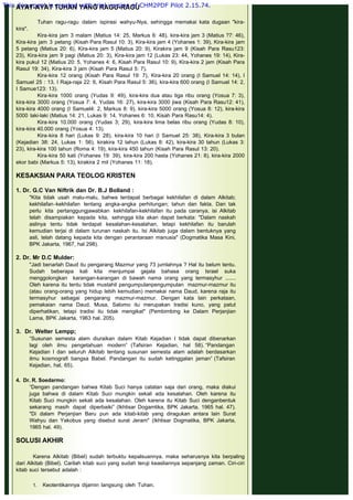 AYAT-AYAT TUHAN YANG RAGU-RAGU
 
Tuhan ragu-ragu dalam ispirasi wahyu-Nya, sehingga memakai kata dugaan "kira-
kira".
Kira-kira jam 3 malam (Matius 14: 25, Markus 6: 48), kira-kira jam 3 (Matius ?7: 46),
Kira-kira jam 3 petang (Kisah Para Rasul 10: 3), Kira-kira jam 4 (Yohanes 1: 39), Kira-kira jam
5 petang (Matius 20: 6), Kira-kira jam 5 (Matius 20: 9), Kirakira jam 9 (Kisah Para Rasu123:
23), Kira-kira jam 9 pagi (Matius 20: 3), Kira-kira jam 12 (Lukas 23: 44, Yohanes 19: 14), Kira-
kira pukul 12 (Matius 20: 5, Yohanes 4: 6, Kisah Para Rasul 10: 9), Kira-kira 2 jam (Kisah Para
Rasul 19: 34), Kira-kira 3 jam (Kisah Para Rasul 5: 7).
Kira-kira 12 orang (Kisah Para Rasul 19: 7), Kira-kira 20 orang (I Samuel 14: 14), I
Samuel 25 : 13, I Raja-raja 22: 6, Kisah Para Rasul 5: 36), kira-kira 600 orang (I Samuel 14: 2,
I Samue123: 13).
Kira-kira 1000 orang (Yudas 9: 49), kira-kira dua atau tiga ribu orang (Yosua 7: 3),
kira-kira 3000 orang (Yosua 7: 4, Yudas 16: 27), kira-kira 3000 jiwa (Kisah Para Rasu12: 41),
kira-kira 4000 orang (I Samuel4: 2, Markus 8: 9), kira-kira 5000 orang (Yosua 8: 12), kira-kira
5000 laki-laki (Matius 14: 21, Lukas 9: 14, Yohanes 6: 10, Kisah Para Rasu14: 4).
Kira-kira 10.000 orang (Yudas 3; 29), kira-kira lima belas ribu orang (Yudas 8: 10),
kira-kira 40.000 orang (Yosua 4: 13).
Kira-kira 8 hari (Lukas 9: 28), kira-kira 10 hari (I Samuel 25: 38), Kira-kira 3 bulan
(Kejadian 38: 24, Lukas 1: 56), kirakira 12 tahun (Lukas 8: 42), kira-kira 30 tahun (Lukas 3:
23), kira-kira 100 tahun (Roma 4: 19), kira-kira 450 tahun (Kisah Para Rasul 13: 20).
Kira-kira 50 kati (Yohanes 19: 39), kira-kira 200 hasta (Yohanes 21: 8), kira-kira 2000
ekor babi (Markus 5: 13), kirakira 2 mil (Yohanes 11: 18).
 
KESAKSIAN PARA TEOLOG KRISTEN
 
1. Dr. G.C Van Niftrik dan Dr. B.J Bolland :
"Kita tidak usah malu-malu, bahwa terdapat berbagai kekhilafan di dalam Alkitab;
kekhilafan -kekhilafan tentang angka-angka perhitungan; tahun dan fakta. Dan tak
perlu kita pertanggungjawabkan kekhilafan-kekhilafan itu pada caranya, isi Alkitab
telah disampiakan kepada kita, sehingga kita akan dapat berkata: "Dalam naskah
aslinya tentu tidak terdapat kesalahan-kesalahan, tetapi kekhilafan itu barulah
kemudian terjai di dalam turunan naskah itu. Isi Alkitab juga dalam bentuknya yang
asli, telah datang kepada kita dengan perantaraan manusia" (Dogmatika Masa Kini,
BPK Jakarta, 1967, hal 298).
 
2. Dr. Mr D.C Mulder:
"Jadi benarlah Daud itu pengarang Mazmur yang 73 jumlahnya ? Hal itu belum tentu.
Sudah beberapa kali kita menjumpai gejala bahasa orang Israel suka
menggolongkan karangan-karangan di bawah nama orang yang termasyhur .......
Oleh karena itu tentu tidak mustahil pengumpulanpengumpulan mazmur-mazmur itu
(atau orang-orang yang hidup lebih kemudian) memakai nama Daud, karena raja itu
termasyhur sebagai pengarang mazmur-mazmur. Dengan kata lain perkataan,
pemakaian nama Daud, Musa, Salomo itu merupakan tradisi kuno, yang patut
diperhatikan, tetapi tradisi itu tidak mengikat" (Pembimbing ke Dalam Perjanjian
Lama, BPK Jakarta, 1963 hal. 205).
 
3.  Dr. Welter Lempp;
“Susunan semesta alam diuraikan dalam Kitab Kejadian I tidak dapat dibenarkan
lagi oleh ilmu pengetahuan modern” (Tafsiran Kejadian, hal 58). “Pandangan
Kejadian I dan seluruh Alkitab tentang susunan semesta alam adalah berdasarkan
ilmu kosmografi bangsa Babel. Pandangan itu sudah ketinggalan jaman” (Tafsiran
Kejadian, hal, 65).
 
4.  Dr. R. Soedarmo:
“Dengan pandangan bahwa Kitab Suci hanya catatan saja dari orang, maka diakui
juga bahwa di dalam Kitab Suci mungkin sekali ada kesalahan. Oleh karena itu
Kitab Suci mungkin sekali ada kesalahan. Oleh karena itu Kitab Suci denganbentuk
sekarang masih dapat diperbaiki” (Ikhtisar Dogamtika, BPK Jakarta, 1965 hal. 47).
"Di dalam Perjanjian Baru pun ada kitab-kitab yang diragukan antara lain Surat
Wahyu dan Yakobus yang disebut surat Jeram" (Ikhtisar Dogmatika, BPK Jakarta,
1965 hal. 49).
 
SOLUSI AKHIR
 
Karena Alkitab (Bibel) sudah terbuktu kepalsuannya, maka seharusnya kita berpaling
dari Alkitab (Bibel). Carilah kitab suci yang sudah teruji keasliannya sepanjang zaman. Ciri-ciri
kitab suci tersebut adalah :
1. Keotentikannya dijamin langsung oleh Tuhan.
This document is created with trial version of CHM2PDF Pilot 2.15.74.
 