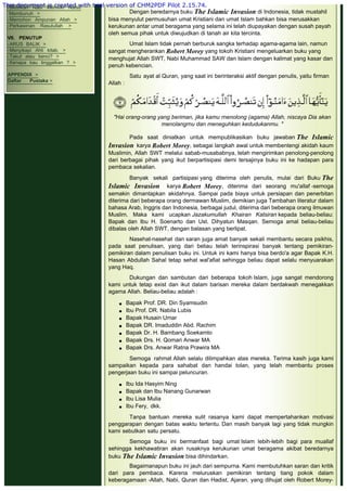 -Betulkah Nabi Memiliki Nafsu
 Membunuh >
-Memohon Ampunan Allah >
-Perkawinan Rasulullah >
 
VII. PENUTUP
-ARUS BALIK >
-Menyikapi Ahli kitab. >
-Takut atau benci? >
-Kenapa kau tinggalkan ? >
 
APPENDIX >
Daftar Pustaka >
 
Dengan beredarnya buku The Islamic Invasion di Indonesia, tidak mustahil
bisa menyulut permusuhan umat Kristiani dan umat Islam bahkan bisa merusakkan
kerukunan antar umat beragama yang selama ini telah diupayakan dengan susah payah
oleh semua pihak untuk diwujudkan di tanah air kita tercinta.
 
Umat Islam tidak pernah berburuk sangka terhadap agama-agama lain, namun
sangat mengherankan Robert Morey yang tokoh Kristiani mengeluarkan buku yang
menghujat Allah SWT, Nabi Muhammad SAW dan Islam dengan kalimat yang kasar dan
penuh kebencian.
 
Satu ayat al Quran, yang saat ini berinteraksi aktif dengan penulis, yaitu firman
Allah :
 
 
 
"Hai orang-orang yang beriman, jika kamu rnenolong (agama) Allah, niscaya Dia akan
menolangrnu dan meneguhkan kedudukanmu. "
 
Pada saat diniatkan untuk mempublikasikan buku jawaban The Islamic
Invasion karya Robert Morey, sebagai langkah awal untuk membentengi akidah kaum
Muslimin, Allah SWT melalui sabab-musababnya, telah mengirimkan penolong-penolong
dari berbagai pihak yang ikut berpartisipasi demi tersajinya buku ini ke hadapan para
pembaca sekalian.
 
Banyak sekali partisipasi yang diterima oleh penulis, mulai dari Buku The
Islamic Invasion karya Robert Morey, diterima dari seorang mu'allaf -semoga
semakin dimantapkan akidahnya. Sampai pada biaya untuk persiapan dan penerbitan
diterima dari beberapa orang dermawan Muslim, demikian juga Tambahan literatur dalam
bahasa Arab, Inggris dan Indonesia, berbagai judul, diterima dari beberapa orang ilmuwan
Muslim. Maka kami ucapkan Jazakumullah Khairan Katsiran kepada beliau-beliau:
Bapak dan Ibu H. Soenarto dan Ust. Dihyatun Masqan. Semoga amal beliau-beliau
dibalas oleh Allah SWT, dengan balasan yang berlipat.
 
Nasehat-nasehat dan saran juga amat banyak sekali membantu secara psikhis,
pada saat penulisan, yang dari beliau telah terinspirasi banyak tentang pemikiran-
pemikiran dalam penulisan buku ini. Untuk ini kami hanya bisa berdo'a agar Bapak K.H.
Hasan Abdullah Sahal tetap sehat wal'afiat sehingga beliau dapat selalu menyuarakan
yang Haq.
 
Dukungan dan sambutan dari beberapa tokoh Islam, juga sangat mendorong
kami untuk tetap exist dan ikut dalam barisan mereka dalam berdakwah menegakkan
agama Allah. Beliau-beliau adalah :
 
 Bapak Prof. DR. Din Syamsudin
 Ibu Prof. DR. Nabila Lubis
 Bapak Husain Umar
 Bapak DR. Imaduddin Abd. Rachim
 Bapak Dr. H. Bambang Soekamto
 Bapak Drs. H. Qomari Anwar MA
 Bapak Drs. Anwar Ratna Prawira MA
 
Semoga rahmat Allah selalu dilimpahkan atas mereka. Terima kasih juga kami
sampaikan kepada para sahabat dan handai tolan, yang telah membantu proses
pengerjaan buku ini sampai peluncuran.
 
 Ibu Ida Hasyim Ning
 Bapak dan Ibu Nanang Gunarwan
 Ibu Lisa Mulia
 Ibu Fery, dkk.
 
Tanpa bantuan mereka sulit rasanya kami dapat mempertahankan motivasi
penggarapan dengan batas waktu tertentu. Dan masih banyak lagi yang tidak mungkin
kami sebutkan satu persatu.
 
Semoga buku ini bermanfaat bagi umat Islam lebih-lebih bagi para muallaf
sehingga kekhawatiran akan rusaknya kerukunan umat beragama akibat beredarnya
buku The Islamic Invasion bisa dihindarkan.
 
Bagaimanapun buku ini jauh dari sempurna. Kami membutuhkan saran dan kritik
dari para pembaca. Karena meluruskan pemikiran tentang tiang pokok dalam
keberagamaan -Allah, Nabi, Quran dan Hadist, Ajaran, yang dihujat oleh Robert Morey-
This document is created with trial version of CHM2PDF Pilot 2.15.74.
 