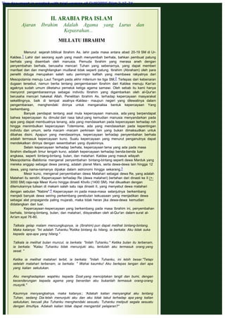II. ARABIA PRA ISLAM
Ajaran Ibrahim Adalah Agama yang Lurus dan
Kepasrahan...
 
MILLATU IBRAHIM
Menurut sejarah biblical Ibrahim As. lahir pada masa antara abad 20-19 SM di Ur-
Kaldea.1 Lahir dari seorang ayah yang masih menyembah berhala, bahkan pembuat patung
berhala yang disembah oleh manusia. Pemuda Ibrahim yang merasa aneh dengan
penyembahan berhala, berusaha mencari Tuhan yang sebenarnya, yang dapat memberi
manfaat dan dan menghilangkan mudlarat tidak seperti patung. Ibrahim (Abraham) oleh para
peneliti diduga merupakan salah satu pemimpin kafilah yang membawa rakyatnya dari
Mesopotamia menuju Laut Tengah pada akhir milenium ke tiga SM.2 Terlepas dari kebenaran
dugaan tersebut, namun berita tentang pengembaraan Ibrahim dari Kaldea menuju Kan'an
agaknya sudah umum diketahui pemeluk ketiga agama samawi. Oleh sebab itu kami hanya
menyorot pengembaraannya sebagai individu Ibrahim yang digambarkan oleh al-Qur'an
berusaha mencari hakekat Allah. Penelitian Ibrahim As. terhadap kepercayaan masyarakat
sekelilingnya, baik di tempat asalnya -Kaldea- maupun negeri yang dilewatinya dalam
pengembaraan, menghendaki dirinya untuk menganalisa bentuk kepercayaan Yang
berkembang.
Banyak pendapat tentang asal mula kepercayaan manusia, ada yang berpendapat
bahwa kepercayaan itu dimulai dari rasa takut yang kemudian manusia menyandarkan pada
apa yang dapat membuatnya tenang, ada yang mendasarkan pada kepercayaan terhadap roh
hingga menimbulkan kepercayaan Totemisme, ada yang mendasarkan pada kepentingan
individu dan umum, serta macam -macam perkiraan lain yang bukan dimaksudkan untuk
dibahas disini. Apapun yang mendasarinya, kepercayaan terhadap penyembahan berhala
adalah termasuk kepercayaan kuno. Suatu kepercayaan yang menurut penganutnya dapat
mendekatkan dirinya dengan sesembahan yang diyakininya.
Selain kepercayaan terhadap berhala, kepercayaan lama yang ada pada masa
Ibrahim diwilayah timur tengah kuno, adalah kepercayaan terhadap benda-benda luar
angkasa, seperti bintang-bintang, bulan, dan matahari. Kaldea yang masuk wilayah
Mesopotamia -Babilonia mengenal penyembahan bintang-bintang seperti dewa Marduk yang
mereka anggap sebagai dewa perang, adalah planet Mars, serta dewa-dewa lain hingga 12
dewa, yang nama-namanya dipakai dalam astronomi hingga sekarang.3
Mesir kuno, mengenal penyembahan dewa Matahari sebagai dewa Re, yang adalah
Matahari itu sendiri. Kepercayaan terhadap Re (dewa matahari) bertahan dari dinasti ke II (+-
3000 SM) raja-raja Mesir Kuno hingga dinasti Khofo (1400 SM). Hal dikuatkan dengan
ditemukannya tulisan di makam salah satu raja dinasti II, yang menyebut dewa matahari
dengan sebutan "Nabire".4 Kepercayaan ini pada masa-masa selanjutnya berkembang
menjadi banyak dewa seiring perkembang perebutan kekuasaan yang menjadikan dewa
sebagai alat propaganda paling mujarab, maka tidak heran jika dewa-dewa kemudian
didatangkan dari luar.
Kepercayaan-kepercayaan yang berkembang pada masa Ibrahim ini, penyembahan
berhala, bintang-bintang, bulan, dan matahari, diisyaratkan oleh al-Qur'an dalam surat al-
An'am ayat 76-80.
 
Tatkala gelap malam mencungkupnya, ia (Ibrahim) pun dapat melihat bintang-bintang.
Maka katanya: "Ini adalah Tuhanku."Ketika bintang itu hilang, ia berkata: Aku tidak suka
kepada apa-apa yang hilang."
 
Tatkala ia melihat bulan muncul, ia berkata: "Inilah Tuhanku." Ketika bulan itu terbenam,
ia berkata: "Kalau Tuhanku tidak menunjuki aku, tentulah aku termasuk orang yang
sesat. "
 
Ketika ia melihat matahari terbit, ia berkata: "Inilah Tuhanku, ini lebih besar."Tetapi
setelah matahari terbenam, ia berkata: " Wahai kaumku! Aku berlepas tangan dari apa
yang kalian sekutukan.
 
Aku menghadapkan wajahku kepada Dzat yang menciptakan langit dan bumi, dengan
kecenderungan kepada agama yang benardan aku bukanlah termasuk orang-orang
musyrik."
 
Kaumnya menyangkalnya, maka katanya:; 'Adakah kalian menyangkal aku tentang
Tuhan, sedang Dia telah menunjuki aku dan aku tidak takut terhadap apa yang kalian
sekutukan, kecuali jika Tuhanku menghendaki sesuatu. Tuhanku meliputi segala sesuatu
dengan ilmuNya. Adakah kalian tidak dapat mengambil pelajaran?"
 
This document is created with trial version of CHM2PDF Pilot 2.15.74.
 