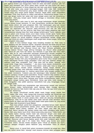 Jika dilihat adanya upaya akal yang kemudian dibarengi pengembaraan yang cukup
jauh, agaknya Ibrahim juga menggunakan media lain selain akal dalam upayanya, yaitu hati.
Seperti yang diceritakan oleh Qur'an bahwa beliau memiliki hati yang lembut dan santun.
Kriteria hati yang semacam ini hanya didapat dari olah batin yang serius. Dengan upaya akal
dan hati serta usaha yang sangat bersungguh-sungguh inilah maka Allah memberikan
petunjuk kepadanya. Penemuannya yang secara otodidak inilah yang menjadikan Ibrahim
menjadi orang yang sangat pasrah kepada Tuhannya. Sebab beliau sudah membuktikan
keberadaan Tuhan yang dicarinya itu melalui mata batinnya. Pertemuannya dengan Tuhan ini
tentu saja dengan sarana hati, sebab otak hanya sebagai sarana awal dari pencariannya.
Kepasrahan inilah yang menjadi ajaran Ibrahim sehingga ia menamakan dirinya muslim
(orang yang pasrah).
Ajaran Ibrahim pada masa itu tentu saja sangat bertentangan dengan pandangan
manusia tentang konsep ketuhanan. Di mana penyembahan berhala clan dewa dewi lebih
dapat mereka pahami dari pada pengesaan Allah. Adat kekeluargaan yang kuat menjadi
sarana untuk mempertahankan ajaran beliau. Itulah sebabnya maka Nabi-nabi yang datang
setelah nya kebanyakan dari keturunan beliau -khususnya para nabi dan rasul yang
diceritakan oleh Taurat, Injil clan al-Qur'an. Nabi Musa yang datang setelahnya juga masih
mempertahankan keluarga besar Bani Israel sebagai benteng ajaran Tauhid, walaupun pada
masa itu paham umat manusia secara umum belum mampu menalar ajaran Tauhid. Maka
tidak heran jika beliau harus berhadapan dengan Fir'aun yang menuhankan dirinya. Bahkan
sebagian umatnya pun pernah tergelincir mengikuti penyembahan berhala. Hingga pada
masa Uzair (Ezra) pun sistem kekeluargaan masih sangat ketat, dimana bangsa Yahudi tidak
boleh mengawini orang pagan.
Ajaran ini terus berlanjut hingga masa menjelang kenabian Isa. Pada masa itu
ajaran dipegang erat oleh kelompok Esenes, sementara kelompok bani Israel yang lain lebih
memilih bergabung dengan masyarakat pagan Romawi yang kala itu menguasai bangsa
Yahudi. Dari kelompok inilah (Esenes) muncul nabi Yahya (Yohanes pembabtis) yang
berjuang melawan Romawi hingga akhirnya tertangkap dan dibunuh akibat pengkhiatan
sekte Yahudi lain yaitu Farisi dan Saduki. Dua kelompok ini juga dicela oleh Yesus dalam
Injilnya. Nabi Isa As. yang melanjutkan perjuangan pendahulunya ternyata mengalami hal
yang sama. Pengkhiatan bangsanya yang berkomplot dengan Romawi membuatnya hanya
bertahan selama tiga tahun dalam masa dakwahnya. Berkomplotnya sebagian bangsa
Yahudi dengan Romawi inilah yang mengakibatkan ajaran tauhid Yesus menjadi terasimilasi
dengan kebudayaan Romawi hingga menjadikan Tuhan yang Satu dipahami sebagai tiga,
walaupun masih tetap mengatakan "Esa". Pada masa nabi Isa paham `keluarga' masih
sangat kental, hingga beliau mengatakan : "...aku diutus hanya kepada dombadomba yang
hilang dari umat Israel" . Hal ini bukanlah tanpa alasan, sebab pada masa itu bangsa lain
masih belum mampu menalar paham monoteisme. Apalagi bangsa Romawi yang
menguasai bangsa Israel, mitos dewa-dewi mereka masih sering diceritakan hingga saat ini.
Melihat kesinambungan ini, mestinya ajaran Kristen yang mengaku pengikut Yesus
(Isa) adalah monoteisme. Yudaisme yang ada sekarangpun tetap berpaham monoteisme,
walaupun syariatnya menjadi syariat nasionalisme. Kenapa Yudaisme tetap bertahan dengan
monoteismenya? Hal ini mudah ditebak karena hingga saat ini pun agama Yudaisme hanya
milik bangsa Yahudi. Artinya faktor "keluarga yang mampu mempertahankan tradisi" sangat
berpengaruh sebagai benteng ajaran Monoteisme. Hanya saja ketika tradisi keluarga itu
terlalu diunggulkan maka jadilah ajarannya nasionalisme buta yang menganggap bangsa
lain sebagai budak.
Doa Nabi Ibrahim yang menginginkan agar keturunannya menjadi para pemimpin
agama terwujud melalui kesinambungan peran keluarga dalam menjaga ajarannya.
Keluarga dari keturunan Nabi Ibrahim tidak saja yang dari Ishaq, tapi juga Isma'il yang kelak
menurunkan Muhammad.
Jika bangsa Yahudi/Israel memiliki silsilah nasab hingga sampai kepada Nabi
Ibrahim melalui Nabi Ishaq, maka bangsa Arab khususnya keluarga nabi Muhammad juga
memiliki nasab hingga sampai kepada Nabi Ibrahim melalui nabi Isma'il. Kita tidak perlu
mengupas tentang nasab ini secara panjang lebar, sebab jika ada yang mempertanyakan
keotentikannya, maka hal itu juga berlaku pada nasab nabi-nabi Israel (termasuk Yesus)
kepada Ibrahim As. Maka yang akan kita bahas adalah tradisi ajaran Ibrahim As, yang berada
di tanah Hejaz, lebih khususnya di tanah Makkah.
Pada masa jahiliyah, jazirah Arab -sebagaimana peradaban lainnya- masih dipenuhi
dengan paham -paham penyembahan berhala, pohon, hewan, fenomena alam, dan benda-
benda angkasa seperti bintang, matahari, dan bulan; seperti yang telah kita bahas
sebelumnya. Namun demikian ada diantara mereka yang masih memegang tradisi Ibrahim.
Mereka inilah yang disebut kaum Ahnaf, (literal-orang-orang yang lurus). Tradisi Ibrahim ada
pada mereka karena memang mereka masih satu keturunan dengan umat Israel yaitu
bangsa Semit. Sebagian mereka menganut ajaran Yudaisme karena bersinggunangan
dengan bangsa Yahudi yang menempati daerah-daerah pertanian yang subur seperti Yasrib
(Madinah). Keturunan semit lainnya disekitar jazirah Arab sudah mengenal ajaran Nasrani
yang berkembang sejak abad 4 M. melalui Siria. Paham yang mereka anut adalah
monoteisme karena rata-rata mereka mengikuti ajaran Ya'kubi (di Ghassan dan Syam),
walaupun sebagian mengikuti paham Nestorian yang menuhankan Yesus (di wilayah
Hirah).5
Secara umum, di Jazirah Arab, paham monoteisme bukanlah hal sangat baru. Maka
disini kita melihat bahwa faktor `keluarga' masih berperan dominan dalam penjagaan ajaran
This document is created with trial version of CHM2PDF Pilot 2.15.74.
 