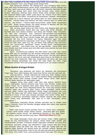 tauhid. Tidak mengherankan jika ajaran Nasrani yang mereka anut terdapat ajaran yang tidak
mengakui ketuhanan Yesus, yang dianggap gereja sebagai bid'ah.
Nabi Muhammad dilahirkan dari keluarga ahnaf yang memegang tradisi Ibrahim.
Kakek Nabi -Abdul Muntalibmisalnya pernah berujar mengorbankan putranya -Abdullah ayah
Nabi Saw-, seperti yang pernah dilakukan oleh nabi Ibrahim. Keponakan Rasulullah Waraqah
bin Noufal juga seorang tokoh ajaran ahnaf yang kemudian masuk nasrani -sebelum
kenabian Muhammad-. Beberapa ajaran Ibrahim dengan tradisi Hanifiyah yang dicemooh
oleh masyarakat Makkah pagan, adalah: puasa Asyura, haji, menjauhi minum khamr (seperti
yang dilakukan oleh Abu Bakar), menyambung tali persaudaraan, shadaqah, memerdekakan
budak (ketiga hal ini pernah dilakukan oleh sahabat Hakim bin Hizam sebelum Islam),6 dan
berkhalwat (menyepi-seperti yang dilakukan oleh Nabi); keseluruh ajaran ini mereka sebut
tahannuts atau tahannuf .7 Tahannuf dalam bentuk khalwat adalah ibadah mengasingkan
diri (`uzlah) dengan hitungan tertentu. Dan ibadah semacam ini dilakukan oleh para nabi
seperti yang termaktub dalam Bibel (lihat bab Ibadah).
Satu hal yang sangat penting dari tradisi Ibrahim yang dipegang teguh oleh para
Ahnaf, adalah penyembahan kepada Allah saja, seperti yang pernah dinyatakan oleh
Rasulullah pada masa sebelum kenabian, saat ditanya oleh Khadijah, beliau menyatakan,
"Aku tidak akan menyembah 'Uzza selamanya". Satu pernyataan yang membedakan
antara penyembahan kepada Allah dan penyembahan lain dari kepercayaan Arab. Itulah
sebabnya maka kata Allah hanya menunjuk kepada Allah saja sebagai Tuhan yang tidak
disekutukan oleh para Ahnaf, Nazarean, dan Esenes. Masyarakat pagan Arab adalah
masyarakat yang terkontaminasi kepercayaan nenek moyang, hingga mereka menempatkan
ilah-ilah lain selain Allah, sepert Uzza, lata, dan Manat. Itulah sebabnya maka nama-nama
mereka pun mencerminkan kepercayaan mereka, ada Abd Syams (hamba/penyembah
matahari), ada Abdul Uzza (hamba uzza), dan ada juga Abdullah (hamba Allah). Maka
nama Abdullah (ayah Nabi) merujuk pada nama Allah seperti yang disembah oleh para Ahnaf
pengikut ajaran Ibrahim.
Ajaran monoteisme yang diajarkan oleh Nabi Ibrahim yang sudah islam (pasrah
kepada Allah saja) kini dipertegas lagi oleh kenabian Muhammad, dengan menghancurkan
seluruh kepercayaan lama yang menyimpang dari ajaran Ibrahim. Hal yang sama dilakukan
oleh Yahya As. dan Isa As. yang ingin membersihkan ajaran Musa As. dan Ibrahim As. serta
nabi-nabi bani Israel sebelumnya. Maka tidak mengherankan jika kedua nabi yang hidup
sezaman mendapat pertentangan dari Yahudi dari sekte Saduki dan Parisi, hingga
menyebabkan kematian YahYa dan penganiayaan terhadap Isa As. dan pengikut keduanya.
 
 
Millatu Ibrahim di tangan Kristen
 
Monoteisme yang diajarankan oleh Ibrahim dan dilestarikan oleh keturunannya
hingga masa Yesus, ketika dipegang oleh orang-orang Romawi -yang tentu saja bukan dari
keturunan Ibrahim - ternyata melenceng dari tradisi yang sudah dipegang selama
berabad -abad oleh keturunan Ibrahim. Hal ini dapat dimaklumi bahwa masyarakat Romawi
yang tidak memiliki tradisi keluarga monoteis seperti bangsa Yahudi masih dipenuhi
pemikiran filsafat helenisme dan kepercayaan pagan.
Anggapan bahwa Yesus adalah `anak' tuhan pada awalnya, ditambah Paulus
dengan menempelkan sifat-sifat ketuhanan pada Yesus untuk kemudian menjadi bentuk
imajener Kristus. Hal ini tergambar dalam ajaran Gereje Paulus yang berbicara tentang
"Tuhan Bapak" dan "Anak Tuhan". Masyarakat Romawi dan Yunani yang empunya Filsafat
Helenisme segera saja menerima ajaran Paulus, karena pandangan mereka tentang
ketuhanan adalah Tripartite (tiga keberadaan). Mereka tinggal menambahkan satu unsur
saja yaitu Roh Qudus agar bisa selaras dengan pandangan mereka tentang tuhan. Karen
Armstrong (A History of God) yang mengutip pernyataan tokoh pemikir Trinitas abad IV
(Gregory of Nazianzus) menceritakan bagaimana masalah masuknya Roh Kudus dalam
jajaran Trinitas yang diperkenalkan pada abad ke N telah menimbulkan banyak
permasalahan. 8
Kepercayaan masyarakat Romawi terhadap dewa-dewi saat itu amatlah kental
hingga 2 misionaris, Paulus dan Barnabas dianggap sebagai dewa seperti yang tergambar
dalam Perjanjian Baru :
 
:"... Tatkala orang banyak nampak perbuatan Paulus itu, mereka itupun mengangkat
svaranya sambil berkata dengan bahasa Likaonia: ..Dewa-dewa telah turun kepada
kita menjelma menjadi manusia. Lalu digelarkannya Barnabas itu Zius, tetapi Paulus
Itu Hermes, sebab ialah pemberita yang utama. "(Kisah Rasul-Rasul 14:11-12).
 
Kini, sangat disayangkan bahwa pada saat manusia modern melihat paganisme
sebagai hal yang dikesampingkan dan tahayyul, otoritas Gereja malah semakin getol
mempertahankan penodaan monoteisme dengan kepercayaan peradaban kuno yang sering
memandang dewa-dewa sebagai "tiga keberadaan".9 Logika manapun tidak akan sampai
pada pernyataan bahwa tiga adalah satu, atau satu adalah tiga. Apalagi salah satu dari
ketiganya adalah dilahirkan oleh seorang wanita dan memakan makanan. Memang agak
rumit, umat Kristen percaya bahwa Tuhan itu satu, tapi pada saat yang sama mereka percaya
100% bahwa Yesus adalah Tuhan, sama percayanya bahwa Yesus juga 100% manusia.
This document is created with trial version of CHM2PDF Pilot 2.15.74.
 
