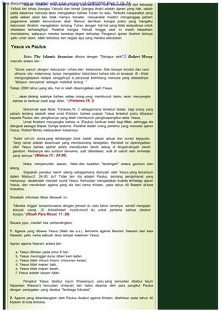 Ajaran Ibrahim (monoteisme) yang dipertahankan oleh keturunannya dari keluarga
Ya'kub bin Ishaq (bangsa Yahudi) dan Ismail (bangsa Arab) adalah ajaran yang hak, sebab
pada dasarnya manusia akan mengatakan bahwa Tuhan itu satu. Terbukti masyarakat yang
pada sekian abad lalu tidak mampu menalar, masyarakat modern menganggap paham
paganisme adalah kemunduran akal. Namun demikian kenapa justru yang mengaku
keturunan Ibrahim mengatakan tentang Tuhan dengan hal-hal yang tidak selayaknya untuk
dikatakan terhadapNya. Padahal bangsa Yahudi hingga saat ini masih berpaham
monoteisme, walaupun mereka bersikap kejam terhadap Penganut ajaran Ibrahim lainnya
yaitu umat Islam. Allah terbebas dari segala apa yang mereka sekutukan.
 
Yesus vs Paulus
 
Buku The Islamic Invasion dibuka dengan "Sekapur sirih"10
Robert Morey
menulis antara lain :
 
"Dunia penuh dengan kekusutan ruhani dan kebenaran. Ada banyak kondisi dan cara
dimana kita melenceng tanpa mengetahui betul-betul bahwa kita ini tersesat. Al - Kitab
mengungkapkan betapa canggihnya si penyesat ketimbang manusia yang disesatinya:
"Iblispun menyamar sebagai malaikat terang. "
 
Tetapi, 2000 tahun yang lalu, hal ini telah diperingatkan oleh Yesus:
 
' .....akan datang saatnya bahwa setiap orang yang membunuh kamu akan menyangka
bahwa ia berbuat bakti bagi Allah. " (Yohanes,16: l)
 
Menyimak ayat Bibel, Yohanes,16: 2 sebagaimana tersebut diatas, bagi orang yang
paham tentang sejarah awal umat Kristiani, bahwa ucapan Yesus tersebut justru ditujukan
kepada Paulus dan pengikutnya yang telah membunuh pengikutpengikut setia Yesus.
Umat Kristiani menyangka bahwa ia (Paulus) berbuat bakti bagi Allah, sehingga dia
diangkat sebagai Bapak Gereja sedunia. Padahal dialah orang pertama yang menodai ajaran
Yesus. Robert Morey melanjutkan tulisannya.
 
"Itulah ciri-ciri dunia yang kehilangan tolok hakiki: alasan aktual don nurani kejujuran.
Yang ramai adalah kesemuan yang membonceng kesejatian. Kembali ini diperingatkan
oleh Yesus bahwa sijahat selalu menaburkan benih lalang di fengah-tengah benih
gandum. Keduanya lalu tumbuh bersama, sulit dibedakan, sulit di cabufi satu terhadap
yang lainnya." (Matius,13 : 24-30).
 
Maka menjamurlah alasan, fakta clan keadilan "tandingan" antara gandum clan
lalang.
Siapakah penabur benih lalang sebagaimana disinyalir oleh Yesus yang tercantum
dalam Matius,l3 :24-30, itu? Tidak lain dia adalah Paulus, seorang pengkhianat yang
menyusup seolaholah menjadi murid Yesus. Kemudian mengadakan kudeta terhadap ajaran
Yesus, dan mendirikan agama yang dia beri nama Kristen, pada tahun 40 Masehi di kota
Antiokhia.
 
Simaklah informasi Bibel dibawah ini:
 
"Mereka tinggal bersama-sama dengan jemaat itu satu tahun lamanya, sambil mengajar
banyak orang. Di Antiokhialah murid-murid itu untuk pertama kalinya disebut
Kristen." (Kisah Para Rasul, 11 :26)
 
Secara jujur, marilah kita perbandingkan:
 
1. Agama yang dibawa Yesus (Nabi Isa a.s.), bernama agama Nasrani. Nasrani dari kata
Nasaret, yaitu nama sebuah desa tempat kelahiran Yesus.
 
Ajaran agama Nasrani antara lain:
a. Yesus dikhitan pada umur 8 hari  
b. Yesus meninggal dunia diberi kain kafan.
c. Yesus tidak minum khamr (minuman keras).
d. Yesus tidak makan babi.
e. Yesus tidak makan darah.
f. Yesus adalah utusan Allah.
 
Pengikut Yesus disebut kaum Khawariyun yaitu yang kemudian disebut kaum
Nazarean (Nasrani) kemudian Unitarian dan habis dibantai oleh para pengikut Paulus
dengan penjagalan yang disebut "lembaga Inkuisisi".
2. Agama yang dikembangkan oleh Paulus disebut agama Kristen, dilahirkan pada tahun 40
Masehi di kota Antiokia.
This document is created with trial version of CHM2PDF Pilot 2.15.74.
 