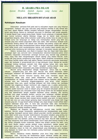 II. ARABIA PRA ISLAM
Ajaran Ibrahim Adalah Agama yang Lurus dan
Kepasrahan...
 
MILLATU IBRAHIM DITANAH ARAB
 
Kehidupan Kesukuan
 
Kebanyakan penduduk Arab pada saat itu merupakan angota suku yang hidupnya
mengembara, meskipun ada juga suku-suku yang hidupnya menetap di satu tempat atau
kota kecil, seperti Makkah. Mereka menjalani kehidupan dengan mengandalkan unta dan
ternak yang lainnya. Karena itu, kehidupan suku-suku ini ditentukan oleh kondisi geografis.
Di banyak daerah hujan sangat jarang terjadi. Setelah musim penghujan di beberapa daerah
akan muncul tumbuhan selama beberapa minggu dan ke daerah itulah suku-suku
pengembara bergerak, tetapi ketika tumbuhan sudah kering mereka harus ke areal di mana
terdapat sumur dan tampungan air. Setiap suku membutuhkan daerah yang lebih luas
daripada yang bisa mereka pergunakan dalam satu waktu. Oleh karenanya, terdapat suatu
pemahaman tentang adanya hak sebuah suku terhadap satu padang rumput, dan sebuah
suku yang kuat akan tetap mempertahankan haknya dengan kekuasaan. Ketika sebuah suku
sudah terlalu lemah untuk mempertahankan haknya, suku tersebut dapat menarik suku lain
yang kuat untuk mendukung dan melindungi, hubungan ini merupakan sesuatu yang lazim.
Selama berabad-abad, suku Badui di kawasan Hijaz dan Nejed telah hidup dalam
persaingan tajam satu sama lain demi memperebutkan kebutuhan-kebutuhan pokok. Untuk
membantu masyarakat menanamkan semangat komunal yang esensial bagi pertahanan
hidup, orang Arab telah mengembangkan sebuah ideologi yang disebut Muru'ah, suatu
konsep etik yang banyak mengandung fungsi agama. Dalam pengertian konvensional, orang
Arab hanya memiliki sedikit waktu bagi agama. Mereka mempunyai sekumpulan dewa-dewa
pagan dan beribadat di tempat-tempat suci ini bagi kehidupan ruhani. Mereka tak memiliki
pandangan tentang kehidupan sesudah mati, tetapi percaya bahwa dahr, yang dapat
diterjemahkan sebagai "waktu" dan "nasib", sangatlah penting -sebuah sikap yang
barangkali esensial dalam masyarakat yang angka kematiannya begitu tinggi.
Muru'ah sering diterjemahkan sebagai "kejantanan", namun kata itu memiliki
cakupan pengertian yang jauh lebih luas: Muru'ah bisa berarti keberanian dalam
peperangan, kesabaran dan ketabahan dalam penderitaan, dan kesetiaan mutlak kepada
suku.11 Nilai-nilai muru'ah menuntut seorang Arab untuk mematuhi sayyid atau
pemimpinnya setiap saat, tanpa peduli keselamatan dirinya sendiri: dia harus
mendedikasikan diri kepada tugas-tugas mulia melawan semua kejahatan yang dilakukan
terhadap suku dan melindungi anggota-anggotanya yang lemah. Untuk menjamin
kelangsungan hidup suku, sayyid membagi kekayaan dan harta miliknya dan membalas
kematian satu anggotanya dengan membunuh satu anggota suku si pelaku pembunuhan.
Balas dendam atau utang nyawa balas nyawa merupakan satu-satunya cara untuk
menjamin sedikit keamanan sosial di wilayah yang tak mengenal kekuasaan sentral ini, di
mana setiap kelompok suku merupakan hukum bagi dirinya sendiri dan tak terdapat sesuatu
yang bisa dipersamakan dengan angkatan kepolisian zaman sekarang. Jika seorang
pemimpin suku gagal membalas dendam, sukunya akan kehilangan martabat sehingga
suku-suku lain akan merasa bebas untuk membunuh anggota sukunya tanpa dihukum.
Hukum balas, dengan demikian telah menjadi bentuk keadilan yang lazim. Ini berarti bahwa
tak ada satu suku pun yang dengan gampang dapat memperoleh yang derajat lebih tinggi
daripada yang lain. Ini juga berarti bahwa berbagai suku dapat dengan mudah terlibat dalam
lingkaran kekerasan tanpa akhir, di mana satu penuntutan balas akan menimbulkan
pembalasan yang lain jika orang-orang merasa bahwa balas dendam itu dilakukan secara
tidak proporsional terhadap kesalahan asalnya.
Meskipun tak diragukan lagi kebrutalannya, muru'ah tetap memiliki banyak
kelebihan. Muru'ah sangat menekankan egalitarianisme dan ketidakpedulian pada materi,
yang, lagi-lagi, barangkali esensial dalam wilayah yang tidak memiliki persediaan kebutuhan
pokok dalam jumlah yang memadai: kedermawanan merupakan kebajikan yang penting dan
mengajarkan orang-orang Arab untuk tidak mengkhawatirkan hari esok. Sifat-sifat ini,
sebagaimana akan kita saksikan, penting maknanya bagi Islam. Muru'ah telah berdampak
baik bagi orangorang Arab selama berabad-abad, namun sejak abad keenam konsep itu tak
lagi mampu menjawab kondisi modernitas. Selama fase terakhir periode Pra Islam, yang
oleh kaum Muslim disebut periode jahiliyah (masa kebodohan), ketidak puasan dan
kekosongan spiritual telah menyebar luas. Orang Arab dikepung dari semua sisi modern
mulai menembus masuk ke Arab dari wilayah-wilayah yang berpenghuni; para saudagar
yang bepergian ke Suriah atau Irak membawa pulang kisah-kisah mengagumkan tentang
kehebatan peradaban.
Namun, tampaknya mereka ditakdirkan untuk terus hidup dalam barbarisme.
Peperangan antar suku yang tak hentihentinya terjadi membuat mereka tak mampu
mengumpulkan sumber daya mereka yang hanya sedikit itu dan menjadi orang Arab bersatu.
This document is created with trial version of CHM2PDF Pilot 2.15.74.
 