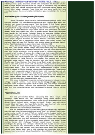 Merek adapat menentukan nasib sendiri dan mendirikan sebuah peradaban sendiri.
Sebaliknya mereka justru Senantiasa terbuka untuk dieklploitasi oleh kekuatan-kekuatan
besar: buktinya, wilayah yang lebih subur dan canggih di Arab Selatan yang kini dekenal
sebagai Yaman (yang memiliki keuntungan dari hujan muson) telah menjadi sekadar satu
provinsi dalam wilayah kekuasaan Persia. Pada saat yang sama, ide-ide baru yang
menembus kawasan itu memperkenalkan individualisme yang meruntuhkan etos komunal
lama.
 
Kondisi keagamaan masyarakat (Jahiliyah)
 
Jazirah Arab selatan, Arabia Felix kuno, dikenal karena kekayaannya, namun ketika
Rasulullah saw lahir (570) masa kegemilangannya tidak ada. Politeisme kuno secara luar
digantikan oleh pengaruh-pengaruh agama Yahudi dan Kristen. Di Arab Tengah, agama
yang lebih "primitif" masih tetap eksis, disertai dengan kebiasaan membanggakan kekuatan
suku yang hebat. Gua-gua dan batu dianggap suci dan memiliki kekuatan yang diberkati,
barakah. Hal ini adalah kebiasaan bangsa Semit. Sebuah pusat peribadatan batu adalah
Mekkah, tempat Hajar Aswad (batu hitam) di sebelah tenggara Ka'bah yang merupakan
tujuan tahunan dari Haji tahunan. Hubungan dagang dan pasarpasar didirikan selama
empat bulan suci, saat itu perang dan pembunuhan dilarang, serta anggota seluruh suku
dan keturunan bangsa Arab melakukan perjalanan ke tempat suci. Bangsa Arab disituasikan
dalam wilayah pengaruh Byzantium dan Persia, keduanya merupakan rekan dagang
masyarakat Mekkah dan ini memfasilitasi kontak seluruh koloni Kristen mungkin tidak
ditemukan dalam hati orang Arab. Demikian pula, terdapat wilayah Yahudi dekat Madinah,
bahkan Raja Sheba berpindah ke agama Yahudi pada sekitar tahun 500.
Orang Yahudi dan Kristen, mitra dagang yang sering berhubungan dengan orang-
orang Arab, acap mencela mereka sebagai orang-orang barbar yang tidak memperoleh
wahyu dari Tuhan. Orang Arab merasakan campuran rasa benci dan hormat kepada orang-
orang yang memiliki pengetahuan yang tak mereka punyai ini. Yudaisme dan Kristen tidak
mendapat banyak kemajuan di kawasan itu, meskipun orang Arab mengakui bahwa bentuk
agama yang progresif ini sebenarnya lebih unggul daripada paganisme tradisional mereka.
Ada beberapa suku Yahudi yang tidak jelas asal-usulnya di pemukiman Yatsrib (kernudian
menjadi Madinah) dan Fadak, hingga ke utara Makkah, serta beberapa suku utara di
perbatasan antara imperium Persia dan Byzantium yang telah beralih menganut aliran
Monofisit atau Kristen Nestorian. Akan tetapi, orang Badui sangat independen, mereka
bertekad untuk tidak jatuh ke bawah salah satu kekuatan adidaya seperti saudara-saudara
mereka di Yaman dan sangat menyadari bahwa baik orang Persia maupun Byzantium telah
menggunakan agama Yahudi dan Kristen untuk mengembangkan pola-pola imperial
mereka di kawasan itu. Mereka barangkali juga menyadari bahwa baik orang Persia maupun
Byzantium telah menggunakan agama Yahudi dan Kristen untuk mengembangkan pola-pola
imperial mereka di kawasan itu. Mereka barangkali juga menyadari secara naluri bahwa
mereka telah mengalami dislokasi cultural yang cukup parah, seiring erosi tradisi-tradisi
mereka sendiri. Mereka sama sekali tak merasa menginginkan sebuah ideologi baru,
apalagi yang terungkap dalam bahasa dari tradisi asing.
Oleh karena itu, kehidupan menyembah berhala itu tetap subur di kalangan mereka,
sehingga pengaruh demikian ini pun sampai kepada tetangga-tetangga mereka yang
beragama Kristen di Najran dan agama Yahudi di Yathrib, yang pada mulanya memberikan
kelonggaran kepada mereka, kemudian turut menerimanya. Hubungan mereka dengan
orang Arab yang menyembah berhala untuk mendekatkan diri kepada Tuhan itu baik-baik
saja.
 
Paganisme Arab
 
Cara-cara penyembahan berhala orang-orang Arab dahulu banyak sekali
macamnya. Setiap kabilah atau suku mempunyai patung sendiri sebagai pusat
penyembahan. Sesembahansesembahan zaman jahiliah ini pun berbeda-beda pula antara
sebutan shanam (patung), wathan (berhala) dan nushub. Shanam ialah dalam bentuk
manusia dibuat dari logam atau kayu. Wathan demikian juga dibuat dari batu, sedang
nushub. adalah batu karang tanpa suatu bentuk tertentu. Beberapa
kabilah melakukan cara-cara ibadahnya sendiri-sendiri.
Ada tiga sesembahan Arab kuno yang secara khusus disenangi oleh orang-orang
Arab Hijaz, yaitu Al-Lat (yang secara sederhana berarti "Dewi") dan Al-Uzza (Yang Perkasa),
masing. masing memiliki kuil suci di Thaif dan Nakhlah, sebelah tenggara Makkah, dan
Manat (Sang Penentu), yang kuil sucinya bertempat di Qudaid, di pesisir Laut Merah. Mereka
sering disebut banat Allah , yang arti harfiahnya Anak Perempuan Allah, tetapi tidak
merupakan sesembahan yang telah berkembang sepenuhnya, Orang Arab menggunakan
istilah kekeluargaan seperti itu untuk menyatakan suatu hubungan yang abstrak: dengan
demikian, banatal -dahr (harfiahnya "putri-putri nasib") sekedar bermakna ketidak
beruntungan atau pasang surut kehidupan. Istilah banat Allah mungkin sekedar merujuk
kepada "wujud-wujud suci", Sesembahan ini tidak diwakili oleh patung yang realistic di
dalam kuil-kuil, tetapi oleh batu-batu besar yang berdiri tegak, seperti yang terdapat di
kalangan orang Kanaan kuno. Batu itu tidak disembah oleh orang-orang Arab secara
langsung, tetapi hanya menjadi sebuah focus keilahian. Seperti Makkah dengan Ka'bahnya,
This document is created with trial version of CHM2PDF Pilot 2.15.74.
 