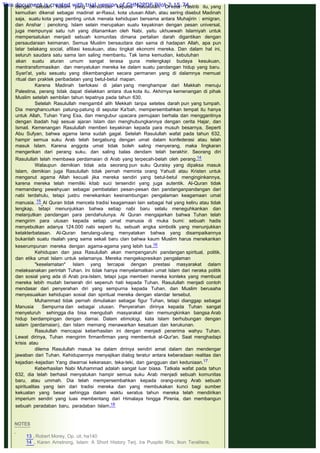 dengan sebuah hukum yang bersumber kepada Rasulullah. Di kota Yastrib itu, yang
kemudian dikenal sebagai madinat ar-Rasul, kota utusan Allah, atau sering disebut Madinah
saja, suatu kota yang penting untuk menata kehidupan bersama antara Muhajirin : emigran,
dan Anshar : penolong. Islam selain merupakan suatu keyakinan dengan pesan universal,
juga mempunyai satu ruh yang ditanamkan oleh Nabi, yaitu ukhuwwah Islamiyah untuk
mempersatukan menjadi sebuah komunitas dimana pertalian darah digantikan dengan
persaudaraan keimanan. Semua Muslim bersaudara dan sama di hadapan Allah, apa pun
latar belakang social, afiliasi kesukuan, atau tingkat ekonomi mereka. Dan dalam hal ini,
seluruh saudara satu sama lain saling membantu. Tak lama kemudian, kebutuhan
akan suatu aturan umum sangat terasa guna melengkapi budaya kesukuan,
mentransformasikan dan menyatukan mereka ke dalam suatu pandangan hidup yang baru.
Syari'at, yaitu sesuatu yang dikembangkan secara permanen yang di dalamnya memuat
ritual dan praktek peribadatan yang betul-betul mapan.
Karena Madinah berlokasi di jalan yang menghampar dari Makkah menuju
Palestina, perang tidak dapat dielakkan antara dua kota itu. Akhirnya kemenangan di pihak
Muslim setelah sembilan tahun tepatnya pada tahun 630.
Setelah Rasulullah mengambil alih Mekkah tanpa setetes darah pun yang tumpah.
Dia menghancurkan patung-patung di seputar Ka'bah, mempersembahkan tempat itu hanya
untuk Allah, Tuhan Yang Esa, dan mengubur upacara pemujaan berhala dan menggantinya
dengan ibadah haji sesuai ajaran Islam dan menghubungkannya dengan cerita Hajar, dan
Ismail. Kemenangan Rasulullah memberi keyakinan kepada para musuh besarnya, Seperti
Abu Sufyan, bahwa agama lama sudah gagal. Setelah Rasulullah wafat pada tahun 632,
hampir semua suku Arab telah bergabung dengan umat dalam konfederasi atau telah
masuk Islam. Karena anggota umat tidak boleh saling menyerang, maka lingkaran
mengerikan dari perang suku, dan saling balas dendam telah berakhir. Seorang diri
Rasulullah telah membawa perdamaian di Arab yang terpecah-belah oleh perang.14
Walaupun demikian tidak ada seorang pun suku Quraisy yang dipaksa masuk
Islam, demikian juga Rasulullah tidak pernah meminta orang Yahudi atau Kristen untuk
menganut agama Allah kecuali jika mereka sendiri yang betul-betul menginginkannya,
karena mereka telah memiliki kitab suci tersendiri yang juga autentik. Al-Quran tidak
memandang pewahyuan sebagai pembatalan pesan-pesan dan pandanganpandangan dari
nabi terdahulu, tetapi justru menekankan kesinambungan pengalaman keagamaan umat
manusia. 15 Al Quran tidak mencela tradisi keagamaan lain sebagai hal yang keliru atau tidak
lengkap, tetapi menunjukkan bahwa setiap nabi baru selalu meneguhkankan dan
melanjutkan pandangan para pendahulunya. Al Quran mengajarkan bahwa Tuhan telah
mengirim para utusan kepada setiap umat manusia di muka bumi: sebuah hadis
menyebutkan adanya 124.000 nabi seperti itu, sebuah angka simbolik yang menunjukkan
ketakterbatasan. Al-Quran berulang-ulang menyatakan bahwa yang disampaikannya
bukanlah suatu risalah yang sama sekali baru clan bahwa kaum Muslim harus menekankan
keserumpunan mereka dengan agama-agama yang lebih tua.16
Kehidupan dan jasa Rasulullah akan mempengaruhi pandangan spiritual, politik,
dan etika umat Islam untuk selamanya. Mereka mengekspresikan pengalaman
"keselamatan" Islam yang tercapai dengan prestasi masyarakat dalam
melaksanakan perintah Tuhan. Ini tidak hanya menyelamatkan umat Islam dari neraka politik
dan sosial yang ada di Arab pra-Islam, tetapi juga memberi mereka konteks yang membuat
mereka lebih mudah berserah diri sepenuh hati kepada Tuhan. Rasulullah menjadi contoh
mendasar dari penyerahan diri yang sempurna kepada Tuhan, dan Muslim berusaha
menyesuaikan kehidupan sosial dan spiritual mereka dengan standar tersebut.
Muhammad tidak pernah dimuliakan sebagai figur Tuhan, tetapi dianggap sebagai
Manusia Sempurna dan sebagai utusan. Penyerahan dirinya kepada Tuhan sangat
menyeluruh sehingga dia bisa mengubah masyarakat dan memungkinkan bangsa Arab
hidup berdampingan dengan damai. Dalam etimologi, kata Islam berhubungan dengan
salam (perdamaian), dan Islam memang menawarkan kesatuan dan kerukunan.
Rasulullah mencapai keberhasilan ini dengan menjadi penerima wahyu Tuhan.
Lewat dirinya, Tuhan mengirim firmanfirman yang membentuk al-Qur'an. Saat menghadapi
krisis atau
dilema Rasulullah masuk ke dalam dirinya sendiri amat dalam dan mendengar
jawaban dari Tuhan. Kehidupannya menyajikan dialog teratur antara keberadaan realitas dan
kejadian -kejadian Yang diwarnai kekerasan, teka-teki, dan gangguan dari keduniaan.17
Keberhasilan Nabi Muhammad adalah sangat luar biasa. Tatkala wafat pada tahun
632, dia telah berhasil menyatukan hampir semua suku Arab menjadi sebuah komunitas
baru, atau ummah. Dia telah mempersembahkan kepada orang-orang Arab sebuah
spiritualitas yang lain dari tradisi mereka dan yang membukakan kunci bagi sumber
kekuatan yang besar sehingga dalam waktu seratus tahun mereka telah mendirikan
imperium sendiri yang luas membentang dari Himalaya hingga Pirenia, dan membangun
sebuah peradaban baru, peradaban Islam.18
 
 
NOTES
 
13 . Robert Morey, Op. cit. ha140
14 . Karen Amstrong, Islam: A Short History Terj. Ira Puspito Rini, Ikon Teralitera,
This document is created with trial version of CHM2PDF Pilot 2.15.74.
 