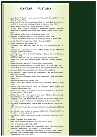 DAFTAR PUSTAKA
 
 
 Abas, Zainal Arifin, Peri Hidup Muhammad Rasulullah Saw., Jilid II A, Firma
Rahmat, Medan, 1952.
 Abdil Hadi, Dr. Abu Muhammad Abdul Mahdi bin Abdil Qodir bin, Pro£, AI-
madkhal ila as-sunnah an-nabawiyyah, Daar al-I'tishaam, Cairo, 1999.
 Ahmed Deedat, The Choise, Pustaka al-Kautsar, th. 1999.
 Al-`Aqad, Abas Mahmud, Abqariyyatu Muhammad -terjemah Indonesia
"Kejeniusan Muhammad" oleh Gazirah Abdi Ummah, Pustaka Azzam, Jakarta,
2001.
Allah, Al-Haiah al-Mashriyah al-`Amah lilkitab, Kairo, 1998.
 Al-Bukhari, Shahih AI-Bukhari, Vol. 1-VI, Daar al-Fikr, Beirut, 1994.
 Al-Jauhari, Ash-Shihah, Daar al-`Ilm li al-Malayin, Vol. IV Cet. III, Beirut, 1984.
 Alkitab Edisi Mllenium, Lembaga Alkitab Indonesia, th. 2003.
 Alkitab, ditempatkan oleh Gedeon, 1976.
 AI-Qordlowi, Yusuf, Kaifa nata `amalu ma `a al-Qur'an. Dar asSyuruq, cet I, th.
1999.
 Al-Qur'an dan Terjemahnya, Mujamma' al-Malik Fahd li Thiba'at al-Mush-haf
asy-Syarif, Madinah-Saudi Arabia.
 Amstrong, Karen, Islam: A ShortHistory Terj. Ira Puspito Rini, Ikon Teralitera,
Yogyakarta, 2002.
Muhammad Sang Nabi, terj. Sirikit Syah, Risalah Gusti, Surabaya, 2003.
Perang Suci (Holy War), terjemah Hikmat Darmawan, Serambi, Cetakan I,
2003.
Sejarah Tuhan, terj. Zaimul Am, Penerbit Mizan, Bandung,2002.
 As-Suyuthi, a1-Itqaan fi Ulum al-Qur'an, Daar al-Fikr, Cet. III, Vol. I Beirut, 1951.
 Ataur Rahim, Muhammad, Dr., Misteri Yesus dalam sejarah, Pustaka Dai, 1994.
 Azimabadi, Badar, Akhirnya Kupilih Jalam Selamat, Penerbit Marja'.
 Bint asy-Syathi', Tarajum Sayyidat Bait an-Nubuwwah, Daar alKutub al-`Ilmiyah,
Beirut, Cet. III, th. 1982.
 Chalil, Munawar, Kelengkapan Tarikh Nabi Muhammad, Gema Insani Press,
Jakarta, 2001.
 Dogmatika Masa Kini, BPK Jakarta, 1976.
Hamid, Ahmad, KIAI HAMID Pasuruan, LISLam -Pasuruan, cetakan V, tahun
2003.
 Handono, Hj. Irena, Perayaan Natal 25 Desember - Antara Dogma dan
Toleransi, Bima Rodheta, 2003.
 Hasan, Husain al-Haj, Dr., tladarah al-Arab fi Shadr a1-Islam, al-Muassasah
al-Jami'iyyah-Beirut, Cet. I, 1992.
 Hofman, Murad W,       Menengok kembali Islam kita, terj. Rahmani Astuti,
Pustaka Hidayah, Bandung, 2002, ha1207.
Bangkitnya Agama, tetj. Abdullah Ali, Pt. Serambi Ilmu Semesta, Jakarta, 2003.
 Ibnu Hisyam, As-Sirah an-Nabawiyyah, Jilid I, Daar al-Manar, Kairo, 1999.
 Ibnu Katsir, A1 Bidayah wa-an Nihayah, Daar al-Kutub alIlmiyah, Beirut, Cet. I,
1985.
Tafsir al-Qur'an al-'Adzim, Daar al-Kutub al`Ilmiyah, Beirut, Cet. III, th. 2003, jilid
II.
 Ibnu Mandzur, Lisan al-Arab, al-Mu'assah al-Mashriyah alAmah Li at-Ta hf wa
al-Anba' wa an-Nashr, Kairo, Vol. XI.
 Ibnu Taimiyah, Majmu'f'atawa syaikh al-islam Ahmad ibnu Taimiyyah, Vol. 17,
1997,
 Ikhtisar Dogmatika, BPK Jakarta, 1965.
 Imam Ahmad Ibn I Iambal, Mu.snad, vol. V, Daar al-Fikr, Beirut.
 Imam AI-Ghozali. lhya' Ulumiddin. Jilid I.
 Imam Muslim, Shahih Muslim, Jilid ll, Daaral-Fikr, Beirut, 1993. Imam Tirmidzi,
kitab al-birri wa ash-shilah, bab maa jaa'a fi rahmat an-naas.
 J.J.G Jansen, The lnterpretation ofthe Qoran in Modern F.gypt. Terjemah.
Diskursus Tafsir AI-Qur'an Modern, oleh Hairussalim, Syarif Hidayatullah. PT
Tiara Wacana, Jogja, tahun : 1997.
This document is created with trial version of CHM2PDF Pilot 2.15.74.
 