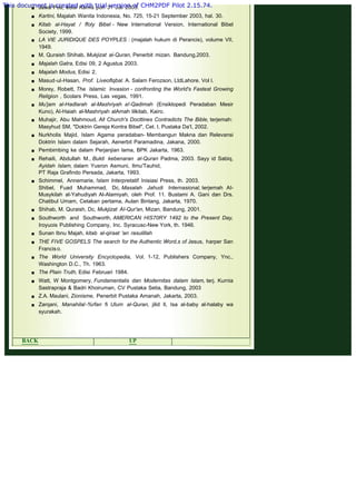 .
 Jawa Pos, edisi Kamis pon 31 Juli 2003.
 Kartini, Majalah Wanita Indonesia, No. 725, 15-21 September 2003, hal. 30.
 Kitab al-Hayat / ffoly Bibel - New lnternational Version, International Bibel
Society, 1999.
 LA VlE JURlDlQUE DES POYPLES : (majalah hukum di Perancis), volume VII,
1949.
 M. Quraish Shihab, Mukjizat al-Quran, Penerbit mizan. Bandung,2003.
 Majalah Gatra, Edisi 09, 2 Agustus 2003.
 Majalah Modus, Edisi 2.
 Masud-ul-Hasan, Prof. Liveoflqbal. A. Salam Ferozson, LtdLahore. Vol l.
 Morey, Robett, The lslamic lnvasion - confronting the World's Fastest Growing
Religion , Scolars Press, Las vegas, 1991.
 Mu'jam al-Hadlarah al-Mashriyah a!-Qadimah (Ensiklopedi Peradaban Mesir
Kuno), AI-Haiah al-Mashriyah alAmah lilkitab, Kairo.
 Muhajir, Abu Mahmoud, All Church's Docttines Contradicts The Bible, terjemah:
Masyhud SM, "Doktrin Gereja Kontra Bibel", Cet. I, Pustaka Da'I, 2002.
 Nurkholis Majid, Islam Agama peradaban- Membangun Makna dan Relevansi
Doktrin Islam dalam Sejarah, Aenerbit Paramadina, Jakana, 2000.
 Pembimbing ke dalam Perjanjian lama, BPK Jakarta, 1963.
 Rehaili, Abdullah M., Bukti kebenaran al-Quran Padma, 2003. Sayy id Sabiq,
Ayidah Islam, dalam Yusron Asmuni, Ilmu'Tauhid,
PT Raja Grafindo Persada, Jakarta, 1993.
 Schimmel, Annemarie, !slam Interpretatif. Inisiasi Press, th. 2003.
Shibel, Fuad Muhammad, Dc, Masalah Jahudi Internasional, terjemah AI-
Musykilah al-Yahudiyah Al-Alamiyah, oleh Prof. 11. Bustami A. Gani dan Drs.
Chatibul Umam, Cetakan pertama, Aulan Bintang, Jakarta, 1970.
 Shihab, M. Quraish, Dc, Mukjizat AI-Qur'an, Mizan, Bandung, 2001.
 Southworth and Southworth, AMERlCAN HIS70RY 1492 to the Present Day,
Iroyuois Publishing Company, Inc. Syracusc-New York, th. 1946.
 Sunan Ibnu Majah, kitab al-qiraat 'an rasulillah
 THE FIVE GOSPELS The search for the Authentic Word,s of Jesus, harper San
Franciso.
 The World University Encyclopedia, Vol. 1-12, Publishers Company, Ync.,
Washington D.C., Th. 1963.
 The Plain Truth, Edisi Februari 1984.
 Watt, W Montgomery, Fundamentalis dan Modernitas dalam lslam, terj. Kurnia
Sastrapraja & Badri Khoiruman, CV Pustaka Setia, Bandung, 2003
 Z.A. Maulani, Zionisme, Penerbit Pustaka Amanah, Jakarta, 2003.
 Zarqani, Manahilal-%rfan fi Ulum al-Quran, jilid Il, Isa al-baby al-halaby wa
syurakah.
 
 
BACK UP NEXT
This document is created with trial version of CHM2PDF Pilot 2.15.74.
 