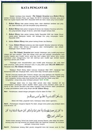 KATA PENGANTAR
 
Setelah membaca buku berjudul : The Islamic Invasion karya Robert Morey,
terbitan Christian Scholars Press, Las Vegas, NV 88119, berbahasa Indonesia yang penuh
fitnah dan hujatan kepada Allah SWT, Rasulullah SAW dan Islam; kesan yang muncul adalah :
1. Robert Morey tidak paham tentang Islam. Islam ditafsirkan berdasar apa yang
ada dalam benaknya, jauh dari kenyataan yang sebenarnya.
 
2. Robert Morey tidak paham mengenai Al Qu'ran dan Asbabun Nuzulnya serta ilmu-
ilmu yang berkaitan dengan Al Qur'an, serta tidak mengerti bahasa Arab.
 
3. Robert Morey tidak paham tentang Hadits Rasulullah SAW dan Asbab Wurud
(sebab -sebab datangnya hadist), dan berbagai ilmu yang menyangkut Hadist
Rasulullah SAW.
 
4. Bahkan Robert Morey tidak paham tentang Kristen dan Bibelnya.
 
5. Tulisan Robert Morey tendensius dan tidak obyektif, Menebar kebencian terhadap
Islam, bahkan tidak tertutup kemungkinan akan membangkitkan rasa antipati
dikalangan Kaum Kristiani sendiri.
Buku The Islamic Invasion telah beredar dikalangan para muallaf yang katanya
didapat dari para penginjil. Tidak bisa diduga untuk apa para penginjil menyebarkan buku
tersebut kepada para muallaf namun yang bisa kami ungkap disini bahwa tentu mereka
bermaksud untuk menggoncang iman dan islamnya para muallaf agar kembali kepada
agamanya semula yaitu Kristen.
 
Terpanggil untuk menyelamatkan para muallaf pada khususnya dan umat Islam
pada umumnya, maka penulis menyusun buku ini yang diberi judul: ISLAM DIHUJAT -
Menjawab buku The Islamic Invasion.
 
Meskipun Robert Morey dalam bukunya menghujat Allah SWT, menghujat Nabi
Muhammad SAW dan menghujat Islam, namun kami tetap mematuhi pesan Al Qur'an:
"Serulah (manusia) kepada jalan Tuhanmu dengan cara yang bijaksana dan Nasehat yang
baik dan bantahlah mereka dengan cara yang baik. Sesungguhnya Tuhanmu, Dialah yang
lebih mengetahui tentang siapa yang tersesat dari jalan-Nya dan Dialah yang lebih
mengetahaui orang-orang yang mendapat petunjuk." (Q.S. 16:125)
 
Sehingga dalam buku ini insya Allah penulis akan tetap menahan diri dan
menyampaikan pandangan secara obyektif. Dalam upaya untuk mematuhi pesan ayat al-
Qur'an di atas, penulis berusaha untuk selalu mengikuti nafas al-Qur'an dalam pembahasan
di setiap permasalahan pokok yang dihujat oleh Dr. Robert Morey.
 
Bab I  : Pendahuluan, diawali dengan peringatan al Qur'an dalam An Nisa' : 171
 
Wahai Ahli Kitab, janganlah kamu melampaui batas dalam agamamu...
 
Bab II  : Pembahasan mengenai Sejarah Pra Islam, dengan tema pokok yang terdapat dalam
surat Ali Imron : 67 :
 
Ibrahim bukan seorang Yahudi dan bukart (pula) seorang Nasrani, akan tetapi dia adalah
seorang yang lurus lagi berserah diri (kepada Allah) dan sekali-kali bukanlah dia termasuk
golongan orang-orang musyrik.
 
Bab III  : Pembahasan tentang Allah penulis mengambil tema dari terusan surat An Nisa'
This document is created with trial version of CHM2PDF Pilot 2.15.74.
 
