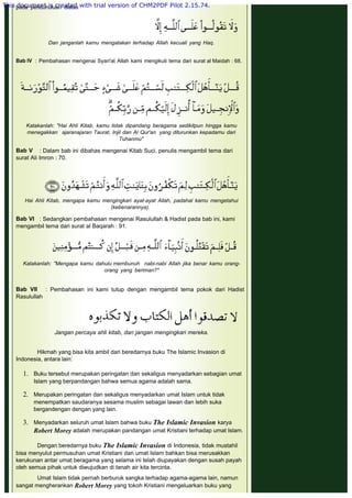 pada penduhuluan diatas
 
 
Dan janganlah kamu mengatakan terhadap Allah kecuali yang Haq.
 
Bab IV  : Pembahasan mengenai Syari'at Allah kami mengikuti tema dari surat al Maidah : 68.
 
Katakanlah: "Hai Ahli Kitab, kamu tidak dipandang beragama sedikitpun hingga kamu
menegakkan ajaranajaran Taurat, Injil dan Al Qur'an  yang diturunkan kepadamu dari
Tuhanmu"
 
Bab V    : Dalam bab ini dibahas mengenai Kitab Suci, penulis mengambil tema dari
surat Ali Imron : 70.
 
 
 
Hai Ahli Kitab, mengapa kamu mengingkari ayat-ayat Allah, padahal kamu mengetahui
(kebenarannya).
 
Bab VI   : Sedangkan pembahasan mengenai Rasulullah & Hadist pada bab ini, kami
mengambil tema dari surat al Baqarah : 91.
 
 
Katakanlah: "Mengapa kamu dahulu membunuh nabi-nabi Allah jika benar kamu orang-
orang yang beriman?"
 
Bab VII    : Pembahasan ini kami tutup dengan mengambil tema pokok dari Hadist
Rasulullah
 
 
 
Jangan percaya ahli kitab, dan jangan mengingkari mereka.
 
Hikmah yang bisa kita ambil dari beredarnya buku The Islamic Invasion di
Indonesia, antara lain:
1. Buku tersebut merupakan peringatan dan sekaligus menyadarkan sebagian umat
Islam yang berpandangan bahwa semua agama adalah sama.
 
2. Merupakan peringatan dan sekaligus menyadarkan umat Islam untuk tidak
menempatkan saudaranya sesama muslim sebagai lawan dan lebih suka
bergandengan dengan yang lain.
 
3. Menyadarkan seluruh umat Islam bahwa buku The Islamic Invasion karya
Robert Morey adalah merupakan pandangan umat Kristiani terhadap umat Islam.
Dengan beredarnya buku The Islamic Invasion di Indonesia, tidak mustahil
bisa menyulut permusuhan umat Kristiani dan umat Islam bahkan bisa merusakkan
kerukunan antar umat beragama yang selama ini telah diupayakan dengan susah payah
oleh semua pihak untuk diwujudkan di tanah air kita tercinta.
 
Umat Islam tidak pernah berburuk sangka terhadap agama-agama lain, namun
sangat mengherankan Robert Morey yang tokoh Kristiani mengeluarkan buku yang
This document is created with trial version of CHM2PDF Pilot 2.15.74.
 