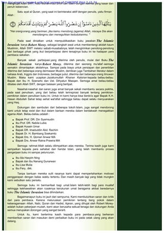 sangat mengherankan yang tokoh Kristiani mengeluarkan buku yang
menghujat Allah SWT, Nabi Muhammad SAW dan Islam dengan kalimat yang kasar dan
penuh kebencian.
 
Satu ayat al Quran, yang saat ini berinteraksi aktif dengan penulis, yaitu firman
Allah :
 
 
 
"Hai orang-orang yang beriman, jika kamu rnenolong (agama) Allah, niscaya Dia akan
menolangrnu dan meneguhkan kedudukanmu. "
 
Pada saat diniatkan untuk mempublikasikan buku jawaban The Islamic
Invasion karya Robert Morey, sebagai langkah awal untuk membentengi akidah kaum
Muslimin, Allah SWT melalui sabab-musababnya, telah mengirimkan penolong-penolong
dari berbagai pihak yang ikut berpartisipasi demi tersajinya buku ini ke hadapan para
pembaca sekalian.
 
Banyak sekali partisipasi yang diterima oleh penulis, mulai dari Buku The
Islamic Invasion karya Robert Morey, diterima dari seorang mu'allaf -semoga
semakin dimantapkan akidahnya. Sampai pada biaya untuk persiapan dan penerbitan
diterima dari beberapa orang dermawan Muslim, demikian juga Tambahan literatur dalam
bahasa Arab, Inggris dan Indonesia, berbagai judul, diterima dari beberapa orang ilmuwan
Muslim. Maka kami ucapkan Jazakumullah Khairan Katsiran kepada beliau-beliau:
Bapak dan Ibu H. Soenarto dan Ust. Dihyatun Masqan. Semoga amal beliau-beliau
dibalas oleh Allah SWT, dengan balasan yang berlipat.
 
Nasehat-nasehat dan saran juga amat banyak sekali membantu secara psikhis,
pada saat penulisan, yang dari beliau telah terinspirasi banyak tentang pemikiran-
pemikiran dalam penulisan buku ini. Untuk ini kami hanya bisa berdo'a agar Bapak K.H.
Hasan Abdullah Sahal tetap sehat wal'afiat sehingga beliau dapat selalu menyuarakan
yang Haq.
 
Dukungan dan sambutan dari beberapa tokoh Islam, juga sangat mendorong
kami untuk tetap exist dan ikut dalam barisan mereka dalam berdakwah menegakkan
agama Allah. Beliau-beliau adalah :
 
 Bapak Prof. DR. Din Syamsudin
 Ibu Prof. DR. Nabila Lubis
 Bapak Husain Umar
 Bapak DR. Imaduddin Abd. Rachim
 Bapak Dr. H. Bambang Soekamto
 Bapak Drs. H. Qomari Anwar MA
 Bapak Drs. Anwar Ratna Prawira MA
 
Semoga rahmat Allah selalu dilimpahkan atas mereka. Terima kasih juga kami
sampaikan kepada para sahabat dan handai tolan, yang telah membantu proses
pengerjaan buku ini sampai peluncuran.
 
 Ibu Ida Hasyim Ning
 Bapak dan Ibu Nanang Gunarwan
 Ibu Lisa Mulia
 Ibu Fery, dkk.
 
Tanpa bantuan mereka sulit rasanya kami dapat mempertahankan motivasi
penggarapan dengan batas waktu tertentu. Dan masih banyak lagi yang tidak mungkin
kami sebutkan satu persatu.
 
Semoga buku ini bermanfaat bagi umat Islam lebih-lebih bagi para muallaf
sehingga kekhawatiran akan rusaknya kerukunan umat beragama akibat beredarnya
buku The Islamic Invasion bisa dihindarkan.
 
Bagaimanapun buku ini jauh dari sempurna. Kami membutuhkan saran dan kritik
dari para pembaca. Karena meluruskan pemikiran tentang tiang pokok dalam
keberagamaan -Allah, Nabi, Quran dan Hadist, Ajaran, yang dihujat oleh Robert Morey-
adalah bukan pekerjaan mudah, kami akan berusaha sekuat tenaga dan dukungan Anda
semua merupakan dorongan yang sangat berarti.
 
Untuk itu, kami berterima kasih kepada para pembaca yang berkenan
memberikan saran dan masukan demi perbaikan buku ini pada cetak ulang yang akan
datang.
 
 
 
This document is created with trial version of CHM2PDF Pilot 2.15.74.
 