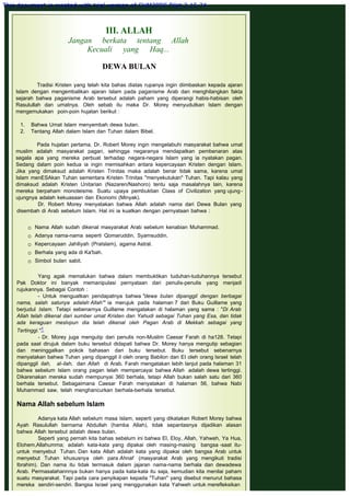 III. ALLAH
Jangan berkata tentang Allah
Kecuali yang Haq...
 
DEWA BULAN
Tradisi Kristen yang telah kita bahas diatas rupanya ingin diimbaskan kepada ajaran
Islam dengan mengembalikan ajaran Islam pada paganisme Arab dan menghilangkan fakta
sejarah bahwa paganisme Arab tersebut adalah paham yang diperangi habis-habisan oleh
Rasulullah dan umatnya. Oleh sebab itu maka Dr. Morey menyudutkan Islam dengan
mengemukakan poin-poin hujatan berikut :
 
1.    Bahwa Umat Islam menyembah dewa bulan.
2.    Tentang Allah dalam Islam dan Tuhan dalam Bibel.
 
Pada hujatan pertama, Dr. Robert Morey ingin mengelabuhi masyarakat bahwa umat
muslim adalah masyarakat pagan, sehingga negaranya mendapatkan pembenaran atas
segala apa yang mereka perbuat terhadap negara-negara Islam yang ia nyatakan pagan.
Sedang dalam poin kedua ia ingin memisahkan antara kepercayaan Kristen dengan Islam.
Jika yang dimaksud adalah Kristen Trinitas maka adalah benar tidak sama, karena umat
Islam menESAkan Tuhan sementara Kristen Trinitas "menyekutukan" Tuhan. Tapi kalau yang
dimaksud adalah Kristen Unitarian (Nazaren/Nashoro) tentu saja masalahnya lain, karena
mereka berpaham monoteisme. Suatu upaya pembuktian Class of Civilization yang ujung-
ujungnya adalah kekuasaan dan Ekonomi (Minyak).
Dr. Robert Morey menyatakan bahwa Allah adalah nama dari Dewa Bulan yang
disembah di Arab sebelum Islam. Hal ini ia kuatkan dengan pernyataan bahwa :
 Nama Allah sudah dikenal masyarakat Arab sebelum kenabian Muhammad.
 Adanya nama-nama seperti Qomaruddin, Syamsuddin.
 Kepercayaan Jahiliyah (PraIslam), agama Astral.
 Berhala yang ada di Ka'bah.
 Simbol bulan sabit.
Yang agak memalukan bahwa dalam membuktikan tuduhan-tuduhannya tersebut
Pak Doktor ini banyak memanipulasi pernyataan dari penulis-penulis yang menjadi
rujukannya. Sebagai Contoh :
- Untuk menguatkan pendapatnya bahwa "dewa bulan dipanggil dengan berbagai
nama, salah satunya adalah Allah'" ia merujuk pada halaman 7 dari Buku Guillame yang
berjudul Islam. Tetapi sebenarnya Guillame mengatakan di halaman yang sama : "Di Arab
Allah telah dikenal dari sumber umat Kristen dan Yahudi sebagai Tuhan yang Esa, dan tidak
ada keraguan meslvpun dia telah dikenal oleh Pagan Arab di Mekkah sebagai yang
Tertinggi."1
- Dr. Morey juga mengutip dari penulis non-Muslim Caesar Farah di ha128. Tetapi
pada saat dirujuk dalam buku tersebut didapati bahwa Dr. Morey hanya mengutip sebagian
dan meninggalkan pokok bahasan dari buku tersebut. Buku tersebut sebenarnya
menyatakan bahwa Tuhan yang dipanggil il oleh orang Babilon dan EI oleh orang Israel telah
dipanggil ilah, al-ilah, dan Allah di Arab. Farah mengatakan lebih lanjut pada halaman 31
bahwa sebelum Islam orang pagan telah mempercayai bahwa Allah adalah dewa tertinggi.
Dikarenakan mereka sudah mempunyai 360 berhala, tetapi Allah bukan salah satu dari 360
berhala tersebut. Sebagaimana Caesar Farah menyatakan di halaman 56, bahwa Nabi
Muhammad saw, telah menghancurkan berhala-berhala tersebut.
 
Nama Allah sebelum Islam
 
Adanya kata Allah sebelum masa Islam, seperti yang dikatakan Robert Morey bahwa
Ayah Rasulullah bernama Abdullah (hamba Allah), tidak sepantasnya dijadikan alasan
bahwa Allah tersebut adalah dewa bulan.
Seperti yang pernah kita bahas sebelum ini bahwa El, Eloy, Allah, Yahweh, Ya Hua,
Elohem,Allahumma; adalah kata-kata yang dipakai oleh masing-masing bangsa -saat itu-
untuk menyebut Tuhan. Dan kata Allah adalah kata yang dipakai oleh bangsa Arab untuk
menyebut Tuhan khususnya oleh para Ahnaf (masyarakat Arab yang mengikuti tradisi
Ibrahim). Dan nama itu tidak termasuk dalam jajaran nama-nama berhala dan dewadewa
Arab. Permasalahannnya bukan hanya pada kata-kata itu saja, kemudian kita menilai paham
suatu masyarakat. Tapi pada cara penyikapan kepada "Tuhan" yang disebut menurut bahasa
mereka sendiri-sendiri. Bangsa Israel yang menggunakan kata Yahweh untuk merefleksikan
This document is created with trial version of CHM2PDF Pilot 2.15.74.
 
