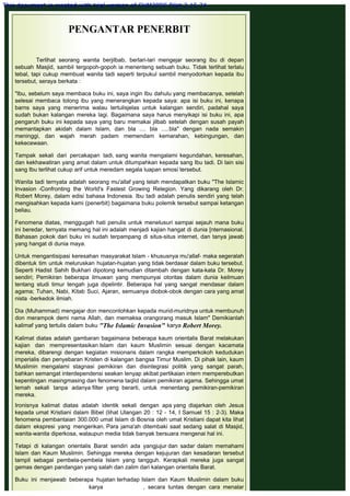 PENGANTAR PENERBIT
 
Terlihat seorang wanita berjilbab, berlari-lari mengejar seorang ibu di depan
sebuah Masjid, sambil tergopoh-gopoh ia menenteng sebuah buku. Tidak terlihat terlalu
tebal, tapi cukup membuat wanita tadi seperti terpukul sambil menyodorkan kepada ibu
tersebut, seraya berkata :
 
"Ibu, sebelum saya membaca buku ini, saya ingin Ibu dahulu yang membacanya, setelah
selesai membaca tolong ibu yang menerangkan kepada saya: apa isi buku ini, kenapa
barns saya yang menerima walau tertulisjelas untuk kalangan sendiri, padahal saya
sudah bukan kalangan mereka lagi. Bagaimana saya harus menyikapi isi buku ini, apa
pengaruh buku ini kepada saya yang baru memakai jilbab setelah dengan susah payah
memantapkan akidah dalam Islam, dan bla .... bla .....bla" dengan nada semakin
meninggi, dan wajah merah padam memendam kemarahan, kebingungan, dan
kekecewaan.
 
Tampak sekali dari percakapan tadi, sang wanita mengalami kegundahan, keresahan,
dan kekhawatiran yang amat dalam untuk ditumpahkan kepada sang Ibu tadi. Di lain sisi
sang Ibu terlihat cukup arif untuk meredam segala luapan emosi tersebut.
 
Wanita tadi ternyata adalah seorang mu'allaf yang telah mendapatkan buku "The Islamic
Invasion -Confronting the World's Fastest Growing Relegion. Yang dikarang oleh Dr.
Robert Morey, dalam edisi bahasa Indonesia. Ibu tadi adalah penulis sendiri yang telah
mengisahkan kepada kami (penerbit) bagaimana buku polemik tersebut sampai ketangan
beliau.
 
Fenomena diatas, menggugah hati penulis untuk menelusuri sampai sejauh mana buku
ini beredar, ternyata memang hal ini adalah menjadi kajian hangat di dunia [nternasional.
Bahasan pokok dari buku ini sudah terpampang di situs-situs internet, dan tanya jawab
yang hangat di dunia maya.
 
Untuk mengantisipasi keresahan masyarakat Islam - khususnya mu'allaf- maka segeralah
dibentuk tim untuk meluruskan hujatan-hujatan yang tidak berdasar dalam buku tersebut.
Seperti Hadist Sahih Bukhari dipotong kemudian ditambah dengan kata-kata Dr. Morey
sendiri; Pemikiran beberapa ilmuwan yang mempunyai otoritas dalam dunia keilmuan
tentang studi timur tengah juga dipelintir. Beberapa hal yang sangat mendasar dalam
agama; Tuhan, Nabi, Kitab Suci, Ajaran, semuanya diobok-obok dengan cara yang amat
nista -berkedok ilmiah.
 
Dia (Muhammad) mengajar don mencontohkan kepada murid-muridnya untuk membunuh
don merampok demi nama Allah, dan memaksa orangorang masuk Islam" Demikianlah
kalimaf yang tertulis dalam buku "The Islamic Invasion" karya Robert Morey.
 
Kalimat diatas adalah gambaran bagaimana beberapa kaum orientalis Barat melakukan
kajian dan mempresentasikan Islam dan kaum Muslimin sesuai dengan kacamata
mereka, dibarengi dengan kegiatan misionaris dalam rangka memperkokoh kedudukan
imperialis dan penyebaran Kristen di kalangan bangsa Timur Muslim. Di pihak lain, kaum
Muslimin mengalami stagnasi pemikiran dan disintegrasi politik yang sangat parah,
bahkan semangat interdependensi seakan lenyap akibat pertikaian intern memperebutkan
kepentingan masingmasing dan fenomena taqlid dalam pemikiran agama. Sehingga umat
lemah sekali tanpa adanya filter yang berarti, untuk menentang pemikiran-pemikiran
mereka.
 
Ironisnya kalimat diatas adalah identik sekali dengan apa yang diajarkan oleh Jesus
kepada umat Kristiani dalam Bibel (lihat Ulangan 20 : 12 - 14, I Samuel 15 : 2-3). Maka
fenomena pembantaian 300.000 umat Islam di Bosnia oleh umat Kristiani dapat kita lihat
dalam ekspresi yang mengerikan. Para jama'ah ditembaki saat sedang salat di Masjid,
wanita-wanita diperkosa, walaupun media tidak banyak bersuara mengenai hal ini.
 
Tetapi di kalangan orientalis Barat sendiri ada yangjujur dan sadar dalam memahami
Islam dan Kaum Muslimin. Sehingga mereka dengan kejujuran dan kesadaran tersebut
tampil sebagai pembela-pembela Islam yang tangguh. Kerapkali mereka juga sangat
gemas dengan pandangan yang salah dan zalim dari kalangan orientalis Barat.
 
Buku ini menjawab beberapa hujatan terhadap Islam dan Kaum Muslimin dalam buku
karya , secara tuntas dengan cara menalar
This document is created with trial version of CHM2PDF Pilot 2.15.74.
 