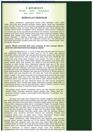 V. KITAB SUCI
Kenapa kalian mengingkari
ayat -ayat Allah...?
 
KEBIASAAN MERUBAH
 
Dalam pembahasan agama-agama samawi maka keberadaan wahyu adalah
mutlak. Nabi Musa yang ajarannya kemudian menjadi agama Yahudi juga mendapatkan
wahyu dari Allah. Hanya saja umat Yahudi lebih mengunggulkan komentar atas wahyu-wahyu
tersebut ketimbang wahyu itu sendiri. Maka tidak heran jika umat Yahudi sekarang lebih
menyukai Talmud dengan meninggalkan Taurat. Sedangkan Talmud tersusun berdasarkan
dua komentar atas Taurat yang terkenal yaitu Mishnah dan Gemara.1 Taurat sendiri yang kini
dipegang umat Kristen banyak berisikan hal-hal yang sangat mustahil jika dikatakan sebagai
ayat-ayat Allah. Sebagai contoh dalam Yehezkie123 :1-21, berisi ayat-ayat jorok tentang
seksual. Diceritakan di dalamnya penyimpangan seksual yang sangat berbahaya bagi
perkembangan psikologis bila dibaca oleh anak-anak di bawah umur. Ada kalimat-kalimat
yang sangat cabul dengan menyebut (maaf) buah dada, buah zakar, menjamah-jamah, birahi,
dan lain-lain, contohnya :
 
(ayat.3) "Mereka bersundal pada masa mudanya; di sana susunya dijamah
jamah dan dada keperawanannya dipegang -pegang".
 
Ayat yang selanjutnya 5, 8, 11, 18, 20, 21 dalam kitab yang sama lebih jorok lagi yang
tidak sepantasnya ditulis bahkan di dalam buku ini. Hal ini secara tidak langsung
menunjukkan adanya perubahan atas ayat-ayat yang diturunkan pertama kali. Kembali pada
Taurat, setelah kepunahannya, kitab ini pertama kali ditulis antara tahun 536-456 SM. oleh
pendeta Ezra yang masuk dalam Perjanjian Lama sebagai "The book of Ezra".2 Kitab
Perjanjian Lama tertulis dalam bahasa Ibrani, walaupun ada beberapa yang tertulis dalam
bahasa Aramaik seperti pada Jeremiah 10:2, Daniel 2:4-7:28, Ezra 4:8-6:16 dan 7:12-26.
Penyalinan ke dalam bahasa Yunani (Aleksandria) dilakukan sejak abad III SM. namun
pengerjaannya secara lengkap baru selesai sekitar abad I M. inilah yang dikenal sebagai
"Septuagint" yaitu kitab Perjanjian Lama tertua dan paling umum. Selain ini ada penyalinan
lain seperti versi Siriak yang dikerjakan dari abad II SM hingga abad II M. juga versi Coptik dan
Ghotik yang bersumber dari Septuagint. Baru pada tahun 382-405 M, St. Jerome menyalin ke
dalam bahasa Latin yang bersumber dari versi Ibrani dan Yunani yang kemudian dikenal
sebagai "Vulgate”.3  Kini naskah tertua kitab Taurat (Perjanjian lama) yang dimiliki oleh Gereja
adalah yang tertulis sekitar tahun 1005. maka Kitab Perjanjian Lama yang paling modern
berdasarkan salinan yang dikeijakan oleh para Masoret (yaitu kelompok penulis kitab suci
Yahudi) ini.4 Penyalinan dari satu bahasa Re bahasa lain tidak menutup kemungkinan
adanya perubahan. Hal ini semakin jelas dengan ditemukannya gulungan naskah kitab suci
di Gua Qumran del:at.laut mati (The Dead Sea Scrolls). Jeffery L. Sheller & Joannie M. Schorf
dalam komentarnya tentang The Dead Sea Scrolls menyatakan:
 
"Satu gulungan secara dramatis menunjukkan minimal satu kitab Perjanjian Lama telah
berrrbah melalui abad-abad penyalinan Naskah gulungan kitab Yesaya pasal 66 -
diantaranya tersimpan lerrgkap di perpustakaart Qumran-ditemukan 13 perbedaan minor
dari teks modern". 5
 
Injil yang masuk dalam kitab Perjanjian Baru, tidaklah mengalami nasib yang lebih
baik. Akibat pemaksaan doktrin trinitas pemakaian kosa kata dalam injil berubah, berikut ayat-
ayat sisipan yang dapat merancukan paham monoteisme sebagai ajaran asli Yesus. Menurut
Theodore Zahn, sebagaimana dikutip oleh E.J. Goodspeed di dalam The Apostolic Fathers,
menjelaskan bahwa sampai sekitar tahun 250 M Kalimat keimanan itu masih berbunyi: “Saya
percaya kepada Allah yang Maha Kuasa”. Antara tahun tahun 180 M sampai dengan tahun
210 M ada yang menambah kata "Bapa" di depan kata "Yang Maha Kuasa": Tindakan ini
dikecam keras oleh beberapa tokoh-tokoh gereja. Uskup Victor dan Zephysius mengutuk
penambahan yang mencemari kemurnian kitab suci dan menentang pendapat yang
mengatakan bahwa Yesus itu adalah oknum Tuhan.6 Penambahan tersebut adalah
konsekwensi dari penerapan pendapat bahwa Yesus adalah ‘anak tuhan'.
Seperti pendahulunya, kitab Perjanjian Lama yang diguncang badai penemuan
arkeologi berupa gulungan kitab kitab suci di Gua Qumran (1947), akhir-akhir ini kitab
Perjanjian Baru juga mengalami nasib yang sama, para sarjana Bibel yang terdidik di
universitas terbaik di Amerika dan Eropa berkumpul bersama dalam sebuah kajian panjang
selama 6 tahun untuk menjawab pertanyaan bersama ‘Apa sebenarnya yang dikatakan oleh
Yesus?".7 Pertanyaan ini akhirnya terjawab dengan suatu hasil penelitian yang
menggemparkan dunia Kristen bahwa perkataan yang diperkirakan asli dari Yesus hanya 18
This document is created with trial version of CHM2PDF Pilot 2.15.74.
 