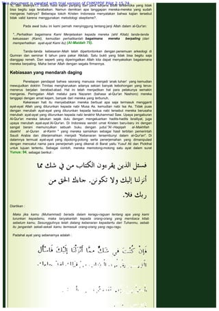 %, dan sisanya?.8 Suatu hasil kajian panjang dari para sarjana Bible terkemuka yang tidak
bisa begitu saja terabaikan. Namun demikian apa tanggapan mereka-mereka yang sudah
mengeras hatinya? Beberapa tokoh Kristen Indonesia menyatakan bahwa kajian tersebut
tidak valid karena menggunakan metodologi skeptisme?.
 
Pada awal buku ini kami pernah menyinggung tentang janji Allah dalam al-Qur'an:
 
"...Perhatikan bagaimana Kami Menjelaskan kepada mereka (ahli Kitab) tanda-tanda
kekuasaan (Kami), kemudian perhatikanlah bagaimana mereka berpaling (dari
memperhatikan ayat-ayat Kami itu) (Al-Maidah 75).
 
Tanda-tanda kebesaran Allah telah dipertontonkan dengan penemuan arkeologi di
Qumran dan seminar 6 tahun para pakar Alkitab. Satu bukti yang tidak bisa begitu saja
dianggap remeh. Dan seperti yang diperingatkan Allah kita dapat menyaksikan bagaiamana
mereka berpaling. Maha benar Allah dengan segala firmannya.
 
Kebiasaan yang mendarah daging
 
Penetapan pendapat bahwa seorang manusia menjadi ‘anak tuhan'  yang kemudian
mewujudkan doktrin Trinitas mengharuskan adanya sekian banyak kebohongan yang terus-
menerus berjalan berabad-abad. Hal ini telah menjadikan hat para pelakunya semakin
mengeras. Peringatan Allah melalui para Nazaren (bahasa al-Qur'an Nashoro) mereka
tanggapi dengan amat kejam, banyak dari mereka yang terbunuh.
Kekerasan hati itu menyebabkan mereka berbuat apa saja termasuk mengganti
ayat-ayat Allah yang diturunkan kepada nabi Musa As. kemudian nabi Isa As. Tidak puas
dengan merubah ayat-ayat yang diturunkan kepada kedua nabi tersebut mereka berusaha
merubah ayat-ayat yang diturunkan kepada nabi terakhir Muhammad Saw. Upaya pengaburan
Al-Qur'an mereka lakukan sejak dulu dengan mengeluarkan hadits-hadits Israiliyat, juga
upaya merubah ayat-ayat Al-Qur'an. Di Indonesia sendiri umat Kristen baru-baru ini dengan
sangat berani memunculkan sebuah buku dengan judul "Al -Haqiqah al-Makhfiah
daakhil al-Quran al-Karim " yang mereka samarkan sebagai hasil terbitan pemerintah
Saudi Arabia dan diterjemahkan menjadi "Kebenaran tersembunyi dalam al-Qur'an". Di
dalamnya termuat ayat-ayat yang dipotong-potong serta penerjemahan yang dimanipulasl
dengan mencatut nama para penerjemah yang dikenal di Barat yaitu Yusuf Ali dan Pickthal
untuk tujuan tertentu. Sebagai contoh, mereka memotong-motong satu ayat dalam surat
Yunus: 94, sebagai berikut :
 
 
Diartikan :
 
Maka jika kamu (Muhammad) berada dalam keragu-raguan tentang apa yang kami
turunkan kepadamu, maka tanyakanlah kepada orang-orang yang mernbaca kitab
sebelum kamu, Sesungguhnya telah datang kebenaran kepadarrtu dari Tuhanmu, sebab
itu janganlah sekali-sekali kamu termasuk orang-orang yang ragu-ragu.
 
Padahal ayat yang sebenarnya adalah :
 
 
This document is created with trial version of CHM2PDF Pilot 2.15.74.
 