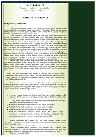 V. KITAB SUCI
Kenapa kalian mengingkari
ayat -ayat Allah...?
 
WAHYU DAN MUKJIZAT
 
 
Wahyu dan pewahyuan
 
Pada awal pembahasan buku ini kita pernah membahas adanya kesinambungan
wahyu sejak Nabi-nabi terdahulu hingga yang terakhir. Pesan-pesan Tauhid dan dua prinsip
kehidupan sesama manusia, yang tergambar dalam prinsip kasih sayang dan prinsip
keadilan, terlestarikan pada masing-masing kitab.
Untuk menyajikan kajian tentang wahyu ini, kami akan menggunakan berita-berita
nubuat dari Perjanjian Lama dan Perjanjian Baru (Injil). Kalau kami membahasnya dari
kacamata Bibel bukan berarti mempercayai seluruh isi Bibel, ayat-ayat Bibel yang menyalahi
konsep tauhid dan dua konsep kemanusiaan akan kami kesampingkan apalagi ayat-ayat
yang porno dan tidak masuk akal. Hal ini berdasarkan prinsip yang dipakai Dr. Robert
Morey dalam banyak hujatannya terhadap al-Qur'an, yaitu "Yang lama mencocokkan yang
baru". Dan sudah kita bahas pada awal buku ini. Pendapat kami tersebut tidak bisa disebut
inkonsisten, di mana menyatakan ada penyelewengan dalam Bibel di satu pihak sementara
beberapa dalil memakai Bibel. Inkonsistensi bisa dikatakan jika tidak ada aturan yang jelas,
sementara bahasan kami ini berdasarkan aturan yang ditetapkan sendiri oleh Dr. Robert
Morey seperti prinsip tersebut di atas. Dengan prinsip ini sebenarnya secara logika kami
boleh menggunakan ayat-ayat al-Qur'an untuk menunjang semua bahasan sehingga kita
akan mendapatkan pengertian yang benar dari permasalahan yang dilontarkan.
Banyak sekali ayat-ayat Bibel yang menubuatkan akan adanya seorang Nabi baru
yang datang setelah Nabi Isa As, (Yesus). Dan perlu kami tegaskan bahwa tidak ada nabi lain
setelah masa Yesus, sebab Yohanes Pembabtis (Nabi Yahya) adalah hidup sezaman
dengan Yesus. Namun kami hanya memfokuskan pada nubuat Musa yang tercantum pada
Kitab Ulangan 18:18. (kitab ulangan masuk dalam perjanjian lama/ Taurat). Ayat tersebut
berbunyi :
 
"Bahwa aku akan menjadikan bagi mereka itu seorang nabi dari antara segala
saudaranya, yang seperti engkau (Musa), dan Aku akan mernberi segala firman-Ku
dalam mulutnya dan iapun akan mengatakan kepadanya segala yang Kusuruh akan
dia" (Kitab: Ulangan 18:18).
 
Dalam mencermati ayat di atas Ahmed Deedat membuktikan dengan sangat baik
bahwa yang dimaksud dalam kitab ulangan tersebut adalah Nabi Muhammad Saw walaupun
kebanyakan sarjana Kristen menyatakan tidak mengakui hal itu10. Alasan yang dikemukakan
Ahmed Deedat secara ringkas sebagai berikut :
 
 .......antara segala saudaranya : Isyarat untuk keturunan IsmaEL saudara IsraEL
keturunan Ibrahim dari Ishaq. Bibel juga mengakui bahwa Ibrahim berputra Ismael
dan Ishaq.
......yang seperti engkau (Musa) : Isyarat untuk nabi yang perihalnya seperti Musa yaitu
Muhammad dengan alasan sebagai berikut :
 Musa dan Muhammad dilahirkan melalui ibu dan bapak. Yesus tidak.
 Musa dan Muhammad menikah dan mempunyai anak. Yesus tidak.
 Musa dan Muhammad diterima kaumnya -bani IsraelYesus tidak.
 Musa dan Muhammad membawa hukum agama baru. Yesus hanya
meneruskan. 11 (Sampai hari ini pun Taurat dan Injil dalam satu paket yang
disebut Alkitab/Bibel, atau perjanjian lama dan perjanjian baru12).
Dalam menjelaskan ayat di atas -... dan aku akan memberi segala firman-
Ku dalam mulutnya- Ahmed Dedat mencontohkan dalam perdebatannya dengan pendeta
Dominee sebagai berikut :
Apakah artinya jika dikatakan, "Saya akan menaruh firman saya dalam
mulut Anda?' Perhatikan, ketika mula-mula saya meminta Anda (Dominee) untuk
membuka Ulangan 18: 18 dan jika saya meminta Anda untuk membacanya, lalu Anda telah
membacanya, apakah itu berarti saya telah menaruh firman saya dalam mulut Anda?"
Dominee menjawab, "Tidak"
This document is created with trial version of CHM2PDF Pilot 2.15.74.
 