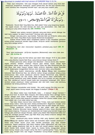  
Tetapi, saya melanjutkan, "Jika saya mengajari Anda sebuah bahasa yang Anda tidak
mempunyai pengetahuan tentangnya, seperti bahasa Arab, dan bila saya meminta Anda
untuk rnembaca atau mengulangi sesudah saya", apa yang saya ucapkan yaitu:
 
 
"Katakanlah, 'Dia-lah Allah Yang Maha Esa. Allah adalah Tuhan yang bergantung kepada-
Nya segala sesuatu. Dia tiada beranak dan tiada pula diperanakkan. Dan, tidak ada
seorang pun yang setara dengan Dia. (QS. Al-Ikhlas : 1-4).
 
Tidakkah saya sedang menaruh kata-kata asing yang belum pernah didengar dan
telah kamu ucapkan, ke dalam mulut Anda?" Dominee tentu saja setuju.
Dengan cara yang sama, saya berkata, "Kata-kata kitab suci Al-Qur'an, wahyu yang
diberikan oleh Tuhan Yang Maha Kuasa kepada Muhammad diungkapkan."
Ilustrasi Ahmed Deedat dalam menjelaskan kalimat di atas menjadikan gambaran
tentang proses pewahyuan semakin dapat dinalar. Al-Qur'an sendiri memberikan gambaran
yang sama sebagai berikut :
 
"Sesungguhnya kami akan menurunkan kepadamu perkataan yang berat". (QS. Al-
Muzammil : 5).
 
"Kami akan membacakan (al-Qur'an) kepadamu (Muhammad) maka kamu tidak akan
lupa ". (QS. Al-A'laa: 6).
 
Dan seperti yang kita lihat bahwa ayat dalam kitab Ulangan 18:18 di atas adalah
wahyu yang diberikan kepada Nabi Musa, -yang tentunya dengan bahasa Ibrani.13
Proses penurunan wahyu dengan cara ‘dibacakan' - menurut Qur'an- atau ‘memberi
segala firmanku kedalam mulutnya' menurut gaya bahasa Taurat, secara tegas
menunjukkan bahwa wahyu tersebut atau al-Qur'an bukan dari Nabi Muhammad Saw atau
Nabi Musa, baik materi maupun bahasa. Dalam al-Qur'an disebutkan bahwa Rasulullah
pernah tergesa-gesa menggerakkan bibirnya untuk menirukan wahyu yang dibacakan.
Bibel yang diyakini kebenarannya oleh Dr. Robert Morey telah menyatakan
kebenaran Nabi Muhammad Saw. dan alQur'an, bahkan dengan penjelasan tentang proses
pewahyuannya. Satu proses pewahyuan al-Qur'an kepada Muhammad yang dijelaskan
secara lebih gamblang dan bisa dinalar. Maka ketika disebut dalam hadits-hadits nabi
tentang proses pewahyuan yang melalui Malaikat Jibril hal itu bukanlah hal yang mengada-
ada. Para sahabat pun menurut riwayat hadits ada menyaksikan kedatangan Jibril. Namun
demikian proses pewahyuan melalui pembacaan oleh Jibril lebih masuk akal ketimbang
penjelasan Injil tentang pewahyuan Yesus :
 
"Maka Yahyapun menyaksikan serta herkata : 'Aku sudah nampak Roh Allah turun dari
langit, seperti seekor burung merpati, lalu hinggap di atasNya". (Yahya 1: 32).
 
Jika dibaca melalui kaca mata Muslim, maka ..... di atasnya", dengan memakai ‘n'
dengan huruf kecil. Itu berarti Allah mengutus Jibril datang kepada Yesus sehingga "seekor
burung" sebagai suatu kiasan. Mungkin bahasa manusia abad I masehi memakai cara
tersebut. Ayat ini secara tidak langsung menyatakan bahwa Roh (Qudus) adalah utusan, dan
Yesus adalah nabi, di sini istilah wahyu baru ada.
Tapi kalau dibaca menurut kaca mata Kristen Trinitas, maka ayat tersebut sekedar
bacaan tanpa makna. Cerita tiga tuhan sedang bersilaturrahmi. Bagaimana mungkin tuhan
mewahyukan firman kepada tuhan. Yah begitulah Ajaran Nabi Isa telah dibajak oleh Paulus.
Proses pewahyuan al-Qur'an seperti di atas adalah salah satu tingkatan
pewahyuan. Al-Qur'an diturunkan secara bertahap selama 23 tahun, bukan diturunkan satu
kitab secara langsung. Prosesnya pun berbeda-beda dari tingkat yang terendah hingga yang
tertinggi yaitu pertemuan dengan Pencipta, seperti yang dialami Nabi Muhammad ketika Isra'
mi'raj dan mendapat perintah shalat, juga Nabi Musa yang disebut al-Qur'an sebagai Nabi
yang kepadanya Allah berbicara.
Proses pewahyuan yang secara bertahap inilah yang dipahami salah oleh Dr.
Robert Morey dan dijadikan alasan bahwa ada kontradiksi dalam masalah pewahyuan.14
Sebab umat Kristen secara umum tidak memiliki pandangan yang tepat masalah
pewahyuan. Seperti pewahyuan Nabi Musa misalnya Selalu digambarkan satu buku turun
dari langit, apalagi pewahyuan Nabi Isa As. jelas sulit mereka jelaskan karena Nabi Isa
sendiri mereka lantik menjadi 'tuhan', karena itu mereka Sering menggunakan bahasa
kiasan burung merpati yang mungkin sering kita lihat di gambar-gambar Yesus. Kalangan
Kristen yang mengerti tentu saja enggan menjelaskan burung merpati tersebut, tapi yang
 
This document is created with trial version of CHM2PDF Pilot 2.15.74.
 